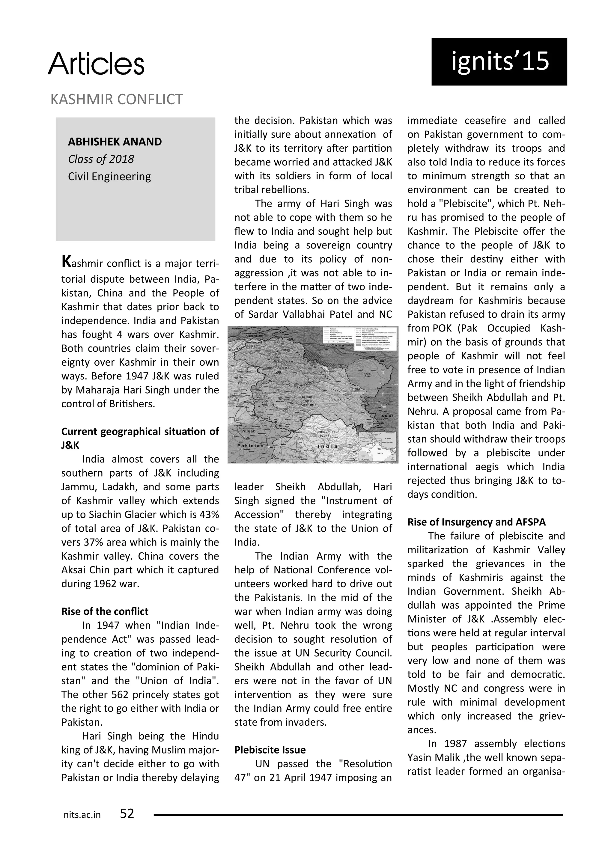 ig its 5
Kash i o li t is a ajo te i-
to ial dispute et ee I dia, Pa-
kista , Chi a a d the People of
Kash i that dates p io a k to
i depe de e. I dia a d Pakista
has fought a s o e Kash i .
Both ou t ies lai thei so e -
eig t o e Kash i i thei o
a s. Befo e 9 J&K as uled
Maha aja Ha i Si gh u de the
o t ol of B iishe s.
Cu e t geog aphi al situaio of
J&K
I dia al ost o e s all the
southe pa ts of J&K i ludi g
Ja u, Ladakh, a d so e pa ts
of Kash i alle hi h e te ds
up to Sia hi Gla ie hi h is %
of total a ea of J&K. Pakista o-
e s % a ea hi h is ai l the
Kash i alle . Chi a o e s the
Aksai Chi pa t hi h it aptu ed
du i g 9 a .
Rise of the o li t
I 9 he "I dia I de-
pe de e A t" as passed lead-
i g to eaio of t o i depe d-
e t states the "do i io of Paki-
sta " a d the "U io of I dia".
The othe 5 p i el states got
the ight to go eithe ith I dia o
Pakista .
Ha i Si gh ei g the Hi du
ki g of J&K, ha i g Musli ajo -
it a 't de ide eithe to go ith
Pakista o I dia the e dela i g
the de isio . Pakista hi h as
i iiall su e a out a e aio of
J&K to its te ito ate pa iio
e a e o ied a d ata ked J&K
ith its soldie s i fo of lo al
t i al e ellio s.
The a of Ha i Si gh as
ot a le to ope ith the so he
le to I dia a d sought help ut
I dia ei g a so e eig ou t
a d due to its poli of o -
agg essio ,it as ot a le to i -
te fe e i the ate of t o i de-
pe de t states. So o the ad i e
of Sa da Valla hai Patel a d NC
leade Sheikh A dullah, Ha i
Si gh sig ed the "I st u e t of
A essio " the e i teg ai g
the state of J&K to the U io of
I dia.
The I dia A ith the
help of Naio al Co fe e e ol-
u tee s o ked ha d to d i e out
the Pakista is. I the id of the
a he I dia a as doi g
ell, Pt. Neh u took the o g
de isio to sought esoluio of
the issue at UN Se u it Cou il.
Sheikh A dullah a d othe lead-
e s e e ot i the fa o of UN
i te e io as the e e su e
the I dia A ould f ee e i e
state f o i ade s.
Ple is ite Issue
UN passed the "Resoluio
" o Ap il 9 i posi g a
i ediate easei e a d alled
o Pakista go e e t to o -
pletel ithd a its t oops a d
also told I dia to edu e its fo es
to i i u st e gth so that a
e i o e t a e eated to
hold a "Ple is ite", hi h Pt. Neh-
u has p o ised to the people of
Kash i . The Ple is ite ofe the
ha e to the people of J&K to
hose thei desi eithe ith
Pakista o I dia o e ai i de-
pe de t. But it e ai s o l a
da d ea fo Kash i is e ause
Pakista efused to d ai its a
f o POK Pak O upied Kash-
i ) o the asis of g ou ds that
people of Kash i ill ot feel
f ee to ote i p ese e of I dia
A a d i the light of f ie dship
et ee Sheikh A dullah a d Pt.
Neh u. A p oposal a e f o Pa-
kista that oth I dia a d Paki-
sta should ithd a thei t oops
follo ed a ple is ite u de
i te aio al aegis hi h I dia
eje ted thus i gi g J&K to to-
da s o diio .
Rise of I su ge y a d AFSPA
The failu e of ple is ite a d
ilita izaio of Kash i Valle
spa ked the g ie a es i the
i ds of Kash i is agai st the
I dia Go e e t. Sheikh A -
dullah as appoi ted the P i e
Mi iste of J&K .Asse l ele -
io s e e held at egula i te al
ut peoples pa i ipaio e e
e lo a d o e of the as
told to e fai a d de o ai .
Mostl NC a d o g ess e e i
ule ith i i al de elop e t
hi h o l i eased the g ie -
a es.
I 9 asse l ele io s
Yasi Malik ,the ell k o sepa-
aist leade fo ed a o ga isa-
KASHMIR CONFLICT
its.a .i 5
ABHISHEK ANAND
Class of
Ci il E gi ee i g
 