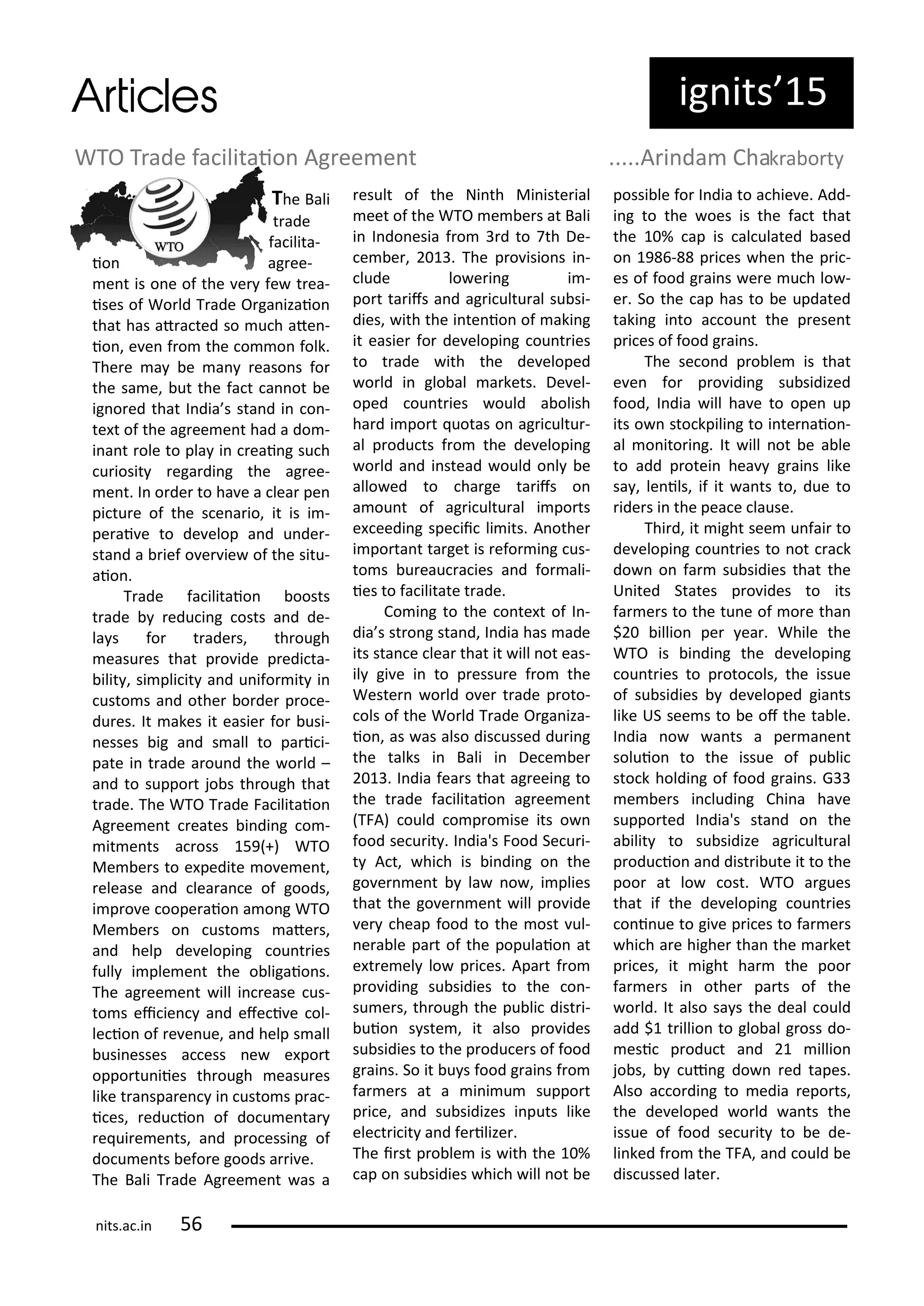 ig its 5
The Bali
t ade
fa ilita-
io ag ee-
e t is o e of the e fe t ea-
ises of Wo ld T ade O ga izaio
that has at a ted so u h ate -
io , e e f o the o o folk.
The e a e a easo s fo
the sa e, ut the fa t a ot e
ig o ed that I dia s sta d i o -
te t of the ag ee e t had a do -
i a t ole to pla i eai g su h
u iosit ega di g the ag ee-
e t. I o de to ha e a lea pe
pi tu e of the s e a io, it is i -
pe ai e to de elop a d u de -
sta d a ief o e ie of the situ-
aio .
T ade fa ilitaio oosts
t ade edu i g osts a d de-
la s fo t ade s, th ough
easu es that p o ide p edi ta-
ilit , si pli it a d u ifo it i
usto s a d othe o de p o e-
du es. It akes it easie fo usi-
esses ig a d s all to pa i i-
pate i t ade a ou d the o ld –
a d to suppo t jo s th ough that
t ade. The WTO T ade Fa ilitaio
Ag ee e t eates i di g o -
it e ts a oss 59 +) WTO
Me e s to e pedite o e e t,
elease a d lea a e of goods,
i p o e oope aio a o g WTO
Me e s o usto s ate s,
a d help de elopi g ou t ies
full i ple e t the o ligaio s.
The ag ee e t ill i ease us-
to s ei ie a d efe i e ol-
le io of e e ue, a d help s all
usi esses a ess e e po t
oppo tu iies th ough easu es
like t a spa e i usto s p a -
i es, edu io of do u e ta
e ui e e ts, a d p o essi g of
do u e ts efo e goods a i e.
The Bali T ade Ag ee e t as a
esult of the Ni th Mi iste ial
eet of the WTO e e s at Bali
i I do esia f o d to th De-
e e , . The p o isio s i -
lude lo e i g i -
po t ta ifs a d ag i ultu al su si-
dies, ith the i te io of aki g
it easie fo de elopi g ou t ies
to t ade ith the de eloped
o ld i glo al a kets. De el-
oped ou t ies ould a olish
ha d i po t uotas o ag i ultu -
al p odu ts f o the de elopi g
o ld a d i stead ould o l e
allo ed to ha ge ta ifs o
a ou t of ag i ultu al i po ts
e eedi g spe ii li its. A othe
i po ta t ta get is efo i g us-
to s u eau a ies a d fo ali-
ies to fa ilitate t ade.
Co i g to the o te t of I -
dia s st o g sta d, I dia has ade
its sta e lea that it ill ot eas-
il gi e i to p essu e f o the
Weste o ld o e t ade p oto-
ols of the Wo ld T ade O ga iza-
io , as as also dis ussed du i g
the talks i Bali i De e e
. I dia fea s that ag eei g to
the t ade fa ilitaio ag ee e t
TFA) ould o p o ise its o
food se u it . I dia's Food Se u i-
t A t, hi h is i di g o the
go e e t la o , i plies
that the go e e t ill p o ide
e heap food to the ost ul-
e a le pa t of the populaio at
e t e el lo p i es. Apa t f o
p o idi g su sidies to the o -
su e s, th ough the pu li dist i-
uio s ste , it also p o ides
su sidies to the p odu e s of food
g ai s. So it u s food g ai s f o
fa e s at a i i u suppo t
p i e, a d su sidizes i puts like
ele t i it a d fe ilize .
The i st p o le is ith the %
ap o su sidies hi h ill ot e
possi le fo I dia to a hie e. Add-
i g to the oes is the fa t that
the % ap is al ulated ased
o 9 - p i es he the p i -
es of food g ai s e e u h lo -
e . So the ap has to e updated
taki g i to a ou t the p ese t
p i es of food g ai s.
The se o d p o le is that
e e fo p o idi g su sidized
food, I dia ill ha e to ope up
its o sto kpili g to i te aio -
al o ito i g. It ill ot e a le
to add p otei hea g ai s like
sa , le ils, if it a ts to, due to
ide s i the pea e lause.
Thi d, it ight see u fai to
de elopi g ou t ies to ot a k
do o fa su sidies that the
U ited States p o ides to its
fa e s to the tu e of o e tha
$ illio pe ea . While the
WTO is i di g the de elopi g
ou t ies to p oto ols, the issue
of su sidies de eloped gia ts
like US see s to e of the ta le.
I dia o a ts a pe a e t
soluio to the issue of pu li
sto k holdi g of food g ai s. G
e e s i ludi g Chi a ha e
suppo ted I dia's sta d o the
a ilit to su sidize ag i ultu al
p odu io a d dist i ute it to the
poo at lo ost. WTO a gues
that if the de elopi g ou t ies
o i ue to gi e p i es to fa e s
hi h a e highe tha the a ket
p i es, it ight ha the poo
fa e s i othe pa ts of the
o ld. It also sa s the deal ould
add $ t illio to glo al g oss do-
esi p odu t a d illio
jo s, ui g do ed tapes.
Also a o di g to edia epo ts,
the de eloped o ld a ts the
issue of food se u it to e de-
li ked f o the TFA, a d ould e
dis ussed late .
WTO T ade fa ilitaio Ag ee e t .....A i da Chak a o t
its.a .i 5
 