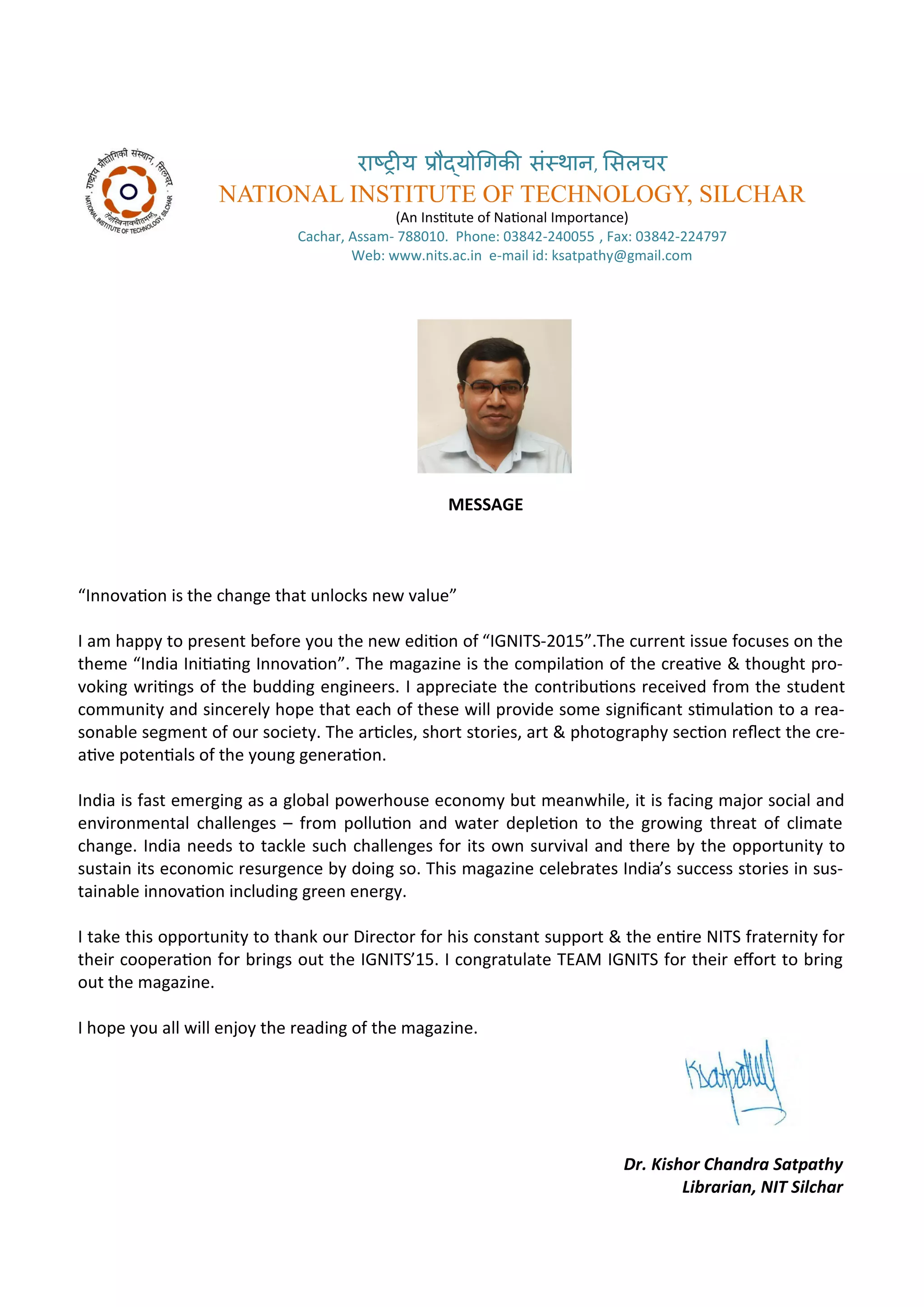 रा्रीय र ्य गिकी सं्थान, ससलचर
NATIONAL INSTITUTE OF TECHNOLOGY, SILCHAR
A I situte of Naio al I po ta e
Ca ha , Assa - . Pho e: - , Fa : -
We : . its.a .i e- ail id: ksatpath @g ail. o
MESSAGE
I o aio is the ha ge that u lo ks e alue
I a happ to p ese t efo e ou the e ediio of IGNITS- .The u e t issue fo uses o the
the e I dia I iiai g I o aio . The agazi e is the o pilaio of the eai e & thought p o-
oki g ii gs of the uddi g e gi ee s. I app e iate the o t i uio s e ei ed f o the stude t
o u it a d si e el hope that ea h of these ill p o ide so e sig ii a t si ulaio to a ea-
so a le seg e t of ou so iet . The a i les, sho t sto ies, a t & photog aph se io ele t the e-
ai e pote ials of the ou g ge e aio .
I dia is fast e e gi g as a glo al po e house e o o ut ea hile, it is fa i g ajo so ial a d
e i o e tal halle ges – f o polluio a d ate depleio to the g o i g th eat of li ate
ha ge. I dia eeds to ta kle su h halle ges fo its o su i al a d the e the oppo tu it to
sustai its e o o i esu ge e doi g so. This agazi e ele ates I dia’s su ess sto ies i sus-
tai a le i o aio i ludi g g ee e e g .
I take this oppo tu it to tha k ou Di e to fo his o sta t suppo t & the e i e NITS f ate it fo
thei oope aio fo i gs out the IGNITS’15. I o g atulate TEAM IGNITS fo thei efo t to i g
out the agazi e.
I hope ou all ill e jo the eadi g of the agazi e.
Dr. Kishor Cha dra Satpathy
Li raria , NIT Sil har
 