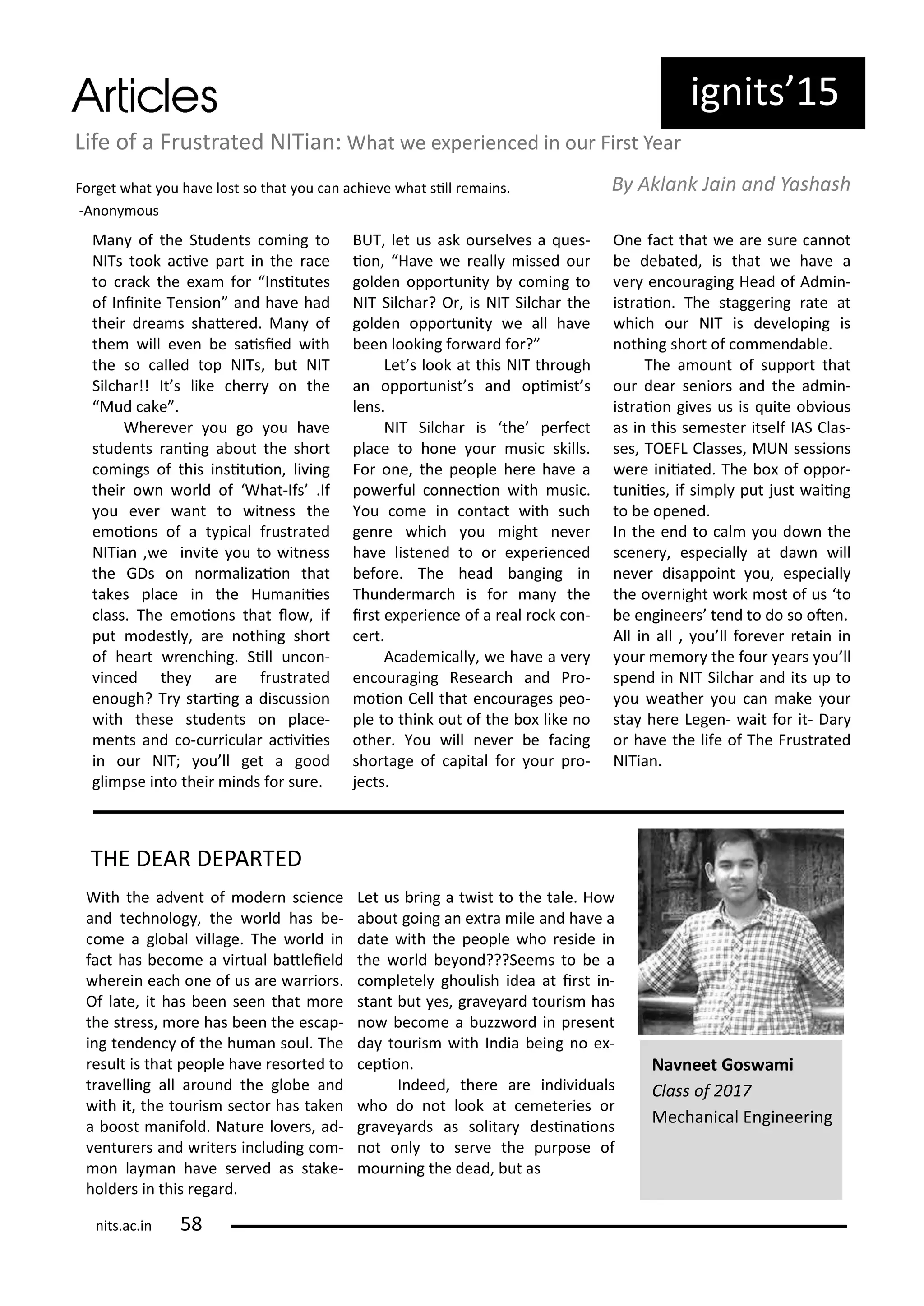 ig its 5
Ma of the Stude ts o i g to
NITs took a i e pa t i the a e
to a k the e a fo I situtes
of I i ite Te sio a d ha e had
thei d ea s shate ed. Ma of
the ill e e e saisied ith
the so alled top NITs, ut NIT
Sil ha !! It s like he o the
Mud ake .
Whe e e ou go ou ha e
stude ts a i g a out the sho t
o i gs of this i situio , li i g
thei o o ld of What-Ifs .If
ou e e a t to it ess the
e oio s of a t pi al f ust ated
NITia , e i ite ou to it ess
the GDs o o alizaio that
takes pla e i the Hu a iies
lass. The e oio s that lo , if
put odestl , a e othi g sho t
of hea t e hi g. Sill u o -
i ed the a e f ust ated
e ough? T sta i g a dis ussio
ith these stude ts o pla e-
e ts a d o- u i ula a i iies
i ou NIT; ou ll get a good
gli pse i to thei i ds fo su e.
BUT, let us ask ou sel es a ues-
io , Ha e e eall issed ou
golde oppo tu it o i g to
NIT Sil ha ? O , is NIT Sil ha the
golde oppo tu it e all ha e
ee looki g fo a d fo ?
Let s look at this NIT th ough
a oppo tu ist s a d opi ist s
le s.
NIT Sil ha is the pe fe t
pla e to ho e ou usi skills.
Fo o e, the people he e ha e a
po e ful o e io ith usi .
You o e i o ta t ith su h
ge e hi h ou ight e e
ha e liste ed to o e pe ie ed
efo e. The head a gi g i
Thu de a h is fo a the
i st e pe ie e of a eal o k o -
e t.
A ade i all , e ha e a e
e ou agi g Resea h a d P o-
oio Cell that e ou ages peo-
ple to thi k out of the o like o
othe . You ill e e e fa i g
sho tage of apital fo ou p o-
je ts.
O e fa t that e a e su e a ot
e de ated, is that e ha e a
e e ou agi g Head of Ad i -
ist aio . The stagge i g ate at
hi h ou NIT is de elopi g is
othi g sho t of o e da le.
The a ou t of suppo t that
ou dea se io s a d the ad i -
ist aio gi es us is uite o ious
as i this se este itself IAS Clas-
ses, TOEFL Classes, MUN sessio s
e e i iiated. The o of oppo -
tu iies, if si pl put just aii g
to e ope ed.
I the e d to al ou do the
s e e , espe iall at da ill
e e disappoi t ou, espe iall
the o e ight o k ost of us to
e e gi ee s te d to do so ote .
All i all , ou ll fo e e etai i
ou e o the fou ea s ou ll
spe d i NIT Sil ha a d its up to
ou eathe ou a ake ou
sta he e Lege - ait fo it- Da
o ha e the life of The F ust ated
NITia .
Life of a F ust ated NITia : What e e pe ie ed i ou Fi st Yea
Fo get hat ou ha e lost so that ou a a hie e hat sill e ai s.
-A o ous
B Akla k Jai a d Yashash
Na eet Gos a i
Class of
Me ha i al E gi ee i g
THE DEAR DEPARTED
With the ad e t of ode s ie e
a d te h olog , the o ld has e-
o e a glo al illage. The o ld i
fa t has e o e a i tual atleield
he ei ea h o e of us a e a io s.
Of late, it has ee see that o e
the st ess, o e has ee the es ap-
i g te de of the hu a soul. The
esult is that people ha e eso ted to
t a elli g all a ou d the glo e a d
ith it, the tou is se to has take
a oost a ifold. Natu e lo e s, ad-
e tu e s a d ite s i ludi g o -
o la a ha e se ed as stake-
holde s i this ega d.
Let us i g a t ist to the tale. Ho
a out goi g a e t a ile a d ha e a
date ith the people ho eside i
the o ld e o d???See s to e a
o pletel ghoulish idea at i st i -
sta t ut es, g a e a d tou is has
o e o e a uzz o d i p ese t
da tou is ith I dia ei g o e -
epio .
I deed, the e a e i di iduals
ho do ot look at e ete ies o
g a e a ds as solita desi aio s
ot o l to se e the pu pose of
ou i g the dead, ut as
its.a .i 5
 