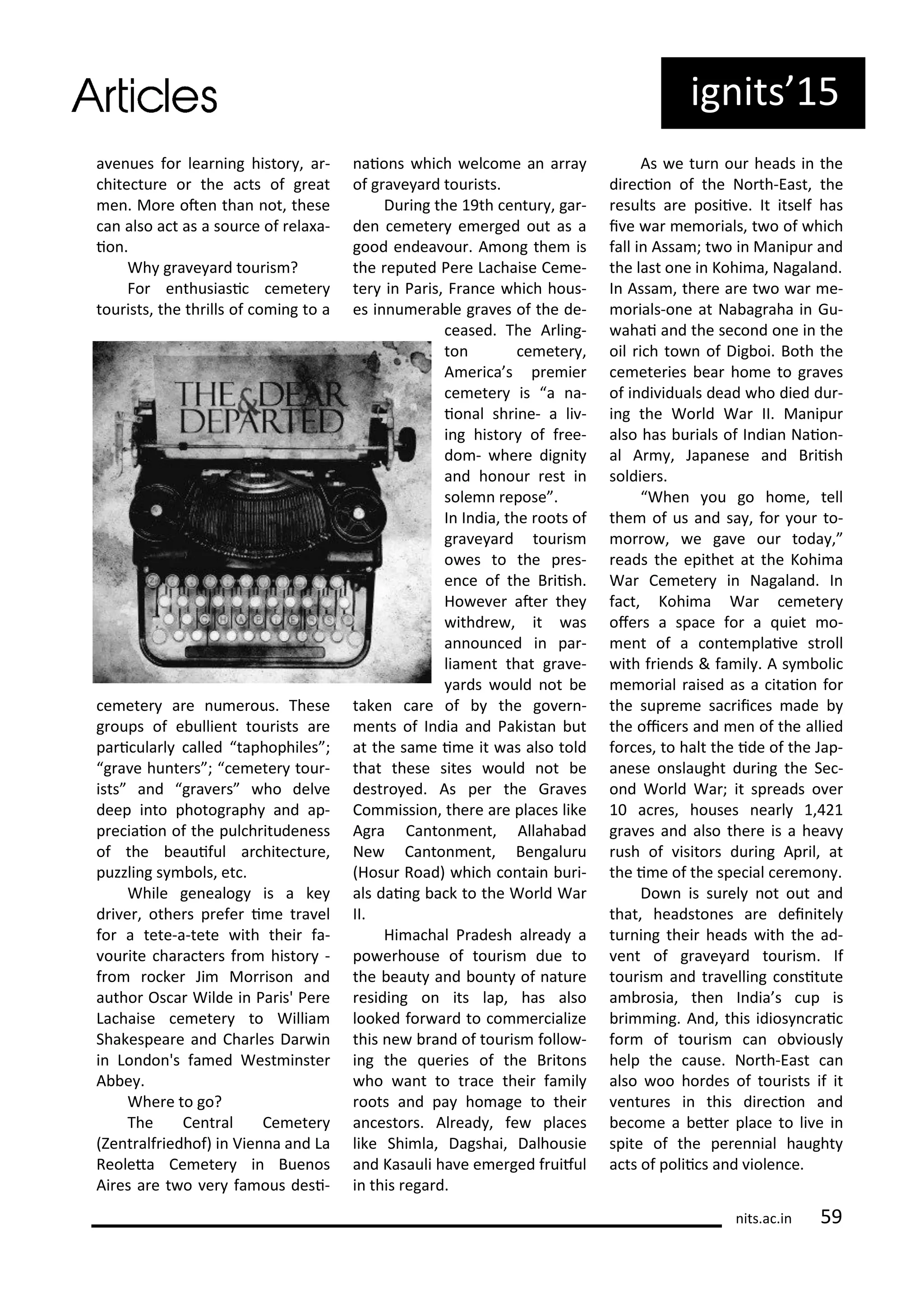 ig its 5
a e ues fo lea i g histo , a -
hite tu e o the a ts of g eat
e . Mo e ote tha ot, these
a also a t as a sou e of ela a-
io .
Wh g a e a d tou is ?
Fo e thusiasi e ete
tou ists, the th ills of o i g to a
e ete a e u e ous. These
g oups of e ullie t tou ists a e
pa i ula l alled taphophiles ;
g a e hu te s ; e ete tou -
ists a d g a e s ho del e
deep i to photog aph a d ap-
p e iaio of the pul h itude ess
of the eauiful a hite tu e,
puzzli g s ols, et .
While ge ealog is a ke
d i e , othe s p efe i e t a el
fo a tete-a-tete ith thei fa-
ou ite ha a te s f o histo -
f o o ke Ji Mo iso a d
autho Os a Wilde i Pa is' Pe e
La haise e ete to Willia
Shakespea e a d Cha les Da i
i Lo do 's fa ed West i ste
A e .
Whe e to go?
The Ce t al Ce ete
)e t alf iedhof) i Vie a a d La
Reoleta Ce ete i Bue os
Ai es a e t o e fa ous desi-
aio s hi h el o e a a a
of g a e a d tou ists.
Du i g the 9th e tu , ga -
de e ete e e ged out as a
good e dea ou . A o g the is
the eputed Pe e La haise Ce e-
te i Pa is, F a e hi h hous-
es i u e a le g a es of the de-
eased. The A li g-
to e ete ,
A e i a s p e ie
e ete is a a-
io al sh i e- a li -
i g histo of f ee-
do - he e dig it
a d ho ou est i
sole epose .
I I dia, the oots of
g a e a d tou is
o es to the p es-
e e of the B iish.
Ho e e ate the
ithd e , it as
a ou ed i pa -
lia e t that g a e-
a ds ould ot e
take a e of the go e -
e ts of I dia a d Pakista ut
at the sa e i e it as also told
that these sites ould ot e
dest o ed. As pe the G a es
Co issio , the e a e pla es like
Ag a Ca to e t, Allaha ad
Ne Ca to e t, Be galu u
Hosu Road) hi h o tai u i-
als dai g a k to the Wo ld Wa
II.
Hi a hal P adesh al ead a
po e house of tou is due to
the eaut a d ou t of atu e
esidi g o its lap, has also
looked fo a d to o e ialize
this e a d of tou is follo -
i g the ue ies of the B ito s
ho a t to t a e thei fa il
oots a d pa ho age to thei
a esto s. Al ead , fe pla es
like Shi la, Dagshai, Dalhousie
a d Kasauli ha e e e ged f uiful
i this ega d.
As e tu ou heads i the
di e io of the No th-East, the
esults a e posii e. It itself has
i e a e o ials, t o of hi h
fall i Assa ; t o i Ma ipu a d
the last o e i Kohi a, Nagala d.
I Assa , the e a e t o a e-
o ials-o e at Na ag aha i Gu-
ahai a d the se o d o e i the
oil i h to of Dig oi. Both the
e ete ies ea ho e to g a es
of i di iduals dead ho died du -
i g the Wo ld Wa II. Ma ipu
also has u ials of I dia Naio -
al A , Japa ese a d B iish
soldie s.
Whe ou go ho e, tell
the of us a d sa , fo ou to-
o o , e ga e ou toda ,
eads the epithet at the Kohi a
Wa Ce ete i Nagala d. I
fa t, Kohi a Wa e ete
ofe s a spa e fo a uiet o-
e t of a o te plai e st oll
ith f ie ds & fa il . A s oli
e o ial aised as a itaio fo
the sup e e sa ii es ade
the oi e s a d e of the allied
fo es, to halt the ide of the Jap-
a ese o slaught du i g the Se -
o d Wo ld Wa ; it sp eads o e
a es, houses ea l ,
g a es a d also the e is a hea
ush of isito s du i g Ap il, at
the i e of the spe ial e e o .
Do is su el ot out a d
that, headsto es a e dei itel
tu i g thei heads ith the ad-
e t of g a e a d tou is . If
tou is a d t a elli g o situte
a osia, the I dia s up is
i i g. A d, this idios ai
fo of tou is a o iousl
help the ause. No th-East a
also oo ho des of tou ists if it
e tu es i this di e io a d
e o e a ete pla e to li e i
spite of the pe e ial haught
a ts of polii s a d iole e.
its.a .i 59
 