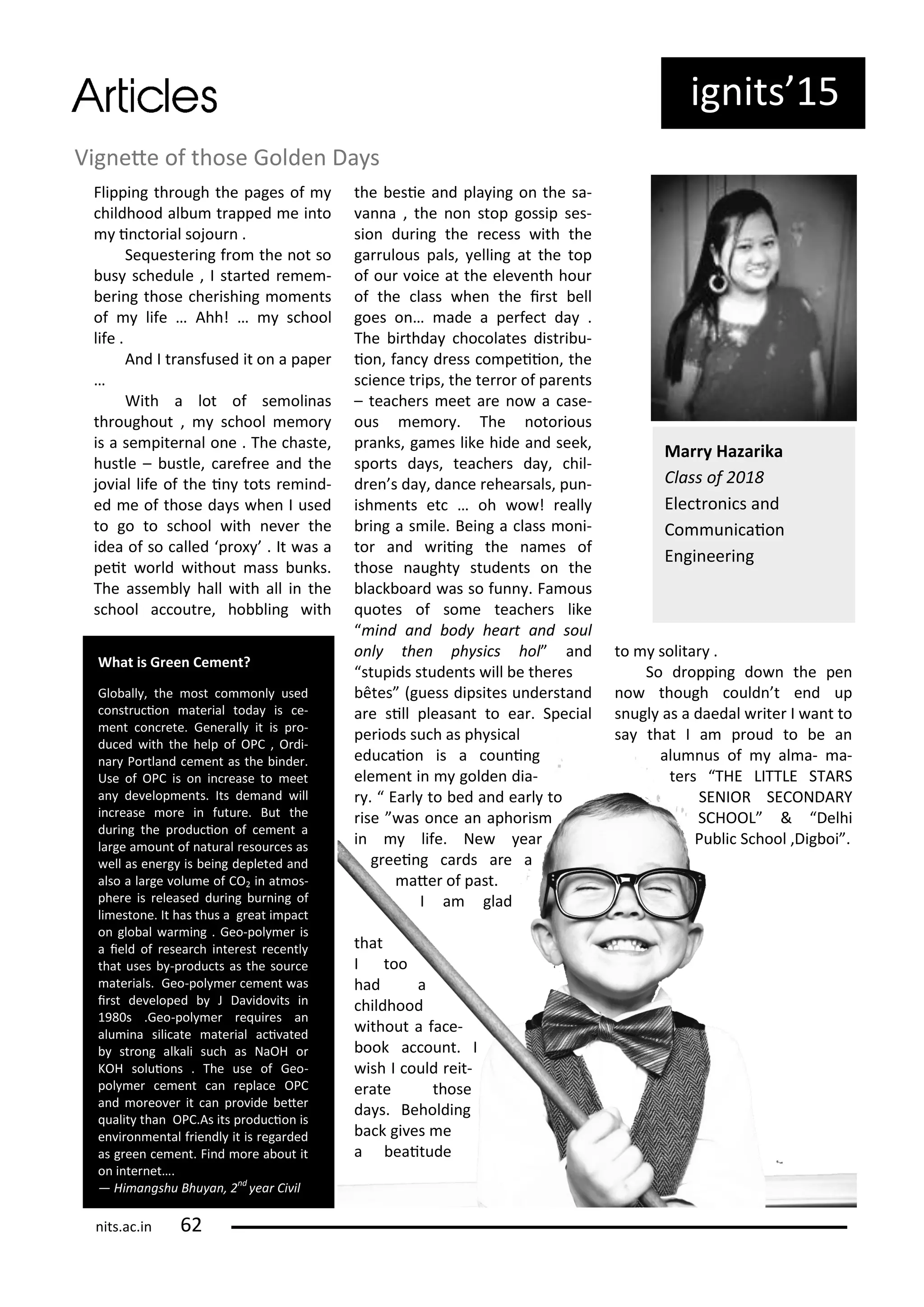 ig its 5
Flippi g th ough the pages of
hildhood al u t apped e i to
i to ial sojou .
Se ueste i g f o the ot so
us s hedule , I sta ted e e -
e i g those he ishi g o e ts
of life … Ahh! … s hool
life .
A d I t a sfused it o a pape
…
With a lot of se oli as
th oughout , s hool e o
is a se pite al o e . The haste,
hustle – ustle, a ef ee a d the
jo ial life of the i tots e i d-
ed e of those da s he I used
to go to s hool ith e e the
idea of so alled p o . It as a
peit o ld ithout ass u ks.
The asse l hall ith all i the
s hool a out e, ho li g ith
the esie a d pla i g o the sa-
a a , the o stop gossip ses-
sio du i g the e ess ith the
ga ulous pals, elli g at the top
of ou oi e at the ele e th hou
of the lass he the i st ell
goes o … ade a pe fe t da .
The i thda ho olates dist i u-
io , fa d ess o peiio , the
s ie e t ips, the te o of pa e ts
– tea he s eet a e o a ase-
ous e o . The oto ious
p a ks, ga es like hide a d seek,
spo ts da s, tea he s da , hil-
d e s da , da e ehea sals, pu -
ish e ts et … oh o ! eall
i g a s ile. Bei g a lass o i-
to a d ii g the a es of
those aught stude ts o the
la k oa d as so fu . Fa ous
uotes of so e tea he s like
i d a d od hea t a d soul
o l the ph si s hol a d
stupids stude ts ill e the es
tes guess dipsites u de sta d
a e sill pleasa t to ea . Spe ial
pe iods su h as ph si al
edu aio is a ou i g
ele e t i golde dia-
. Ea l to ed a d ea l to
ise as o e a apho is
i life. Ne ea
g eei g a ds a e a
ate of past.
I a glad
that
I too
had a
hildhood
ithout a fa e-
ook a ou t. I
ish I ould eit-
e ate those
da s. Beholdi g
a k gi es e
a eaitude
to solita .
So d oppi g do the pe
o though ould t e d up
s ugl as a daedal ite I a t to
sa that I a p oud to e a
alu us of al a- a-
te s THE LITTLE STARS
SENIOR SECONDARY
SCHOOL & Delhi
Pu li S hool ,Dig oi .
Vig ete of those Golde Da s
Ma y Haza ika
Class of
Ele t o i s a d
Co u i aio
E gi ee i g
What is G ee Ce e t?
Glo all , the ost o o l used
o st u io ate ial toda is e-
e t o ete. Ge e all it is p o-
du ed ith the help of OPC , O di-
a Po tla d e e t as the i de .
Use of OPC is o i ease to eet
a de elop e ts. Its de a d ill
i ease o e i futu e. But the
du i g the p odu io of e e t a
la ge a ou t of atu al esou es as
ell as e e g is ei g depleted a d
also a la ge olu e of CO i at os-
phe e is eleased du i g u i g of
li esto e. It has thus a g eat i pa t
o glo al a i g . Geo-pol e is
a ield of esea h i te est e e tl
that uses -p odu ts as the sou e
ate ials. Geo-pol e e e t as
i st de eloped J Da ido its i
9 s .Geo-pol e e ui es a
alu i a sili ate ate ial a i ated
st o g alkali su h as NaOH o
KOH soluio s . The use of Geo-
pol e e e t a epla e OPC
a d o eo e it a p o ide ete
ualit tha OPC.As its p odu io is
e i o e tal f ie dl it is ega ded
as g ee e e t. Fi d o e a out it
o i te et….
— Hi a gshu Bhu a , d
ea Ci il
its.a .i
 