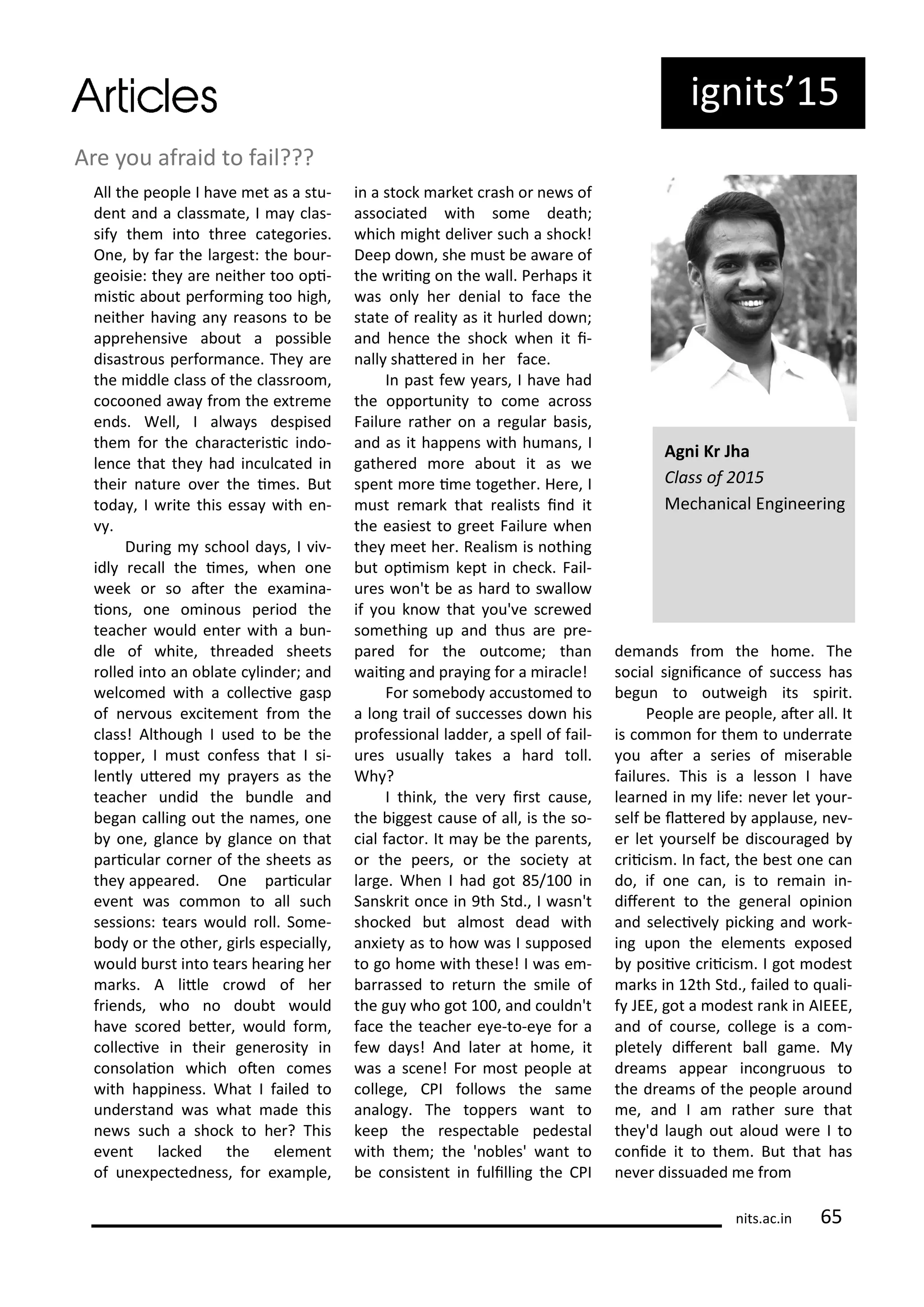 ig its 5
A e ou af aid to fail???
All the people I ha e et as a stu-
de t a d a lass ate, I a las-
sif the i to th ee atego ies.
O e, fa the la gest: the ou -
geoisie: the a e eithe too opi-
isi a out pe fo i g too high,
eithe ha i g a easo s to e
app ehe si e a out a possi le
disast ous pe fo a e. The a e
the iddle lass of the lass oo ,
o oo ed a a f o the e t e e
e ds. Well, I al a s despised
the fo the ha a te isi i do-
le e that the had i ul ated i
thei atu e o e the i es. But
toda , I ite this essa ith e -
.
Du i g s hool da s, I i -
idl e all the i es, he o e
eek o so ate the e a i a-
io s, o e o i ous pe iod the
tea he ould e te ith a u -
dle of hite, th eaded sheets
olled i to a o late li de ; a d
el o ed ith a olle i e gasp
of e ous e ite e t f o the
lass! Although I used to e the
toppe , I ust o fess that I si-
le tl ute ed p a e s as the
tea he u did the u dle a d
ega alli g out the a es, o e
o e, gla e gla e o that
pa i ula o e of the sheets as
the appea ed. O e pa i ula
e e t as o o to all su h
sessio s: tea s ould oll. So e-
od o the othe , gi ls espe iall ,
ould u st i to tea s hea i g he
a ks. A litle o d of he
f ie ds, ho o dou t ould
ha e s o ed ete , ould fo ,
olle i e i thei ge e osit i
o solaio hi h ote o es
ith happi ess. What I failed to
u de sta d as hat ade this
e s su h a sho k to he ? This
e e t la ked the ele e t
of u e pe ted ess, fo e a ple,
i a sto k a ket ash o e s of
asso iated ith so e death;
hi h ight deli e su h a sho k!
Deep do , she ust e a a e of
the ii g o the all. Pe haps it
as o l he de ial to fa e the
state of ealit as it hu led do ;
a d he e the sho k he it i-
all shate ed i he fa e.
I past fe ea s, I ha e had
the oppo tu it to o e a oss
Failu e athe o a egula asis,
a d as it happe s ith hu a s, I
gathe ed o e a out it as e
spe t o e i e togethe . He e, I
ust e a k that ealists i d it
the easiest to g eet Failu e he
the eet he . Realis is othi g
ut opi is kept i he k. Fail-
u es o 't e as ha d to s allo
if ou k o that ou' e s e ed
so ethi g up a d thus a e p e-
pa ed fo the out o e; tha
aii g a d p a i g fo a i a le!
Fo so e od a usto ed to
a lo g t ail of su esses do his
p ofessio al ladde , a spell of fail-
u es usuall takes a ha d toll.
Wh ?
I thi k, the e i st ause,
the iggest ause of all, is the so-
ial fa to . It a e the pa e ts,
o the pee s, o the so iet at
la ge. Whe I had got 5/ i
Sa sk it o e i 9th Std., I as 't
sho ked ut al ost dead ith
a iet as to ho as I supposed
to go ho e ith these! I as e -
a assed to etu the s ile of
the gu ho got , a d ould 't
fa e the tea he e e-to-e e fo a
fe da s! A d late at ho e, it
as a s e e! Fo ost people at
ollege, CPI follo s the sa e
a alog . The toppe s a t to
keep the espe ta le pedestal
ith the ; the ' o les' a t to
e o siste t i fulilli g the CPI
de a ds f o the ho e. The
so ial sig ii a e of su ess has
egu to out eigh its spi it.
People a e people, ate all. It
is o o fo the to u de ate
ou ate a se ies of ise a le
failu es. This is a lesso I ha e
lea ed i life: e e let ou -
self e late ed applause, e -
e let ou self e dis ou aged
ii is . I fa t, the est o e a
do, if o e a , is to e ai i -
dife e t to the ge e al opi io
a d sele i el pi ki g a d o k-
i g upo the ele e ts e posed
posii e ii is . I got odest
a ks i th Std., failed to uali-
f JEE, got a odest a k i AIEEE,
a d of ou se, ollege is a o -
pletel dife e t all ga e. M
d ea s appea i o g uous to
the d ea s of the people a ou d
e, a d I a athe su e that
the 'd laugh out aloud e e I to
o ide it to the . But that has
e e dissuaded e f o
Ag i K Jha
Class of
Me ha i al E gi ee i g
its.a .i 5
 