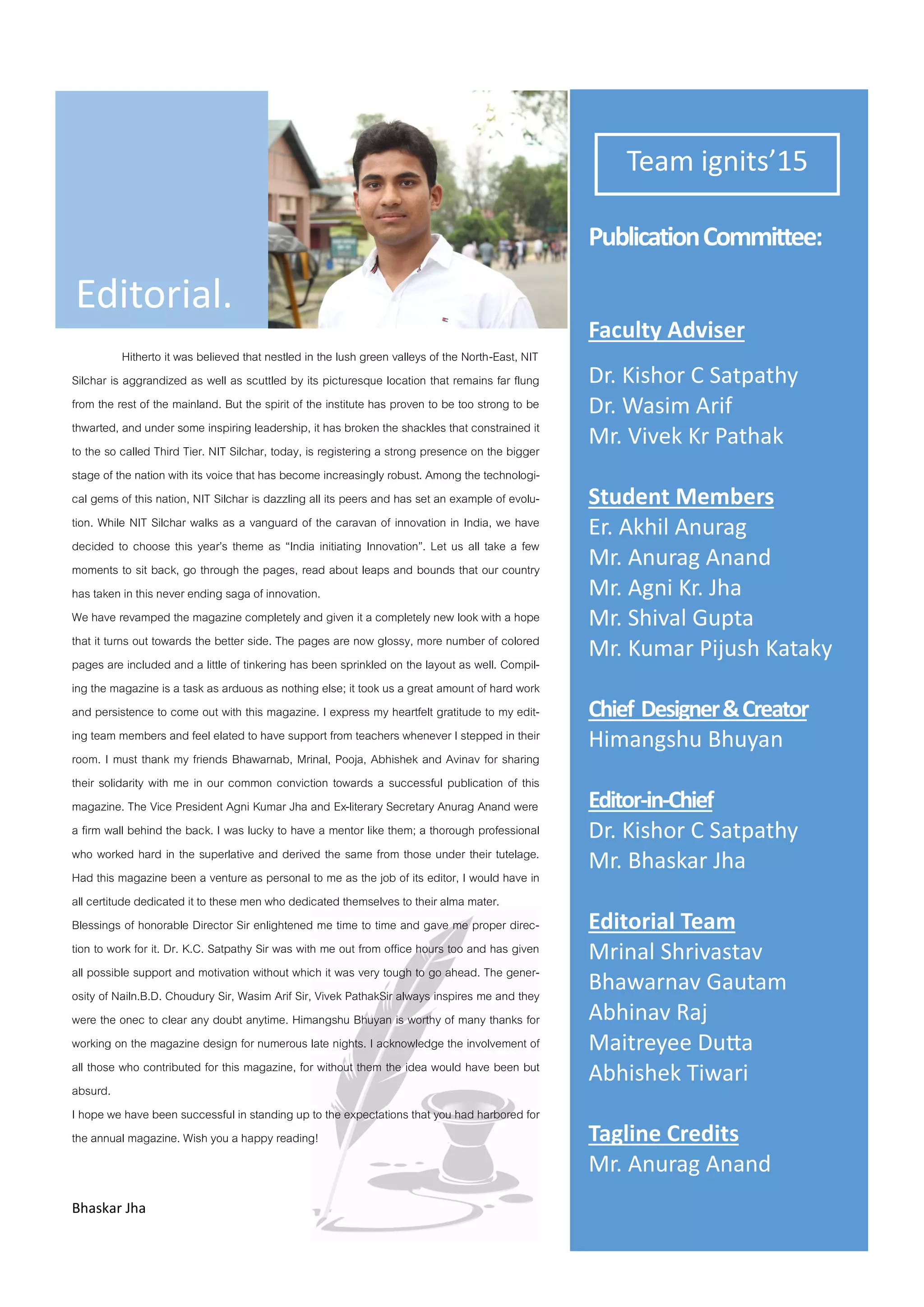 Edito ial.
Tea ig its’15
Pu li atio Co ittee:
Fa ult Ad ise
D . Kisho C Satpath
D . Wasi A if
M . Vi ek K Pathak
Stude t Me e s
E . Akhil A u ag
M . A u ag A a d
M . Ag i K . Jha
M . Shi al Gupta
M . Ku a Pijush Katak
Chief Desig e &C eato
Hi a gshu Bhu a
Edito -i -Chief
D . Kisho C Satpath
M . Bhaska Jha
Edito ial Tea
M i al Sh i asta
Bha a a Gauta
A hi a Raj
Mait e ee Duta
A hishek Ti a i
Tagli e C edits
M . A u ag A a d
Hitherto it was believed that nestled in the lush green valleys of the North-East, NIT
Silchar is aggrandized as well as scuttled by its picturesque location that remains far flung
from the rest of the mainland. But the spirit of the institute has proven to be too strong to be
thwarted, and under some inspiring leadership, it has broken the shackles that constrained it
to the so called Third Tier. NIT Silchar, today, is registering a strong presence on the bigger
stage of the nation with its voice that has become increasingly robust. Among the technologi-
cal gems of this nation, NIT Silchar is dazzling all its peers and has set an example of evolu-
tion. While NIT Silchar walks as a vanguard of the caravan of innovation in India, we have
decided to choose this year’s theme as “India initiating Innovation”. Let us all take a few
moments to sit back, go through the pages, read about leaps and bounds that our country
has taken in this never ending saga of innovation.
We have revamped the magazine completely and given it a completely new look with a hope
that it turns out towards the better side. The pages are now glossy, more number of colored
pages are included and a little of tinkering has been sprinkled on the layout as well. Compil-
ing the magazine is a task as arduous as nothing else; it took us a great amount of hard work
and persistence to come out with this magazine. I express my heartfelt gratitude to my edit-
ing team members and feel elated to have support from teachers whenever I stepped in their
room. I must thank my friends Bhawarnab, Mrinal, Pooja, Abhishek and Avinav for sharing
their solidarity with me in our common conviction towards a successful publication of this
magazine. The Vice President Agni Kumar Jha and Ex-literary Secretary Anurag Anand were
a firm wall behind the back. I was lucky to have a mentor like them; a thorough professional
who worked hard in the superlative and derived the same from those under their tutelage.
Had this magazine been a venture as personal to me as the job of its editor, I would have in
all certitude dedicated it to these men who dedicated themselves to their alma mater.
Blessings of honorable Director Sir enlightened me time to time and gave me proper direc-
tion to work for it. Dr. K.C. Satpathy Sir was with me out from office hours too and has given
all possible support and motivation without which it was very tough to go ahead. The gener-
osity of Nailn.B.D. Choudury Sir, Wasim Arif Sir, Vivek PathakSir always inspires me and they
were the onec to clear any doubt anytime. Himangshu Bhuyan is worthy of many thanks for
working on the magazine design for numerous late nights. I acknowledge the involvement of
all those who contributed for this magazine, for without them the idea would have been but
absurd.
I hope we have been successful in standing up to the expectations that you had harbored for
the annual magazine. Wish you a happy reading!
Bhaska Jha
 