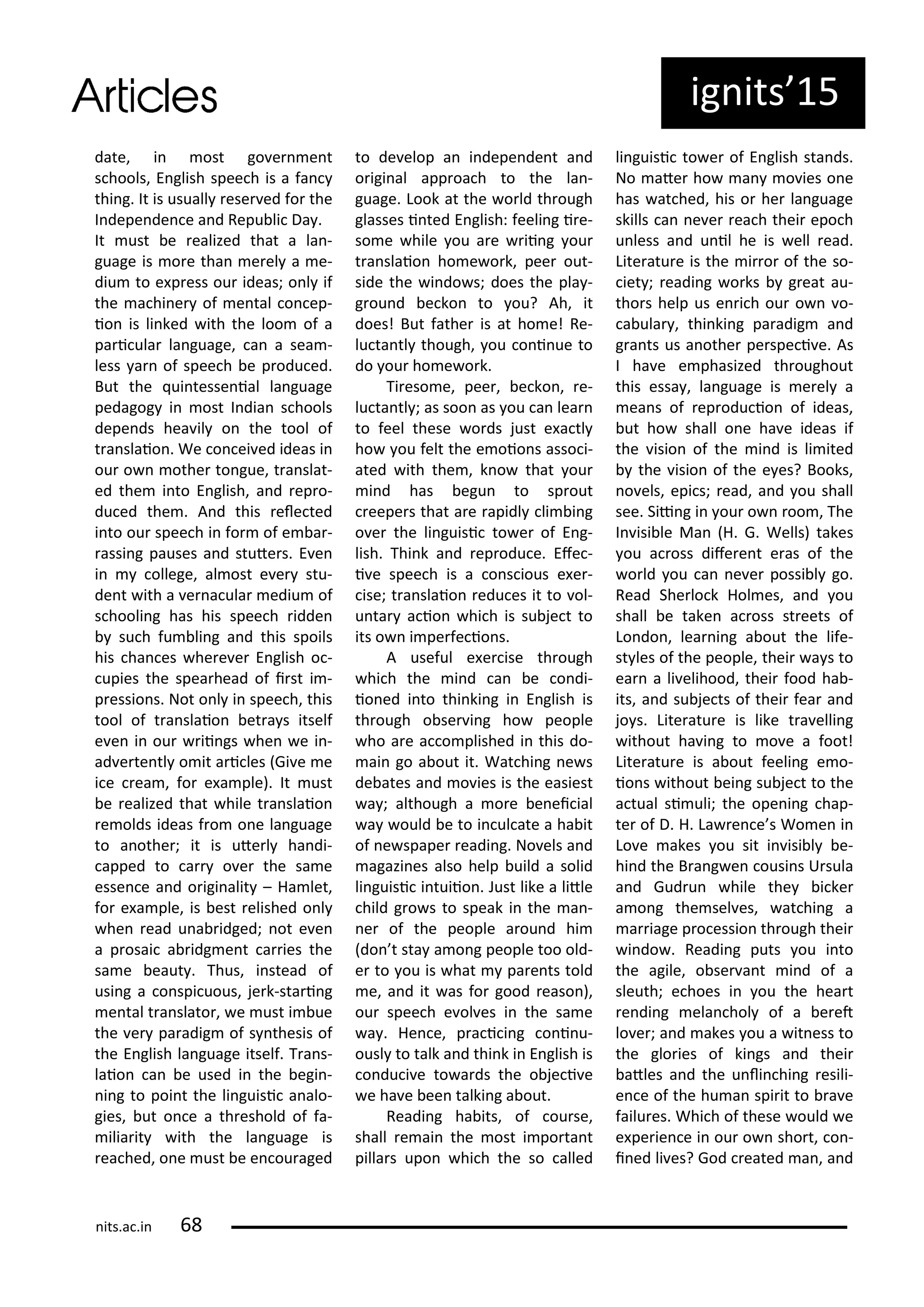 date, i ost go e e t
s hools, E glish spee h is a fa
thi g. It is usuall ese ed fo the
I depe de e a d Repu li Da .
It ust e ealized that a la -
guage is o e tha e el a e-
diu to e p ess ou ideas; o l if
the a hi e of e tal o ep-
io is li ked ith the loo of a
pa i ula la guage, a a sea -
less a of spee h e p odu ed.
But the ui tesse ial la guage
pedagog i ost I dia s hools
depe ds hea il o the tool of
t a slaio . We o ei ed ideas i
ou o othe to gue, t a slat-
ed the i to E glish, a d ep o-
du ed the . A d this ele ted
i to ou spee h i fo of e a -
assi g pauses a d stute s. E e
i ollege, al ost e e stu-
de t ith a e a ula ediu of
s hooli g has his spee h idde
su h fu li g a d this spoils
his ha es he e e E glish o -
upies the spea head of i st i -
p essio s. Not o l i spee h, this
tool of t a slaio et a s itself
e e i ou ii gs he e i -
ad e te tl o it a i les Gi e e
i e ea , fo e a ple). It ust
e ealized that hile t a slaio
e olds ideas f o o e la guage
to a othe ; it is ute l ha di-
apped to a o e the sa e
esse e a d o igi alit – Ha let,
fo e a ple, is est elished o l
he ead u a idged; ot e e
a p osai a idg e t a ies the
sa e eaut . Thus, i stead of
usi g a o spi uous, je k-sta i g
e tal t a slato , e ust i ue
the e pa adig of s thesis of
the E glish la guage itself. T a s-
laio a e used i the egi -
i g to poi t the li guisi a alo-
gies, ut o e a th eshold of fa-
ilia it ith the la guage is
ea hed, o e ust e e ou aged
to de elop a i depe de t a d
o igi al app oa h to the la -
guage. Look at the o ld th ough
glasses i ted E glish: feeli g i e-
so e hile ou a e ii g ou
t a slaio ho e o k, pee out-
side the i do s; does the pla -
g ou d e ko to ou? Ah, it
does! But fathe is at ho e! Re-
lu ta tl though, ou o i ue to
do ou ho e o k.
Ti eso e, pee , e ko , e-
lu ta tl ; as soo as ou a lea
to feel these o ds just e a tl
ho ou felt the e oio s asso i-
ated ith the , k o that ou
i d has egu to sp out
eepe s that a e apidl li i g
o e the li guisi to e of E g-
lish. Thi k a d ep odu e. Efe -
i e spee h is a o s ious e e -
ise; t a slaio edu es it to ol-
u ta a io hi h is su je t to
its o i pe fe io s.
A useful e e ise th ough
hi h the i d a e o di-
io ed i to thi ki g i E glish is
th ough o se i g ho people
ho a e a o plished i this do-
ai go a out it. Wat hi g e s
de ates a d o ies is the easiest
a ; although a o e e ei ial
a ould e to i ul ate a ha it
of e spape eadi g. No els a d
agazi es also help uild a solid
li guisi i tuiio . Just like a litle
hild g o s to speak i the a -
e of the people a ou d hi
do t sta a o g people too old-
e to ou is hat pa e ts told
e, a d it as fo good easo ),
ou spee h e ol es i the sa e
a . He e, p a i i g o i u-
ousl to talk a d thi k i E glish is
o du i e to a ds the o je i e
e ha e ee talki g a out.
Readi g ha its, of ou se,
shall e ai the ost i po ta t
pilla s upo hi h the so alled
li guisi to e of E glish sta ds.
No ate ho a o ies o e
has at hed, his o he la guage
skills a e e ea h thei epo h
u less a d u il he is ell ead.
Lite atu e is the i o of the so-
iet ; eadi g o ks g eat au-
tho s help us e i h ou o o-
a ula , thi ki g pa adig a d
g a ts us a othe pe spe i e. As
I ha e e phasized th oughout
this essa , la guage is e el a
ea s of ep odu io of ideas,
ut ho shall o e ha e ideas if
the isio of the i d is li ited
the isio of the e es? Books,
o els, epi s; ead, a d ou shall
see. Sii g i ou o oo , The
I isi le Ma H. G. Wells) takes
ou a oss dife e t e as of the
o ld ou a e e possi l go.
Read She lo k Hol es, a d ou
shall e take a oss st eets of
Lo do , lea i g a out the life-
st les of the people, thei a s to
ea a li elihood, thei food ha -
its, a d su je ts of thei fea a d
jo s. Lite atu e is like t a elli g
ithout ha i g to o e a foot!
Lite atu e is a out feeli g e o-
io s ithout ei g su je t to the
a tual si uli; the ope i g hap-
te of D. H. La e e s Wo e i
Lo e akes ou sit i isi l e-
hi d the B a g e ousi s U sula
a d Gud u hile the i ke
a o g the sel es, at hi g a
a iage p o essio th ough thei
i do . Readi g puts ou i to
the agile, o se a t i d of a
sleuth; e hoes i ou the hea t
e di g ela hol of a e et
lo e ; a d akes ou a it ess to
the glo ies of ki gs a d thei
atles a d the u li hi g esili-
e e of the hu a spi it to a e
failu es. Whi h of these ould e
e pe ie e i ou o sho t, o -
i ed li es? God eated a , a d
ig its 5
its.a .i
 