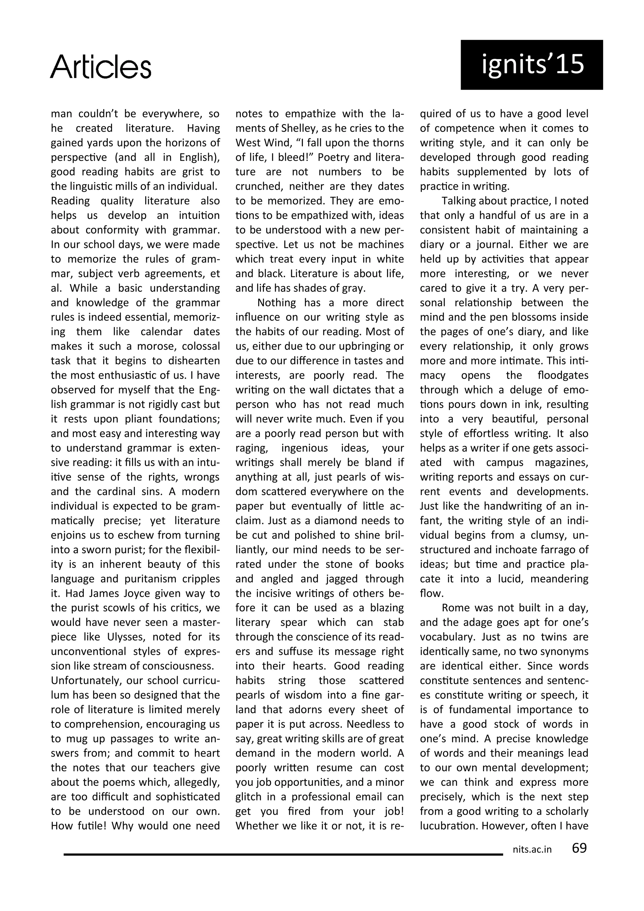a ould t e e e he e, so
he eated lite atu e. Ha i g
gai ed a ds upo the ho izo s of
pe spe i e a d all i E glish),
good eadi g ha its a e g ist to
the li guisi ills of a i di idual.
Readi g ualit lite atu e also
helps us de elop a i tuiio
a out o fo it ith g a a .
I ou s hool da s, e e e ade
to e o ize the ules of g a -
a , su je t e ag ee e ts, et
al. While a asi u de sta di g
a d k o ledge of the g a a
ules is i deed esse ial, e o iz-
i g the like ale da dates
akes it su h a o ose, olossal
task that it egi s to dishea te
the ost e thusiasi of us. I ha e
o se ed fo self that the E g-
lish g a a is ot igidl ast ut
it ests upo plia t fou daio s;
a d ost eas a d i te esi g a
to u de sta d g a a is e te -
si e eadi g: it ills us ith a i tu-
ii e se se of the ights, o gs
a d the a di al si s. A ode
i di idual is e pe ted to e g a -
ai all p e ise; et lite atu e
e joi s us to es he f o tu i g
i to a s o pu ist; fo the le i il-
it is a i he e t eaut of this
la guage a d pu ita is ipples
it. Had Ja es Jo e gi e a to
the pu ist s o ls of his ii s, e
ould ha e e e see a aste -
pie e like Ul sses, oted fo its
u o e io al st les of e p es-
sio like st ea of o s ious ess.
U fo tu atel , ou s hool u i u-
lu has ee so desig ed that the
ole of lite atu e is li ited e el
to o p ehe sio , e ou agi g us
to ug up passages to ite a -
s e s f o ; a d o it to hea t
the otes that ou tea he s gi e
a out the poe s hi h, allegedl ,
a e too dii ult a d sophisi ated
to e u de stood o ou o .
Ho fuile! Wh ould o e eed
otes to e pathize ith the la-
e ts of Shelle , as he ies to the
West Wi d, I fall upo the tho s
of life, I leed! Poet a d lite a-
tu e a e ot u e s to e
u hed, eithe a e the dates
to e e o ized. The a e e o-
io s to e e pathized ith, ideas
to e u de stood ith a e pe -
spe i e. Let us ot e a hi es
hi h t eat e e i put i hite
a d la k. Lite atu e is a out life,
a d life has shades of g a .
Nothi g has a o e di e t
i lue e o ou ii g st le as
the ha its of ou eadi g. Most of
us, eithe due to ou up i gi g o
due to ou dife e e i tastes a d
i te ests, a e poo l ead. The
ii g o the all di tates that a
pe so ho has ot ead u h
ill e e ite u h. E e if ou
a e a poo l ead pe so ut ith
agi g, i ge ious ideas, ou
ii gs shall e el e la d if
a thi g at all, just pea ls of is-
do s ate ed e e he e o the
pape ut e e tuall of litle a -
lai . Just as a dia o d eeds to
e ut a d polished to shi e il-
lia tl , ou i d eeds to e se -
ated u de the sto e of ooks
a d a gled a d jagged th ough
the i isi e ii gs of othe s e-
fo e it a e used as a lazi g
lite a spea hi h a sta
th ough the o s ie e of its ead-
e s a d sufuse its essage ight
i to thei hea ts. Good eadi g
ha its st i g those s ate ed
pea ls of isdo i to a i e ga -
la d that ado s e e sheet of
pape it is put a oss. Needless to
sa , g eat ii g skills a e of g eat
de a d i the ode o ld. A
poo l ite esu e a ost
ou jo oppo tu iies, a d a i o
glit h i a p ofessio al e ail a
get ou i ed f o ou jo !
Whethe e like it o ot, it is e-
ui ed of us to ha e a good le el
of o pete e he it o es to
ii g st le, a d it a o l e
de eloped th ough good eadi g
ha its supple e ted lots of
p a i e i ii g.
Talki g a out p a i e, I oted
that o l a ha dful of us a e i a
o siste t ha it of ai tai i g a
dia o a jou al. Eithe e a e
held up a i iies that appea
o e i te esi g, o e e e
a ed to gi e it a t . A e pe -
so al elaio ship et ee the
i d a d the pe losso s i side
the pages of o e s dia , a d like
e e elaio ship, it o l g o s
o e a d o e i i ate. This i i-
a ope s the loodgates
th ough hi h a deluge of e o-
io s pou s do i i k, esuli g
i to a e eauiful, pe so al
st le of efo tless ii g. It also
helps as a ite if o e gets asso i-
ated ith a pus agazi es,
ii g epo ts a d essa s o u -
e t e e ts a d de elop e ts.
Just like the ha d ii g of a i -
fa t, the ii g st le of a i di-
idual egi s f o a lu s , u -
st u tu ed a d i hoate fa ago of
ideas; ut i e a d p a i e pla-
ate it i to a lu id, ea de i g
lo .
Ro e as ot uilt i a da ,
a d the adage goes apt fo o e s
o a ula . Just as o t i s a e
ide i all sa e, o t o s o s
a e ide i al eithe . Si e o ds
o situte se te es a d se te -
es o situte ii g o spee h, it
is of fu da e tal i po ta e to
ha e a good sto k of o ds i
o e s i d. A p e ise k o ledge
of o ds a d thei ea i gs lead
to ou o e tal de elop e t;
e a thi k a d e p ess o e
p e isel , hi h is the e t step
f o a good ii g to a s hola l
lu u aio . Ho e e , ote I ha e
ig its 5
its.a .i 9
 