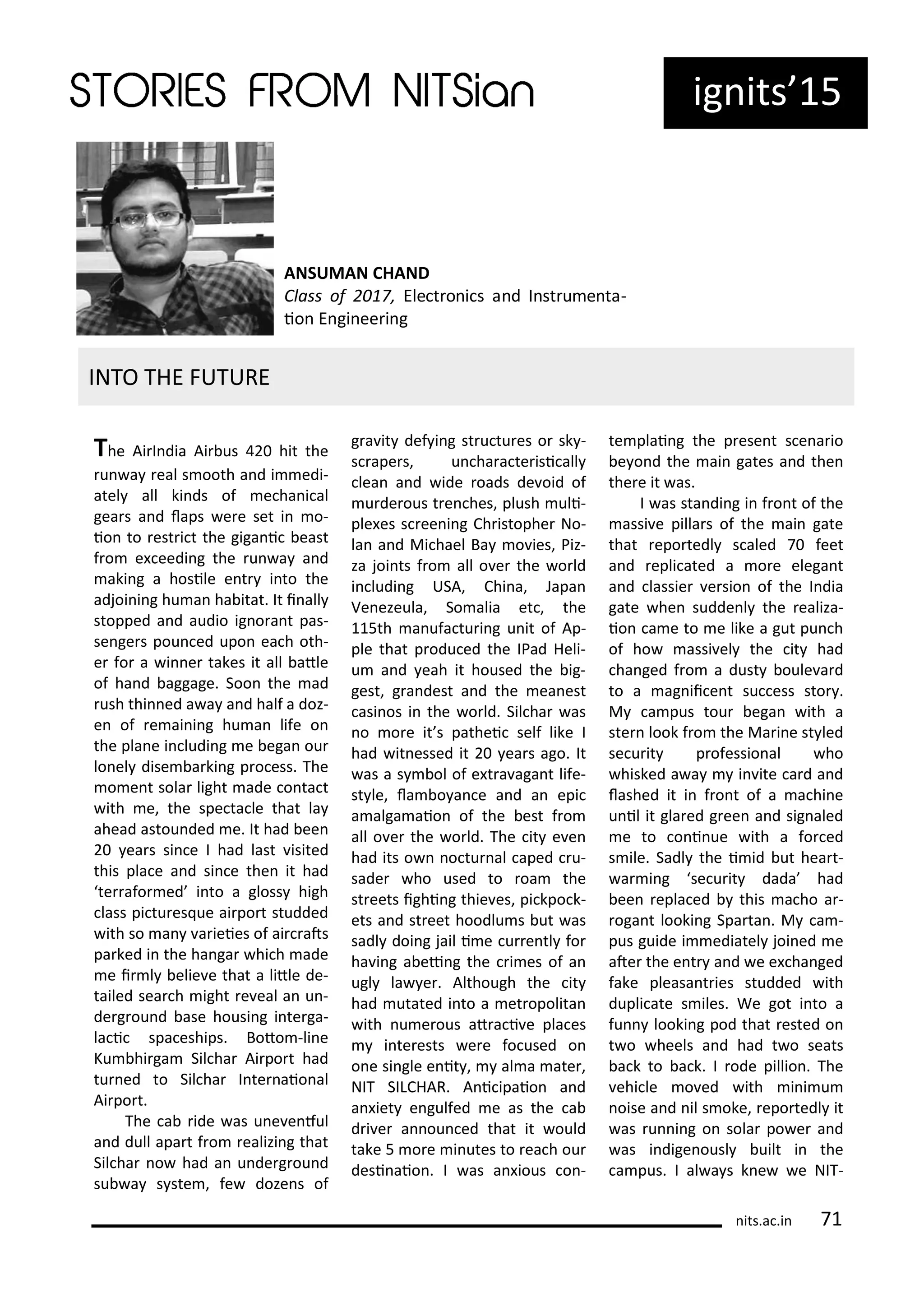 ig its 15
The Ai I dia Ai us hit the
u a eal s ooth a d i edi-
atel all ki ds of e ha i al
gea s a d laps e e set i o-
io to est i t the giga i east
f o e eedi g the u a a d
aki g a hosile e t i to the
adjoi i g hu a ha itat. It i all
stopped a d audio ig o a t pas-
se ge s pou ed upo ea h oth-
e fo a i e takes it all atle
of ha d aggage. Soo the ad
ush thi ed a a a d half a doz-
e of e ai i g hu a life o
the pla e i ludi g e ega ou
lo el dise a ki g p o ess. The
o e t sola light ade o ta t
ith e, the spe ta le that la
ahead astou ded e. It had ee
ea s si e I had last isited
this pla e a d si e the it had
te afo ed i to a gloss high
lass pi tu es ue ai po t studded
ith so a a ieies of ai ats
pa ked i the ha ga hi h ade
e i l elie e that a litle de-
tailed sea h ight e eal a u -
de g ou d ase housi g i te ga-
la i spa eships. Boto -li e
Ku hi ga Sil ha Ai po t had
tu ed to Sil ha I te aio al
Ai po t.
The a ide as u e e ful
a d dull apa t f o ealizi g that
Sil ha o had a u de g ou d
su a s ste , fe doze s of
g a it def i g st u tu es o sk -
s ape s, u ha a te isi all
lea a d ide oads de oid of
u de ous t e hes, plush uli-
ple es s ee i g Ch istophe No-
la a d Mi hael Ba o ies, Piz-
za joi ts f o all o e the o ld
i ludi g USA, Chi a, Japa
Ve ezeula, So alia et , the
115th a ufa tu i g u it of Ap-
ple that p odu ed the IPad Heli-
u a d eah it housed the ig-
gest, g a dest a d the ea est
asi os i the o ld. Sil ha as
o o e it s pathei self like I
had it essed it ea s ago. It
as a s ol of e t a aga t life-
st le, la o a e a d a epi
a alga aio of the est f o
all o e the o ld. The it e e
had its o o tu al aped u-
sade ho used to oa the
st eets ighi g thie es, pi kpo k-
ets a d st eet hoodlu s ut as
sadl doi g jail i e u e tl fo
ha i g a ei g the i es of a
ugl la e . Although the it
had utated i to a et opolita
ith u e ous at a i e pla es
i te ests e e fo used o
o e si gle e it , al a ate ,
NIT SILCHAR. A i ipaio a d
a iet e gulfed e as the a
d i e a ou ed that it ould
take 5 o e i utes to ea h ou
desi aio . I as a ious o -
te plai g the p ese t s e a io
e o d the ai gates a d the
the e it as.
I as sta di g i f o t of the
assi e pilla s of the ai gate
that epo tedl s aled 7 feet
a d epli ated a o e elega t
a d lassie e sio of the I dia
gate he sudde l the ealiza-
io a e to e like a gut pu h
of ho assi el the it had
ha ged f o a dust oule a d
to a ag ii e t su ess sto .
M a pus tou ega ith a
ste look f o the Ma i e st led
se u it p ofessio al ho
hisked a a i ite a d a d
lashed it i f o t of a a hi e
u il it gla ed g ee a d sig aled
e to o i ue ith a fo ed
s ile. Sadl the i id ut hea t-
a i g se u it dada had
ee epla ed this a ho a -
oga t looki g Spa ta . M a -
pus guide i ediatel joi ed e
ate the e t a d e e ha ged
fake pleasa t ies studded ith
dupli ate s iles. We got i to a
fu looki g pod that ested o
t o heels a d had t o seats
a k to a k. I ode pillio . The
ehi le o ed ith i i u
oise a d il s oke, epo tedl it
as u i g o sola po e a d
as i dige ousl uilt i the
a pus. I al a s k e e NIT-
INTO THE FUTURE
its.a .i 71
ANSUMAN CHAND
Class of , Ele t o i s a d I st u e ta-
io E gi ee i g
 