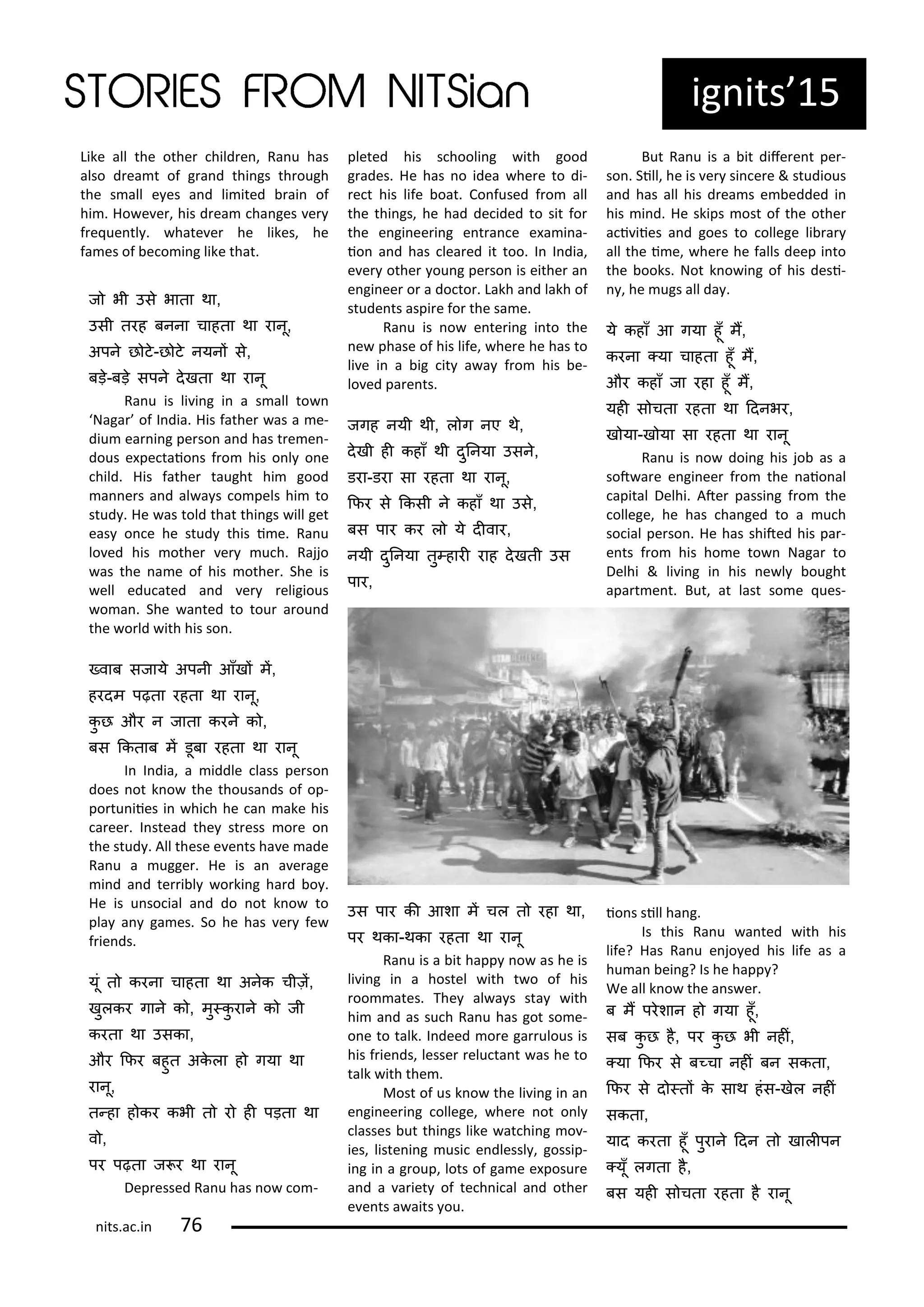 ig its 15
Like all the othe hild e , Ra u has
also d ea t of g a d thi gs th ough
the s all e es a d li ited ai of
hi . Ho e e , his d ea ha ges e
f e ue tl . hate e he likes, he
fa es of e o i g like that.
ज भी उस भाता था,
उसी तरह बनना चाहता था रानू,
अपन छ ट-छ ट नयनं स,
बड़-बड़ सपन दखता था रानू
Ra u is li i g i a s all to
Naga of I dia. His fathe as a e-
diu ea i g pe so a d has t e e -
dous e pe taio s f o his o l o e
hild. His fathe taught hi good
a e s a d al a s o pels hi to
stud . He as told that thi gs ill get
eas o e he stud this i e. Ra u
lo ed his othe e u h. Rajjo
as the a e of his othe . She is
ell edu ated a d e eligious
o a . She a ted to tou a ou d
the o ld ith his so .
्वाब सजाय अपनी आँखं मं,
हरदम पढ़ता रहता था रानू,
कु छ और न जाता करन क ,
बस ककताब मं डूबा रहता था रानू
I I dia, a iddle lass pe so
does ot k o the thousa ds of op-
po tu iies i hi h he a ake his
a ee . I stead the st ess o e o
the stud . All these e e ts ha e ade
Ra u a ugge . He is a a e age
i d a d te i l o ki g ha d o .
He is u so ial a d do ot k o to
pla a ga es. So he has e fe
f ie ds.
यूं त करना चाहता था अनक चीज़ं,
खुलकर गान क , मु्कु रान क जी
करता था उसका,
और किर बहुत अकला ह गया था
रानू,
त्हा ह कर कभी त र ही पड़ता था
व ,
पर पढ़ता ज र था रानू
Dep essed Ra u has o o -
pleted his s hooli g ith good
g ades. He has o idea he e to di-
e t his life oat. Co fused f o all
the thi gs, he had de ided to sit fo
the e gi ee i g e t a e e a i a-
io a d has lea ed it too. I I dia,
e e othe ou g pe so is eithe a
e gi ee o a do to . Lakh a d lakh of
stude ts aspi e fo the sa e.
Ra u is o e te i g i to the
e phase of his life, he e he has to
li e i a ig it a a f o his e-
lo ed pa e ts.
जगह नयी थी, ल ग नए थ,
दखी ही कहाँ थी दुननया उसन,
डरा-डरा सा रहता था रानू,
किर स ककसी न कहाँ था उस,
बस पार कर ल य दीवार,
नयी दुननया तु्हारी राह दखती उस
पार,
उस पार की आशा मं चल त रहा था,
पर थका-थका रहता था रानू
Ra u is a it happ o as he is
li i g i a hostel ith t o of his
oo ates. The al a s sta ith
hi a d as su h Ra u has got so e-
o e to talk. I deed o e ga ulous is
his f ie ds, lesse elu ta t as he to
talk ith the .
Most of us k o the li i g i a
e gi ee i g ollege, he e ot o l
lasses ut thi gs like at hi g o -
ies, liste i g usi e dlessl , gossip-
i g i a g oup, lots of ga e e posu e
a d a a iet of te h i al a d othe
e e ts a aits ou.
But Ra u is a it dife e t pe -
so . Sill, he is e si e e & studious
a d has all his d ea s e edded i
his i d. He skips ost of the othe
a i iies a d goes to ollege li a
all the i e, he e he falls deep i to
the ooks. Not k o i g of his desi-
, he ugs all da .
य कहाँ आ गया हूँ मं,
करना ्या चाहता हूँ मं,
और कहाँ जा रहा हूँ मं,
यही स चता रहता था ददनभर,
ख या-ख या सा रहता था रानू
Ra u is o doi g his jo as a
sot a e e gi ee f o the aio al
apital Delhi. Ate passi g f o the
ollege, he has ha ged to a u h
so ial pe so . He has shited his pa -
e ts f o his ho e to Naga to
Delhi & li i g i his e l ought
apa t e t. But, at last so e ues-
io s sill ha g.
Is this Ra u a ted ith his
life? Has Ra u e jo ed his life as a
hu a ei g? Is he happ ?
We all k o the a s e .
ब मं परशान ह गया हूँ,
सब कु छ ह, पर कु छ भी नहीं,
्या किर स ब्चा नहीं बन सकता,
किर स द ्तं क साथ हंस-खल नहीं
सकता,
याद करता हूँ पुरान ददन त खालीपन
्यूँ लगता ह,
बस यही स चता रहता ह रानू
its.a .i 7
 