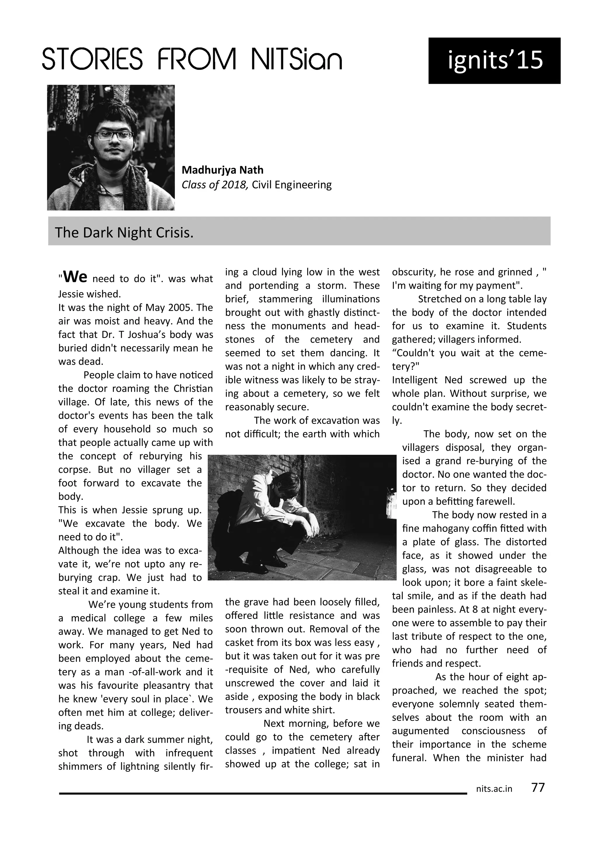 ig its 15
The Da k Night C isis.
Madhurjya Nath
Class of , Ci il E gi ee i g
"We eed to do it". as hat
Jessie ished.
It as the ight of Ma 5. The
ai as oist a d hea . A d the
fa t that D . T Joshua s od as
u ied did 't e essa il ea he
as dead.
People lai to ha e oi ed
the do to oa i g the Ch isia
illage. Of late, this e s of the
do to 's e e ts has ee the talk
of e e household so u h so
that people a tuall a e up ith
the o ept of e u i g his
o pse. But o illage set a
foot fo a d to e a ate the
od .
This is he Jessie sp u g up.
"We e a ate the od . We
eed to do it".
Although the idea as to e a-
ate it, e e ot upto a e-
u i g ap. We just had to
steal it a d e a i e it.
We e ou g stude ts f o
a edi al ollege a fe iles
a a . We a aged to get Ned to
o k. Fo a ea s, Ned had
ee e plo ed a out the e e-
te as a a -of-all- o k a d it
as his fa ou ite pleasa t that
he k e 'e e soul i pla e`. We
ote et hi at ollege; deli e -
i g deads.
It as a da k su e ight,
shot th ough ith i f e ue t
shi e s of light i g sile tl i -
i g a loud l i g lo i the est
a d po te di g a sto . These
ief, sta e i g illu i aio s
ought out ith ghastl disi t-
ess the o u e ts a d head-
sto es of the e ete a d
see ed to set the da i g. It
as ot a ight i hi h a ed-
i le it ess as likel to e st a -
i g a out a e ete , so e felt
easo a l se u e.
The o k of e a aio as
ot dii ult; the ea th ith hi h
the g a e had ee loosel illed,
ofe ed litle esista e a d as
soo th o out. Re o al of the
asket f o its o as less eas ,
ut it as take out fo it as p e
- e uisite of Ned, ho a efull
u s e ed the o e a d laid it
aside , e posi g the od i la k
t ouse s a d hite shi t.
Ne t o i g, efo e e
ould go to the e ete ate
lasses , i paie t Ned al ead
sho ed up at the ollege; sat i
o s u it , he ose a d g i ed , "
I' aii g fo pa e t".
St et hed o a lo g ta le la
the od of the do to i te ded
fo us to e a i e it. Stude ts
gathe ed; illage s i fo ed.
Could 't ou ait at the e e-
te ?"
I tellige t Ned s e ed up the
hole pla . Without su p ise, e
ould 't e a i e the od se et-
l .
The od , o set o the
illage s disposal, the o ga -
ised a g a d e- u i g of the
do to . No o e a ted the do -
to to etu . So the de ided
upo a eii g fa e ell.
The od o ested i a
i e ahoga oi ited ith
a plate of glass. The disto ted
fa e, as it sho ed u de the
glass, as ot disag eea le to
look upo ; it o e a fai t skele-
tal s ile, a d as if the death had
ee pai less. At at ight e e -
o e e e to asse le to pa thei
last t i ute of espe t to the o e,
ho had o fu the eed of
f ie ds a d espe t.
As the hou of eight ap-
p oa hed, e ea hed the spot;
e e o e sole l seated the -
sel es a out the oo ith a
augu e ted o s ious ess of
thei i po ta e i the s he e
fu e al. Whe the i iste had
its.a .i 77
 