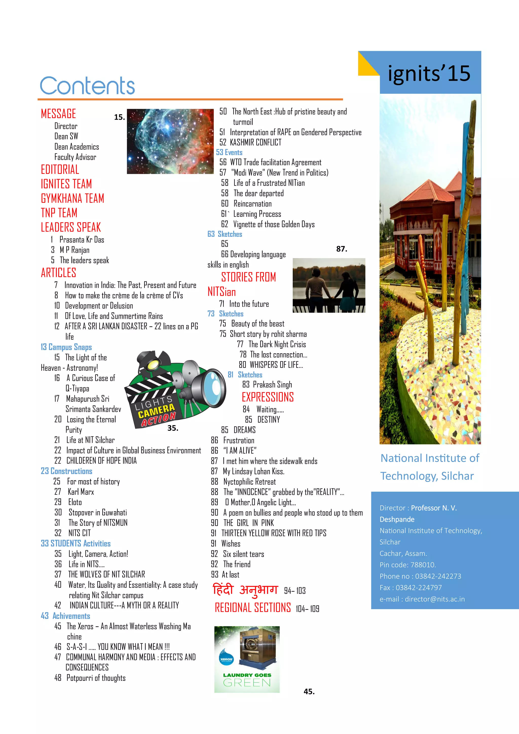 ig its’15
MESSAGE
Director
Dean SW
Dean Academics
Faculty Advisor
EDITORIAL
IGNITES TEAM
GYMKHANA TEAM
TNP TEAM
LEADERS SPEAK
1 Prasanta Kr Das
3 M P Ranjan
5 The leaders speak
ARTICLES
7 Innovation in India: The Past, Present and Future
8 How to make the crème de la crème of CVs
10 Development or Delusion
11 Of Love, Life and Summertime Rains
12 AFTER A SRI LANKAN DISASTER – 22 lines on a PG
life
13 Campus Snaps
15 The Light of the
Heaven - Astronomy!
16 A Curious Case of
Q-Tiyapa
17 Mahapurush Sri
Srimanta Sankardev
20 Losing the Eternal
Purity
21 Life at NIT Silchar
22 Impact of Culture in Global Business Environment
22 CHILDEREN OF HOPE INDIA
23 Constructions
25 For most of history
27 Karl Marx
29 Eloto
30 Stopover in Guwahati
31 The Story of NITSMUN
32 NITS CIT
33 STUDENTS Activities
35 Light, Camera, Action!
36 Life in NITS….
37 THE WOLVES OF NIT SILCHAR
40 Water, Its Quality and Essentiality: A case study
relating Nit Silchar campus
42 INDIAN CULTURE---A MYTH OR A REALITY
43 Achivements
45 The Xeros – An Almost Waterless Washing Ma
chine
46 S-A-S-I ….. YOU KNOW WHAT I MEAN !!!
47 COMMUNAL HARMONY AND MEDIA : EFFECTS AND
CONSEQUENCES
48 Potpourri of thoughts
50 The North East :Hub of pristine beauty and
turmoil
51 Interpretation of RAPE on Gendered Perspective
52 KASHMIR CONFLICT
53 Events
56 WTO Trade facilitation Agreement
57 "Modi Wave" (New Trend in Politics)
58 Life of a Frustrated NITian
58 The dear departed
60 Reincarnation
61` Learning Process
62 Vignette of those Golden Days
63 Sketches
65
66 Developing language
skills in english
STORIES FROM
NITSian
71 Into the future
73 Sketches
75 Beauty of the beast
75 Short story by rohit sharma
77 The Dark Night Crisis
78 The lost connection…
80 WHISPERS OF LIFE…
81 Sketches
83 Prakash Singh
EXPRESSIONS
84 Waiting.....
85 DESTINY
85 DREAMS
86 Frustration
86 “I AM ALIVE”
87 I met him where the sidewalk ends
87 My Lindsay Lohan Kiss.
88 Nyctophilic Retreat
88 The ”INNOCENCE” grabbed by the”REALITY”…
89 O Mother,O Angelic Light...
90 A poem on bullies and people who stood up to them
90 THE GIRL IN PINK
91 THIRTEEN YELLOW ROSE WITH RED TIPS
91 Wishes
92 Six silent tears
92 The friend
93 At last
ह ंदी अनुभाि 94– 103
REGIONAL SECTIONS 104– 109
Naio al I situte of
Te h olog , Sil ha
Director : Professor N. V.
Deshpa de
Naio al I situte of Tech olog ,
Silchar
Cachar, Assa .
Pi code: .
Pho e o : -
Fa : -
e- ail : director@ its.ac.i
.
.
.
.
 