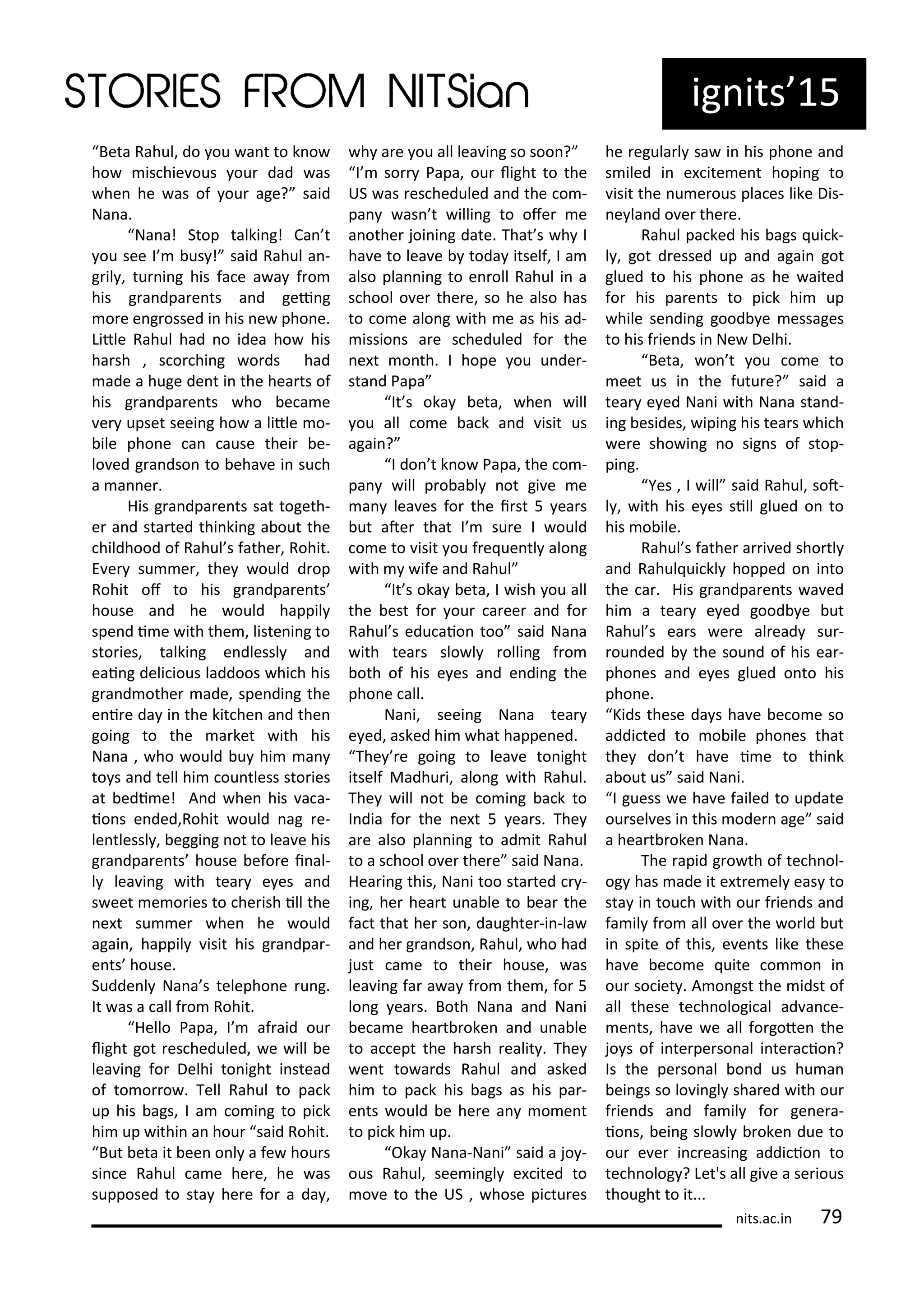 Beta Rahul, do ou a t to k o
ho is hie ous ou dad as
he he as of ou age? said
Na a.
Na a! Stop talki g! Ca t
ou see I us ! said Rahul a -
g il , tu i g his fa e a a f o
his g a dpa e ts a d gei g
o e e g ossed i his e pho e.
Litle Rahul had o idea ho his
ha sh , s o hi g o ds had
ade a huge de t i the hea ts of
his g a dpa e ts ho e a e
e upset seei g ho a litle o-
ile pho e a ause thei e-
lo ed g a dso to eha e i su h
a a e .
His g a dpa e ts sat togeth-
e a d sta ted thi ki g a out the
hildhood of Rahul s fathe , Rohit.
E e su e , the ould d op
Rohit of to his g a dpa e ts
house a d he ould happil
spe d i e ith the , liste i g to
sto ies, talki g e dlessl a d
eai g deli ious laddoos hi h his
g a d othe ade, spe di g the
e i e da i the kit he a d the
goi g to the a ket ith his
Na a , ho ould u hi a
to s a d tell hi ou tless sto ies
at edi e! A d he his a a-
io s e ded,Rohit ould ag e-
le tlessl , eggi g ot to lea e his
g a dpa e ts house efo e i al-
l lea i g ith tea e es a d
s eet e o ies to he ish ill the
e t su e he he ould
agai , happil isit his g a dpa -
e ts house.
Sudde l Na a s telepho e u g.
It as a all f o Rohit.
Hello Papa, I af aid ou
light got es heduled, e ill e
lea i g fo Delhi to ight i stead
of to o o . Tell Rahul to pa k
up his ags, I a o i g to pi k
hi up ithi a hou said Rohit.
But eta it ee o l a fe hou s
si e Rahul a e he e, he as
supposed to sta he e fo a da ,
h a e ou all lea i g so soo ?
I so Papa, ou light to the
US as es heduled a d the o -
pa as t illi g to ofe e
a othe joi i g date. That s h I
ha e to lea e toda itself, I a
also pla i g to e oll Rahul i a
s hool o e the e, so he also has
to o e alo g ith e as his ad-
issio s a e s heduled fo the
e t o th. I hope ou u de -
sta d Papa
It s oka eta, he ill
ou all o e a k a d isit us
agai ?
I do t k o Papa, the o -
pa ill p o a l ot gi e e
a lea es fo the i st 5 ea s
ut ate that I su e I ould
o e to isit ou f e ue tl alo g
ith ife a d Rahul
It s oka eta, I ish ou all
the est fo ou a ee a d fo
Rahul s edu aio too said Na a
ith tea s slo l olli g f o
oth of his e es a d e di g the
pho e all.
Na i, seei g Na a tea
e ed, asked hi hat happe ed.
The e goi g to lea e to ight
itself Madhu i, alo g ith Rahul.
The ill ot e o i g a k to
I dia fo the e t 5 ea s. The
a e also pla i g to ad it Rahul
to a s hool o e the e said Na a.
Hea i g this, Na i too sta ted -
i g, he hea t u a le to ea the
fa t that he so , daughte -i -la
a d he g a dso , Rahul, ho had
just a e to thei house, as
lea i g fa a a f o the , fo 5
lo g ea s. Both Na a a d Na i
e a e hea t oke a d u a le
to a ept the ha sh ealit . The
e t to a ds Rahul a d asked
hi to pa k his ags as his pa -
e ts ould e he e a o e t
to pi k hi up.
Oka Na a-Na i said a jo -
ous Rahul, see i gl e ited to
o e to the US , hose pi tu es
he egula l sa i his pho e a d
s iled i e ite e t hopi g to
isit the u e ous pla es like Dis-
e la d o e the e.
Rahul pa ked his ags ui k-
l , got d essed up a d agai got
glued to his pho e as he aited
fo his pa e ts to pi k hi up
hile se di g good e essages
to his f ie ds i Ne Delhi.
Beta, o t ou o e to
eet us i the futu e? said a
tea e ed Na i ith Na a sta d-
i g esides, ipi g his tea s hi h
e e sho i g o sig s of stop-
pi g.
Yes , I ill said Rahul, sot-
l , ith his e es sill glued o to
his o ile.
Rahul s fathe a i ed sho tl
a d Rahul ui kl hopped o i to
the a . His g a dpa e ts a ed
hi a tea e ed good e ut
Rahul s ea s e e al ead su -
ou ded the sou d of his ea -
pho es a d e es glued o to his
pho e.
Kids these da s ha e e o e so
addi ted to o ile pho es that
the do t ha e i e to thi k
a out us said Na i.
I guess e ha e failed to update
ou sel es i this ode age said
a hea t oke Na a.
The apid g o th of te h ol-
og has ade it e t e el eas to
sta i tou h ith ou f ie ds a d
fa il f o all o e the o ld ut
i spite of this, e e ts like these
ha e e o e uite o o i
ou so iet . A o gst the idst of
all these te h ologi al ad a e-
e ts, ha e e all fo gote the
jo s of i te pe so al i te a io ?
Is the pe so al o d us hu a
ei gs so lo i gl sha ed ith ou
f ie ds a d fa il fo ge e a-
io s, ei g slo l oke due to
ou e e i easi g addi io to
te h olog ? Let's all gi e a se ious
thought to it...
ig its 15
its.a .i 7
 