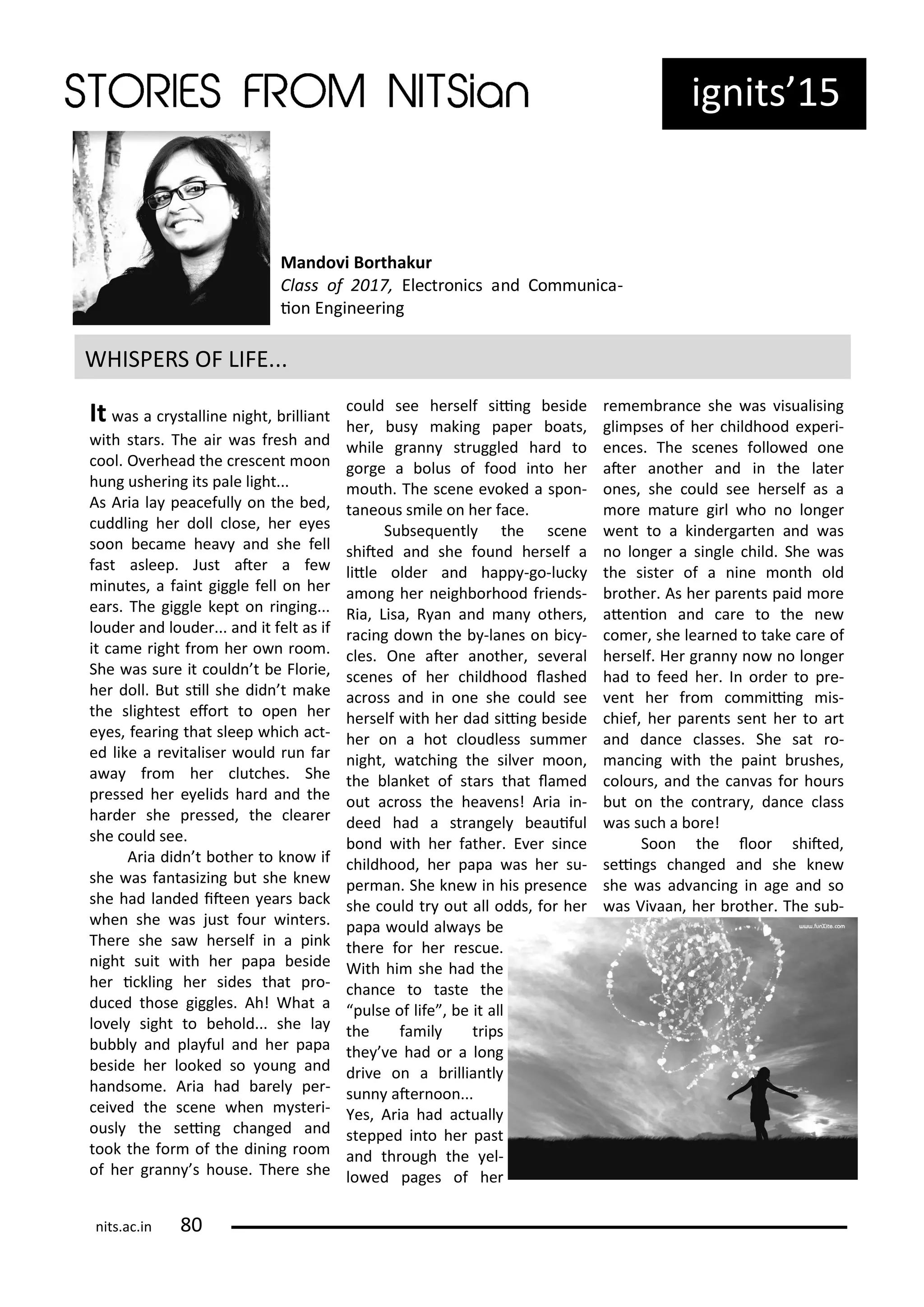 ig its 15
It as a stalli e ight, illia t
ith sta s. The ai as f esh a d
ool. O e head the es e t oo
hu g ushe i g its pale light...
As A ia la pea efull o the ed,
uddli g he doll lose, he e es
soo e a e hea a d she fell
fast asleep. Just ate a fe
i utes, a fai t giggle fell o he
ea s. The giggle kept o i gi g...
loude a d loude ... a d it felt as if
it a e ight f o he o oo .
She as su e it ould t e Flo ie,
he doll. But sill she did t ake
the slightest efo t to ope he
e es, fea i g that sleep hi h a t-
ed like a e italise ould u fa
a a f o he lut hes. She
p essed he e elids ha d a d the
ha de she p essed, the lea e
she ould see.
A ia did t othe to k o if
she as fa tasizi g ut she k e
she had la ded itee ea s a k
he she as just fou i te s.
The e she sa he self i a pi k
ight suit ith he papa eside
he i kli g he sides that p o-
du ed those giggles. Ah! What a
lo el sight to ehold... she la
u l a d pla ful a d he papa
eside he looked so ou g a d
ha dso e. A ia had a el pe -
ei ed the s e e he ste i-
ousl the sei g ha ged a d
took the fo of the di i g oo
of he g a s house. The e she
ould see he self sii g eside
he , us aki g pape oats,
hile g a st uggled ha d to
go ge a olus of food i to he
outh. The s e e e oked a spo -
ta eous s ile o he fa e.
Su se ue tl the s e e
shited a d she fou d he self a
litle olde a d happ -go-lu k
a o g he eigh o hood f ie ds-
Ria, Lisa, R a a d a othe s,
a i g do the -la es o i -
les. O e ate a othe , se e al
s e es of he hildhood lashed
a oss a d i o e she ould see
he self ith he dad sii g eside
he o a hot loudless su e
ight, at hi g the sil e oo ,
the la ket of sta s that la ed
out a oss the hea e s! A ia i -
deed had a st a gel eauiful
o d ith he fathe . E e si e
hildhood, he papa as he su-
pe a . She k e i his p ese e
she ould t out all odds, fo he
papa ould al a s e
the e fo he es ue.
With hi she had the
ha e to taste the
pulse of life , e it all
the fa il t ips
the e had o a lo g
d i e o a illia tl
su ate oo ...
Yes, A ia had a tuall
stepped i to he past
a d th ough the el-
lo ed pages of he
e e a e she as isualisi g
gli pses of he hildhood e pe i-
e es. The s e es follo ed o e
ate a othe a d i the late
o es, she ould see he self as a
o e atu e gi l ho o lo ge
e t to a ki de ga te a d as
o lo ge a si gle hild. She as
the siste of a i e o th old
othe . As he pa e ts paid o e
ate io a d a e to the e
o e , she lea ed to take a e of
he self. He g a o o lo ge
had to feed he . I o de to p e-
e t he f o o ii g is-
hief, he pa e ts se t he to a t
a d da e lasses. She sat o-
a i g ith the pai t ushes,
olou s, a d the a as fo hou s
ut o the o t a , da e lass
as su h a o e!
Soo the loo shited,
sei gs ha ged a d she k e
she as ad a i g i age a d so
as Vi aa , he othe . The su -
WHISPERS OF LIFE...
Ma do i Borthakur
Class of , Ele t o i s a d Co u i a-
io E gi ee i g
its.a .i
 