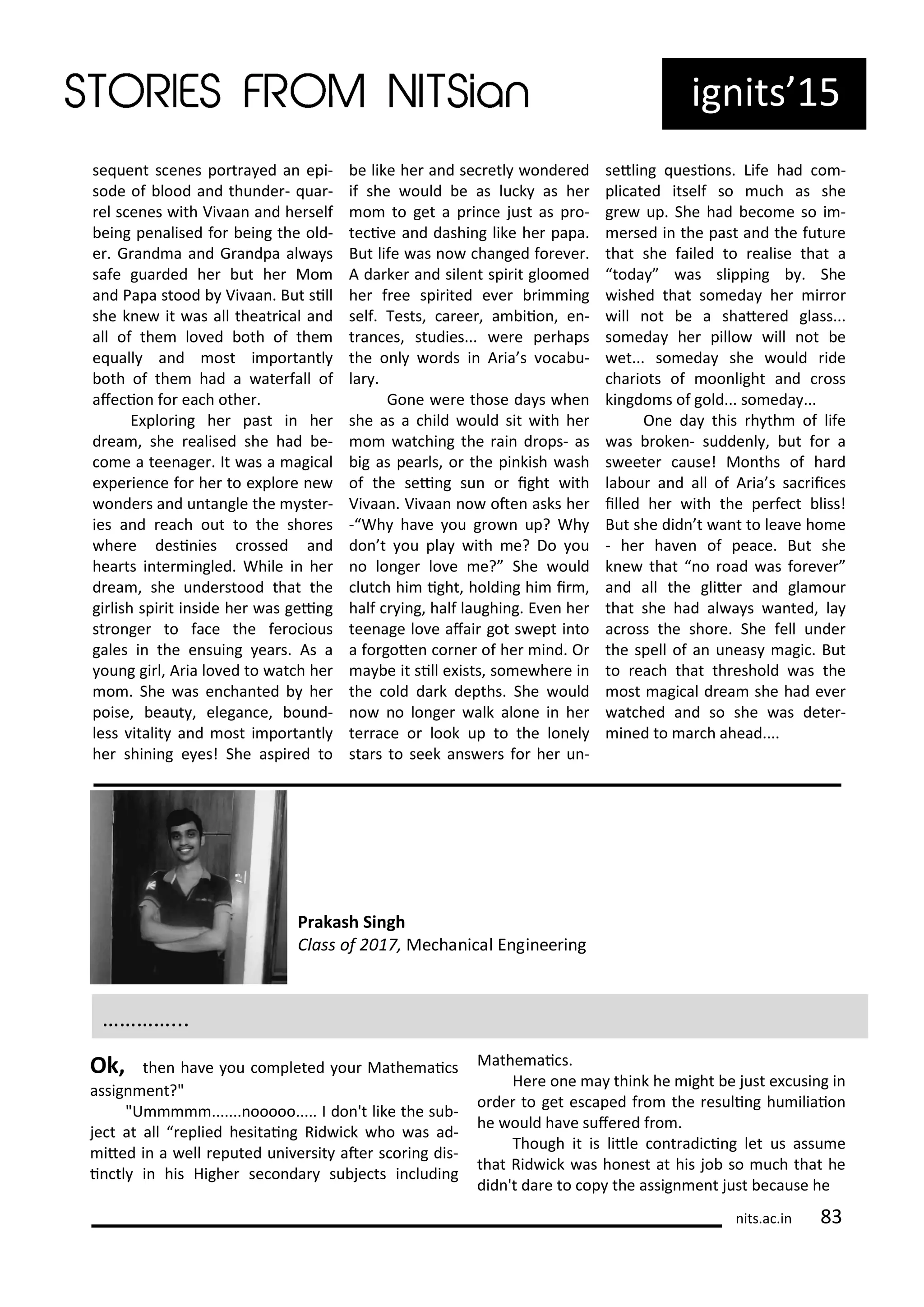 se ue t s e es po t a ed a epi-
sode of lood a d thu de - ua -
el s e es ith Vi aa a d he self
ei g pe alised fo ei g the old-
e . G a d a a d G a dpa al a s
safe gua ded he ut he Mo
a d Papa stood Vi aa . But sill
she k e it as all theat i al a d
all of the lo ed oth of the
e uall a d ost i po ta tl
oth of the had a ate fall of
afe io fo ea h othe .
E plo i g he past i he
d ea , she ealised she had e-
o e a tee age . It as a agi al
e pe ie e fo he to e plo e e
o de s a d u ta gle the ste -
ies a d ea h out to the sho es
he e desi ies ossed a d
hea ts i te i gled. While i he
d ea , she u de stood that the
gi lish spi it i side he as gei g
st o ge to fa e the fe o ious
gales i the e sui g ea s. As a
ou g gi l, A ia lo ed to at h he
o . She as e ha ted he
poise, eaut , elega e, ou d-
less italit a d ost i po ta tl
he shi i g e es! She aspi ed to
e like he a d se etl o de ed
if she ould e as lu k as he
o to get a p i e just as p o-
te i e a d dashi g like he papa.
But life as o ha ged fo e e .
A da ke a d sile t spi it gloo ed
he f ee spi ited e e i i g
self. Tests, a ee , a iio , e -
t a es, studies... e e pe haps
the o l o ds i A ia s o a u-
la .
Go e e e those da s he
she as a hild ould sit ith he
o at hi g the ai d ops- as
ig as pea ls, o the pi kish ash
of the sei g su o ight ith
Vi aa . Vi aa o ote asks he
- Wh ha e ou g o up? Wh
do t ou pla ith e? Do ou
o lo ge lo e e? She ould
lut h hi ight, holdi g hi i ,
half i g, half laughi g. E e he
tee age lo e afai got s ept i to
a fo gote o e of he i d. O
a e it sill e ists, so e he e i
the old da k depths. She ould
o o lo ge alk alo e i he
te a e o look up to the lo el
sta s to seek a s e s fo he u -
setli g uesio s. Life had o -
pli ated itself so u h as she
g e up. She had e o e so i -
e sed i the past a d the futu e
that she failed to ealise that a
toda as slippi g . She
ished that so eda he i o
ill ot e a shate ed glass...
so eda he pillo ill ot e
et... so eda she ould ide
ha iots of oo light a d oss
ki gdo s of gold... so eda ...
O e da this h th of life
as oke - sudde l , ut fo a
s eete ause! Mo ths of ha d
la ou a d all of A ia s sa ii es
illed he ith the pe fe t liss!
But she did t a t to lea e ho e
- he ha e of pea e. But she
k e that o oad as fo e e
a d all the glite a d gla ou
that she had al a s a ted, la
a oss the sho e. She fell u de
the spell of a u eas agi . But
to ea h that th eshold as the
ost agi al d ea she had e e
at hed a d so she as dete -
i ed to a h ahead....
its.a .i
ig its 15
…………...
Prakash Si gh
Class of , Me ha i al E gi ee i g
Ok, the ha e ou o pleted ou Mathe ai s
assig e t?"
"U ....... ooooo..... I do 't like the su -
je t at all eplied hesitai g Rid i k ho as ad-
ited i a ell eputed u i e sit ate s o i g dis-
i tl i his Highe se o da su je ts i ludi g
Mathe ai s.
He e o e a thi k he ight e just e usi g i
o de to get es aped f o the esuli g hu iliaio
he ould ha e sufe ed f o .
Though it is litle o t adi i g let us assu e
that Rid i k as ho est at his jo so u h that he
did 't da e to op the assig e t just e ause he
 