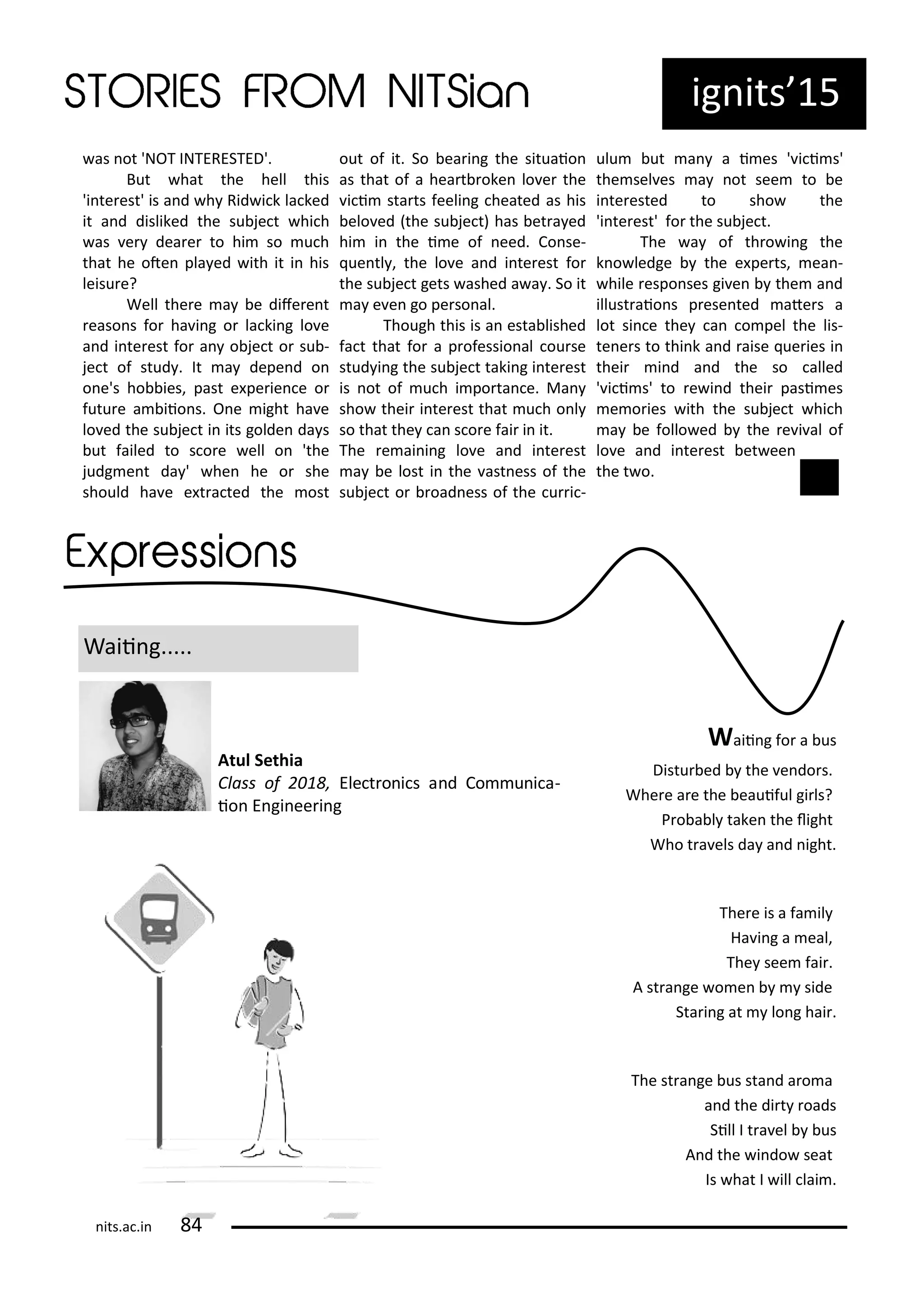 ig its 15
as ot 'NOT INTERESTED'.
But hat the hell this
'i te est' is a d h Rid i k la ked
it a d disliked the su je t hi h
as e dea e to hi so u h
that he ote pla ed ith it i his
leisu e?
Well the e a e dife e t
easo s fo ha i g o la ki g lo e
a d i te est fo a o je t o su -
je t of stud . It a depe d o
o e's ho ies, past e pe ie e o
futu e a iio s. O e ight ha e
lo ed the su je t i its golde da s
ut failed to s o e ell o 'the
judg e t da ' he he o she
should ha e e t a ted the ost
out of it. So ea i g the situaio
as that of a hea t oke lo e the
i i sta ts feeli g heated as his
elo ed the su je t has et a ed
hi i the i e of eed. Co se-
ue tl , the lo e a d i te est fo
the su je t gets ashed a a . So it
a e e go pe so al.
Though this is a esta lished
fa t that fo a p ofessio al ou se
stud i g the su je t taki g i te est
is ot of u h i po ta e. Ma
sho thei i te est that u h o l
so that the a s o e fai i it.
The e ai i g lo e a d i te est
a e lost i the ast ess of the
su je t o oad ess of the u i -
ulu ut a a i es ' i i s'
the sel es a ot see to e
i te ested to sho the
'i te est' fo the su je t.
The a of th o i g the
k o ledge the e pe ts, ea -
hile espo ses gi e the a d
illust aio s p ese ted ate s a
lot si e the a o pel the lis-
te e s to thi k a d aise ue ies i
thei i d a d the so alled
' i i s' to e i d thei pasi es
e o ies ith the su je t hi h
a e follo ed the e i al of
lo e a d i te est et ee
the t o.
Waii g.....
Waii g fo a us
Distu ed the e do s.
Whe e a e the eauiful gi ls?
P o a l take the light
Who t a els da a d ight.
The e is a fa il
Ha i g a eal,
The see fai .
A st a ge o e side
Sta i g at lo g hai .
The st a ge us sta d a o a
a d the di t oads
Sill I t a el us
A d the i do seat
Is hat I ill lai .
Atul Sethia
Class of , Ele t o i s a d Co u i a-
io E gi ee i g
its.a .i
 