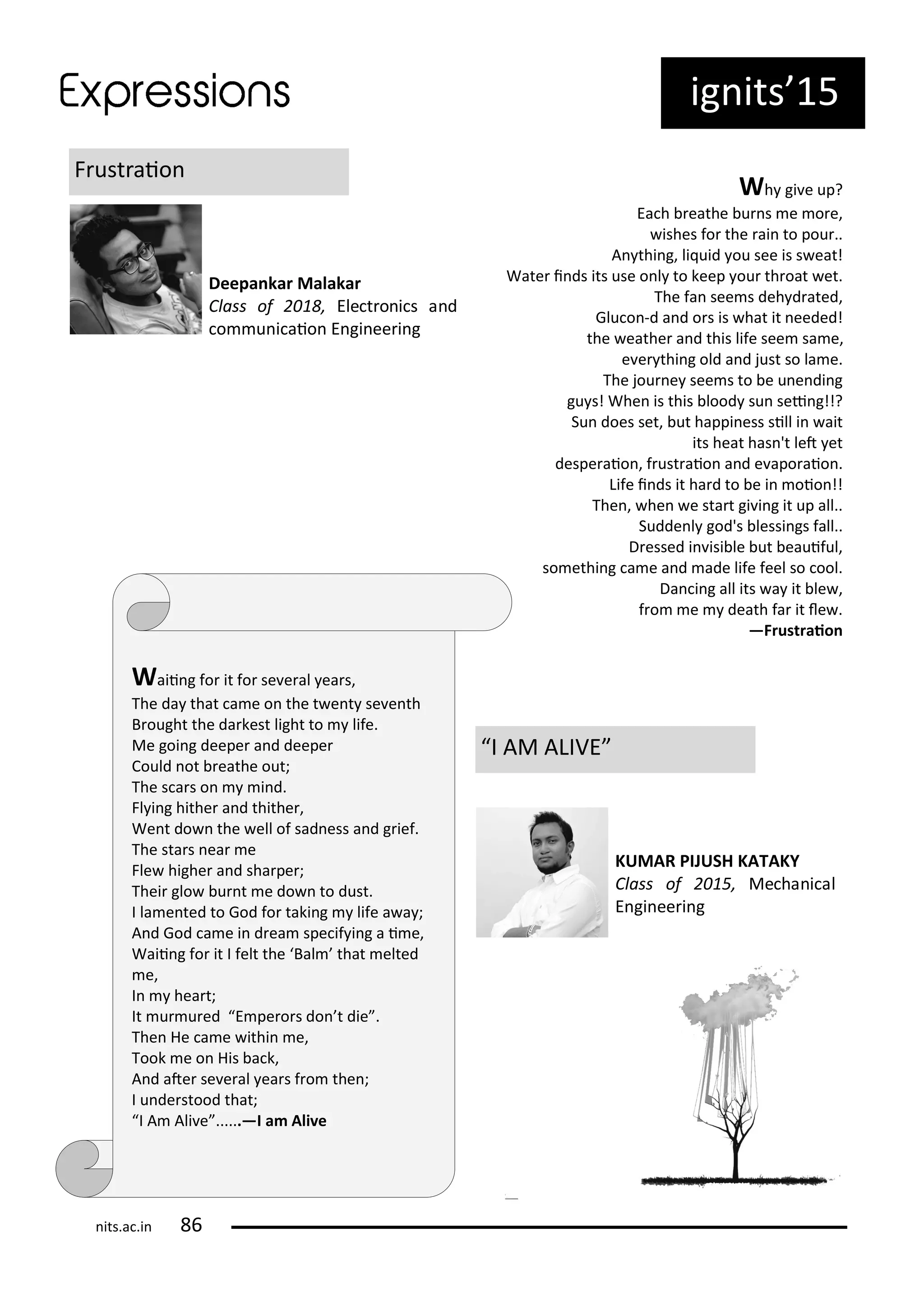 ig its 15
F ust aio
Deepa kar Malakar
Class of , Ele t o i s a d
o u i aio E gi ee i g
Wh gi e up?
Ea h eathe u s e o e,
ishes fo the ai to pou ..
A thi g, li uid ou see is s eat!
Wate i ds its use o l to keep ou th oat et.
The fa see s deh d ated,
Glu o -d a d o s is hat it eeded!
the eathe a d this life see sa e,
e e thi g old a d just so la e.
The jou e see s to e u e di g
gu s! Whe is this lood su sei g!!?
Su does set, ut happi ess sill i ait
its heat has 't let et
despe aio , f ust aio a d e apo aio .
Life i ds it ha d to e i oio !!
The , he e sta t gi i g it up all..
Sudde l god's lessi gs fall..
D essed i isi le ut eauiful,
so ethi g a e a d ade life feel so ool.
Da i g all its a it le ,
f o e death fa it le .
—Frustraio
Waii g fo it fo se e al ea s,
The da that a e o the t e t se e th
B ought the da kest light to life.
Me goi g deepe a d deepe
Could ot eathe out;
The s a s o i d.
Fl i g hithe a d thithe ,
We t do the ell of sad ess a d g ief.
The sta s ea e
Fle highe a d sha pe ;
Thei glo u t e do to dust.
I la e ted to God fo taki g life a a ;
A d God a e i d ea spe if i g a i e,
Waii g fo it I felt the Bal that elted
e,
I hea t;
It u u ed E pe o s do t die .
The He a e ithi e,
Took e o His a k,
A d ate se e al ea s f o the ;
I u de stood that;
I A Ali e ......—I a Ali e
I AM ALIVE
KUMAR PIJUSH KATAKY
Class of , Me ha i al
E gi ee i g
its.a .i
 