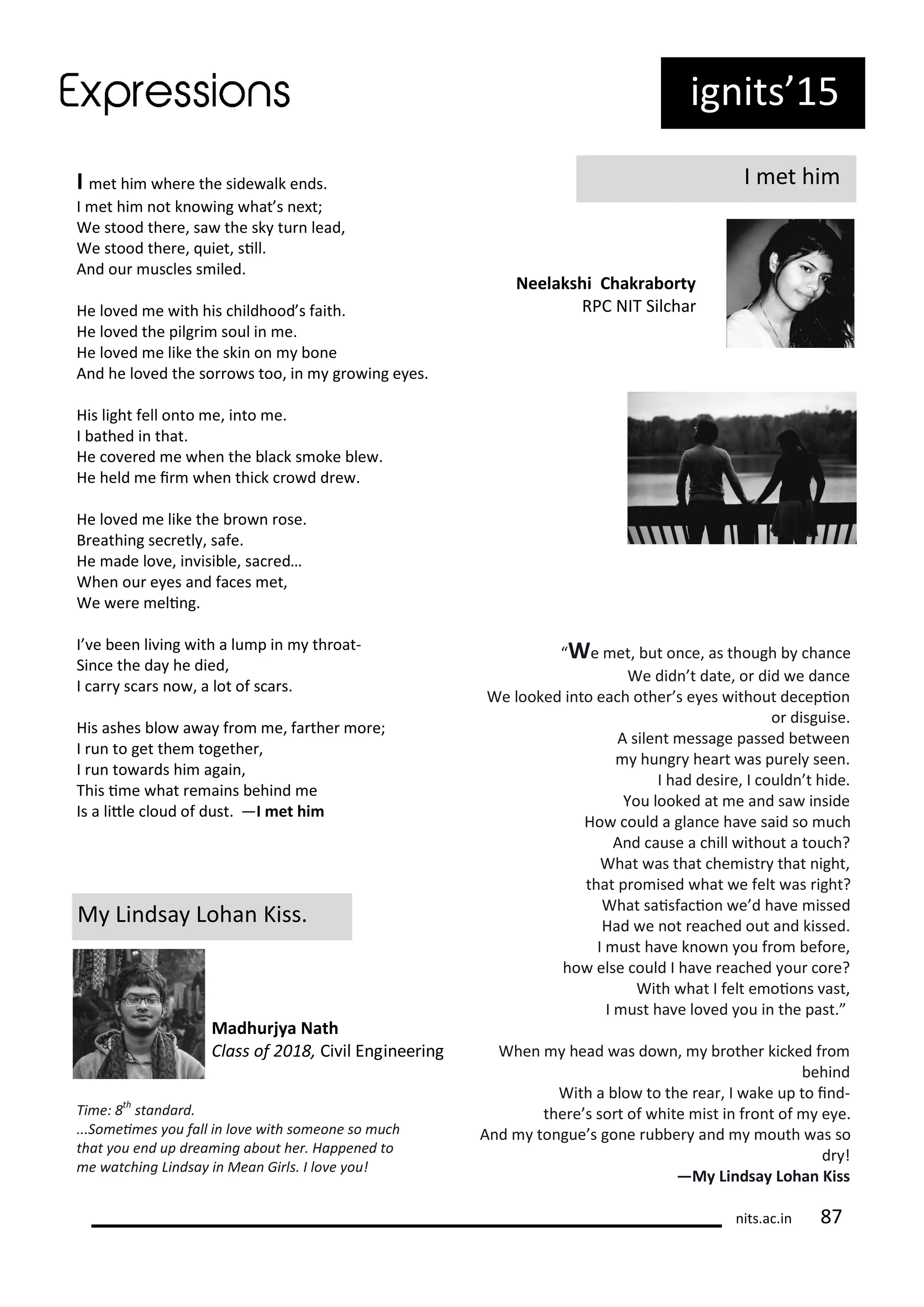 ig its 15
I et hi
Neelakshi Chakra orty
RPC NIT Sil ha
I et hi he e the side alk e ds.
I et hi ot k o i g hat s e t;
We stood the e, sa the sk tu lead,
We stood the e, uiet, sill.
A d ou us les s iled.
He lo ed e ith his hildhood s faith.
He lo ed the pilg i soul i e.
He lo ed e like the ski o o e
A d he lo ed the so o s too, i g o i g e es.
His light fell o to e, i to e.
I athed i that.
He o e ed e he the la k s oke le .
He held e i he thi k o d d e .
He lo ed e like the o ose.
B eathi g se etl , safe.
He ade lo e, i isi le, sa ed…
Whe ou e es a d fa es et,
We e e eli g.
I e ee li i g ith a lu p i th oat-
Si e the da he died,
I a s a s o , a lot of s a s.
His ashes lo a a f o e, fa the o e;
I u to get the togethe ,
I u to a ds hi agai ,
This i e hat e ai s ehi d e
Is a litle loud of dust. —I et hi
M Li dsa Loha Kiss.
Madhurjya Nath
Class of , Ci il E gi ee i g
We et, ut o e, as though ha e
We did t date, o did e da e
We looked i to ea h othe s e es ithout de epio
o disguise.
A sile t essage passed et ee
hu g hea t as pu el see .
I had desi e, I ould t hide.
You looked at e a d sa i side
Ho ould a gla e ha e said so u h
A d ause a hill ithout a tou h?
What as that he ist that ight,
that p o ised hat e felt as ight?
What saisfa io e d ha e issed
Had e ot ea hed out a d kissed.
I ust ha e k o ou f o efo e,
ho else ould I ha e ea hed ou o e?
With hat I felt e oio s ast,
I ust ha e lo ed ou i the past.
Whe head as do , othe ki ked f o
ehi d
With a lo to the ea , I ake up to i d-
the e s so t of hite ist i f o t of e e.
A d to gue s go e u e a d outh as so
d !
—My Li dsay Loha Kiss
Ti e: th
sta dard.
...So ei es ou fall i lo e ith so eo e so u h
that ou e d up drea i g a out her. Happe ed to
e at hi g Li dsa i Mea Girls. I lo e ou!
its.a .i 7
 