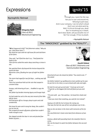 ig its 15
N tophili Ret eat
Mriga ka Nath
Class of ,
Me ha i al E gi ee i g
Th ough ou, I ea fo the a s
But ou e o e a d a ou d e,
Refusi g to pa t a s.
A d i ou o pa , I see ot hat s ahead
A d I a e ot hat e t .
Well, I th ust th ough ou, dead.
But I eathi g ou i death.
But O dea death, ill ou eathe e i ?
No? Fai e ough, I ll li e death.
—Ny tophili Retreat
The INNOCENCE g a ed the REALITY …
Ayushi Kal ar
Class of , Ele t o i s a d
Co u i aio E gi ee i g
What happe ed hild? the isher e asked, Wh do
ou shed these tears ?
She dried her e es ith her sot loose ist a d told the
of her fears.
The said, e’ll i d hi do ’t r ... A d fueled her
hopes to e
There ferries sailed the ater deep sear hi g a stra i
sea.
She at hed the slip e o d the horizo e o d the
orld she kept
Me ories a e, loodi g her e es of ight her father
let.
The stor had raged for t o full da s … othi g as let
to eat
There hut so eho held out the rai that seeped i
o sta t drips.
Hu gr , old shi eri g all o er…. Huddled i rugs she
slept
Her father la esides i to i g Ago a d hu ger kept.
He had ade her eat to the er last orsel of the litle
let for the
A d had go e of to a hu gr sleep to pai a d old
o de ed.
She k e his pai a d it stu g her deep; She ould ’t
just let hi e
She s raped all essels of grai s of food ut ould ’t
ake e ough to eat.
She slipped outside the door i rai a d plu ked fe
lades of grass…...
Dre hed all o er she shook her father You eed to eat..?
She asked.
Her father looked it up spell ou d as tears elled up his e es
He put hi to his hest, as soul e hoed ith so s a d sighs.
He took his oars got up a d said, I ust go out to sea .
I’ll get for us the iggest ish A d ill feast just ou a d
e!
I’ll o e ith ou she said ut , he kissed her heek a d
said,
I lo e ou ore tha a thi g, ou ait for e i stead .
Sa i g so he let the hut to ra e the ra i g sea.
That as the last she sa of hi Last gli pse e er to e…
No as she sat alo e i the shore ith e ories of her fa-
ther
She sa isher e ’s oat o e a k fro dista es of a-
ter.
A ious, afraid ith pou di g heart she stood for the to
o e,
She ra the ea h to at h her father et ee the sea a d
su ……….
its.a .i
 