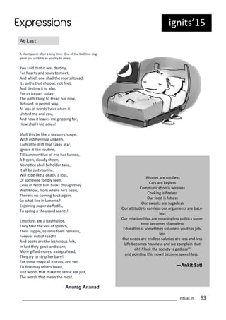 ig its 15
At Last
A sho t poe ate a lo g i e. O e of the edi e dog-
ge el ou s i le as ou t to sleep.
You said that it as desi ,
Fo hea ts a d souls to eet,
A d hi h o e shall the o tal t ead,
Its paths that hoose, ot feet.
A d desi it is, alas,
Fo us to pa t toda ,
The path I lo g to t ead has o ,
Refused to pe it a .
At loss of o ds I as he it
U ited e a d ou,
A d o it lea es e g ippi g fo ,
Ho shall I id adieu!
Shall this e like a seaso - ha ge,
With i dife e e u kee ,
Ea h litle d it that takes afa ,
Ig o e it like oui e,
Till su e lue of e e has tu ed,
A f oze , loud shee ,
No oi e shall eholde take,
It all e just oui e.
Will it e like a death, a loss,
Of so eo e fo dl see ,
C ies of fet h hi a k! though the
Well k o , f o he e he's ee ,
The e is o o i g a k agai ,
So hat lies i la e ts?
E joi i g pape dafodils,
To sp i g a thousa d s e ts!
E oio s a e a ashful lot,
The take the eil of spee h,
Thei supple, lisso e fo e ai s,
Fo e e out of ea h!
A d poets a e the le he ous folk,
I lust the ga k a d sta e,
Mo e gited o es, a step ahead,
The t to st ip he a e!
Fo so e a all it ass, a d et,
Tis i e a othe s oast,
Just o ds that ake o se se a e just,
The o ds that ea the ost.
—Anurag Ananad
Pho es a e o dless
Ca s a e ke less
Co u i aio is i eless
Cooki g is i eless
Ou food is fatless
Ou s eets a e suga less
Ou aitude is a eless ou a gu e ts a e a e-
less
Ou elaio ships a e ea i gless polii s so e-
i e e o es sha eless
Edu aio is so ei es alueless outh is jo -
less
Ou eeds a e e dless sala ies a e less a d less
Life e o es hopeless a d e o plai that
oh!!! look the so iet is godless'''
a d poi i g this o I e o e spee hless.
—A kit Sai
its.a .i
 