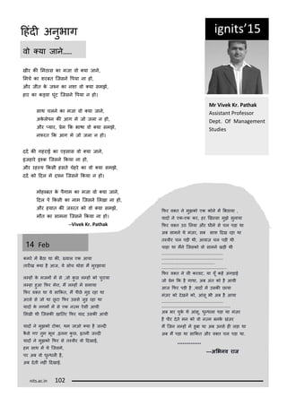 ig its 15
खीर की लमठास का मजा व ्या जान,
लमचट का शरबत कजसन रपया ना ह ,
और जीत क जकन का नशा व ्या समझ,
हार का क्वा घूंट कजसन रपया न ह ।
साथ चलन का मजा व ्या जान,
अकलपन की आग म ज जला न ह ,
और ्यार, िम कक भाषा व ्या समझ,
निरत कक आग म ज जला न ह ।
ददट की गहराई का एहसास व ्या जान,
इजहार इकक़ कजसन ककया ना ह ,
और रह्य ककसी हसत चहर का व ्या समझ,
ददट क ददल म द्न कजसन ककया न ह ।
म ह्बत क पगाम का मजा व ्या जान,
ददल प ककसी का नाम कजसन ललखा ना ह ,
और हयात की ज रत क व ्या समझ,
म त का सामना कजसन ककया ना ह ।
—Vi ek Kr. Pathak
व ्या जान……
Mr Vi ek Kr. Pathak
Assista t P ofesso
Dept. Of Ma age e t
Studies
14 Fe
कमर मं बठा था की, ्याल एक आया
तारीख ्या ह आज, य स च थ डा मं मुरझाया
ल्हं क मजमं मं स ,ज कु छ ल्हं क चुराया
ल्हा हुआ किर मरा, मं ल्हं मं समाया
किर व्त था य साककत, मं पीछ मुड़ रहा था
अरस स ज था छू टा किर उसस जुड़ रहा था
यादं क नगमं मं स एक न्म ऐसी आयी
ललखी थी कजसकी खानतर किर याद उसकी आयी
यादं न मुझक ट का, थम जाओ ्या ह ज्दी
कस गए तुम भूल ,इतना कु छ, इतनी ज्दी
यादं न मुझक किर स त्वीर व ददखाई,
हम साथ मं थ कजसम,
पर अब व धु्धली ह,
अब दती नहीं ददखाई.
किर व्त न मुझक एक क न मं बबठाया ,
यादं न एक-एक कर, हर णख्सा मुझ सुनाया
किर व्त उठ ललया और धीम स चल पड़ा था
अब सामन थ मंज़र, सब साि ददख रहा था
त्वीर चल पड़ी थी, आवाज़ चल पड़ी थी
चाहा था मंन कजसक व सामन खड़ी थी
...................................................
...................................................
............................................
......................................................
किर व्त न ली करवट, या यूँ कहं अंगड़ाई
ज िम कक ह गाथा, अब अंत क ह आयी
आज किर पड़ी ह ,यादं मं उसकी छाया
मंज़र क दखन क , आंसू भी अब ह आया
...................................................
.........................................................
अब भर चुक थ आंसू, धु्धला पड़ा था मंज़र
ह पीर दत मन क व न्म बनक खंज़र
मं कजन ल्हं मं डूबा था अब उनस ही लड़ा था
अब मं पड़ा था साककत और व्त चल पड़ा था.
**************
—अभिनव राज
its.a .i 1
दहंदी अनुभाग
 