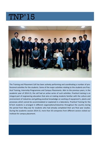 TNP’15
The T ai i g a d Pla e e t Cell has ee a i el pe fo i g a d oo di ai g a u e of p o-
fessio al a i iies fo the stude ts. So e of the ajo a i iies elai g to the stude ts a e P a -
i al T ai i g, I te ship P og a es a d Ca pus Pla e e ts. Aki to the p e ious ea s, i the
a ade i ea of - , the ell had a a i e se ies of su h a i iies. P a i al t ai i g is a
i teg al pa t of e gi ee i g edu aio that ai s at aki g stude ts fa ilia ith the ultu e a d
e i o e t of i dust ies a d gei g p a i al k o ledge o o ki g of e uip e t's, pla ts a d
p o esses hi h a ot e a o odated o e plai ed i a la o ato . P a i al T ai i g fo the
B.Te h stude ts is a a ged i dife e t o ga izaio s/i dust ies th oughout the ou t du i g
the pe iod f o Ma -Jul fo stude ts ho had al ead o pleted thei p e i al ea studies.
Du i g the a ade i sessio - , o e tha o pa ies f o dife e t se to s isited ou
i situte fo a pus pla e e t.
 