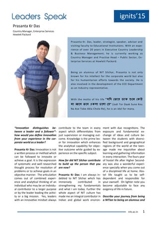 ig its 15
P asa ta K Das
Cou t Ma age , E te p ise Se i es
He let Pa ka d
I o aio disi guishes e-
t ee a leader a d a follo er -
ho ould ou dei e i o aio
fro our e perie e i the or-
porate orld as a leader?
Prasa ta Kr Das: I o aio is ot
a ite p o ess o ethod hi h
a e follo ed to i o ate o
a hie e a goal. It is the e p essio
of s ste ai a d ell esea hed
thought p o ess fo esoluio of
p o le s o to a hie e goals i a
o je i e a e . The a i ulaio
o es out of o i ed e pe i-
e e a d a al i al thi ki g of a
i di idual ho a e a i di idu-
al o t i uto to a la ge pu pose
o the leade leadi g the a i i-
t o a ig issio . Yes, leade s
ith a i o ai e i dset al a s
o t i ute to the tea i e e
aspe t hi h dife e iates f o
just supe isio o a agi g out-
o e. K o ledge is the p i e le -
e fo i o aio hi h e ha es
the a al i al apa ilit fo o je -
i e out o e hile guided e -
pe ie e o the spe ii su je t.
Ho far did NIT Sil har o tri ute
to uild up the perso that ou
are o ?
Prasa ta Kr Das: I a al a s i -
de ted to NIT Sil ha hi h has
i e sel o t i uted i
st e gthe i g fu da e tals
a d hat I a toda . Fu the the
hole aspe t of NIT ultu e has
ade e a i teg al o t i uto i
I dia a d glo al o k e i o -
e t ith due e og iio s. The
e posu e a d fu da e tal e -
ha ge of ideas a d ultu e e-
t ee the stude ts ith di e si-
ied a kg ou d a d geog aphi al
egio s of the o ld at the tee -
age ade e i uisii e a out
lea i g a d gathe i g i fo aio
i e e i te a io . The fou s ea
of hostel life ate Highe Se o d-
a as also a o de ful e pe i-
e e spe iall he ou o e out
of a dis ipli ed life at ho e. Hos-
tel life taught us to e self-
depe de t a d espo si le fo
ou o self. O lighte ote ou
e o e adjusta le to fa e a
e ige of life i futu e.
Des ri e our jour e fro ei g
a NITia to ei g a alu us a d
P asa ta K . Das, leade , st ategist, speake , ad ise a d
isiti g fa ult to Edu atio al I stitutio s. With a e pe-
ie e of o e ea s i E e uti e Cou t Leade ship
& Busi ess Ma age e t; he is u e tl o ki g as
Cou t Ma age a d P a tise Head – Pu li Se to , E -
te p ise Se i es at He lett Pa ka d.
Bei g a alu us of NIT Sil ha , P asa ta is ot o l
k o fo his i telle t fo the o po ate o ld ut also
fo his hu a ita ia effo ts to a ds the so iet . He is
also i ol ed i the de elop e t of the ECE Depa t e t
as a I dust ep ese tati e.
With the otto of his life " দি ত ো ডোক ুনে তকউ
েো আনে নে একলো চনলো ত " Jadi To Daak Su e Keu
Na Ase To e Akla Cholo Re , he is a idol fo a .
its.a .i 1
 