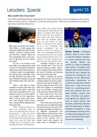 ig its 15
M Leade ship Class oo
Tea IGNITS asked Nitasha De asa , Ma agi g Di e to , Ta lo & F a is I dia, to sha e he leade ship lesso s ith the
stude t o u it . She sa s Leade ship is a hoi e a d lots of ha d o k. These lesso s a e appli a le to a sphe e of
o k a d e sha e the ith ou he e.
its.a .i 5
Ho does o e g o i to leade -
ship? What is it that people ho
lead lea alo g thei path of lead-
e ship? Is the e a o e t he
ou feel like a leade ? What a e
the u e pe ted t ists i this jou -
e of lea i g? Do the lesso s
e e stop?
Fo e, it all sta ted i the
ea . I as appoi ted to lead
a tea of 5 dispa ate i di iduals
sp ead o e se e al o k g oups i
a situaio he e o ga izaio
as fa i g a halle ges f o
all sides. Mu ph s La as i full
pla . Whate e ould go o g did
a d uliple i es o e this pe i-
od.
Whe I look a k at those
tu ule t - ea s a d at the su -
se ue t ea s he I lead that
tea late e pa ded to 5 , I a
at i ute a of life s sig ii-
a t i sights to this e pe ie e.
Ne e , du i g those o k ea s,
did I e e i agi e that 15 ea s
late I ould sill e p oii g f o
those lea i gs.
Whe I i all de ided to e -
plo e e la ds apes ate
ea s i a leade ship ole, to e a
e t ep e eu , I alled di e t
epo ts fo a i fo al hat, e-
fo e the fo al a ou e e t as
ade. Ea h a e fo hat the
thought as a i p o ptu a
eei g ith thei usual pa aphe -
alia: ofee ugs, ate otles,
s i li g pads, o ile pho es a d
shea es of pape s that the just
had to sho e. The aited, i
so e ases, ith pe s poised to
take otes, fo hate e dis us-
sio s e e e a out to ha e.
Whe I a ou ed I as o i g
o to a e halle ge, the
see ed i o ilized. No o e
o ed o spoke fo se e al se -
o ds. The t o people sta ted -
i g uietl a d o e let out a gust
sigh a d e p essed the tea ’s se -
i e ts: It is like a ha ge of eli-
gio ! he said, the e d of a e a!
St a gel e ough it as at
that o e t that I felt the full
i pa t of ei g a leade . Leade -
ship is i deed a tea spo t ith all
the spi it of ki ship a d o di g
that tea e e ts ge e ate.
Whe I o side u e t
leade ship jou e I a see that it
is ei g shaped ot just e pe i-
e es ut also the leade s I e -
ou te alo g the a , a d so e-
i es this happe s i u e pe ted
a s. Fo e a ple, I al a s see
to e lea e o hat ki d of lead-
e I do t a t to e. This is e-
ause, to so e e te t, hat o -
situtes good leade ship ha ges
o e i e.
Pa t of this has to do ith the
e p essu es o leade ship toda
that did ot e ist i the past. Peo-
ple toda ha e dife e t e pe ie -
es, dife e t o a ula ies a d
ote dife e t skill sets f o thei
leade s. What do I as a leade the
i g to this d a i i ? A
sha ed isio a d pu pose. A
ope i d. A illi g ess to e
Nitasha De asar is Ma agi g
Di e to , Ta lo & F a is I dia.
A seaso ed a ade i pu lishe ,
i a a ee spa i g o e tha
t o de ades, Nitasha has
o ked i a a ge of pu lishi g
a eas. Ea lie , as A ade i Pu -
lishi g Di e to at O fo d U i e -
sit P ess fo o e a de ade, she
o e sa the de elop e t a d
pu li aio of o e ooks,
o t i ui g su sta i el to
out ea h of s hola ship o I dia/
South Asia. I 1 she set up
Pu lish I . a pu lishi g o sul-
ta that pa t e ed ith a a-
de i so ieies, esea h i si-
tutes, u i e siies a d go e -
e t age ies fo efe i e out-
ea h of ualit esea h. She
has ee a pu lishi g o sulta t
ith the Go e e t of Sikki ,
Populaio Fou daio of I dia
a d A edka U i e sit of Del-
hi, he e she de eloped the o -
ept fo the i st full-i e tea h-
i g ou se i pu lishi g.
 