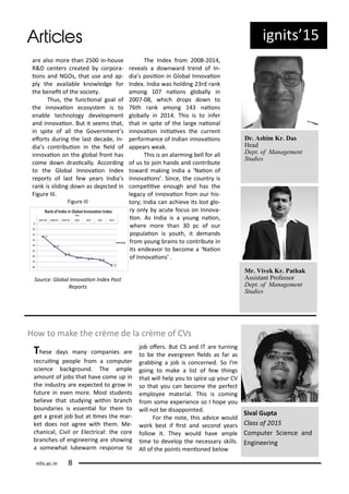 ig its 5
a e also o e tha 5 i -house
R&D e te s eated o po a-
io s a d NGOs, that use a d ap-
pl the a aila le k o ledge fo
the e eit of the so iet .
Thus, the fu io al goal of
the i o aio e os ste is to
e a le te h olog de elop e t
a d i o aio . But it see s that,
i spite of all the Go e e t s
efo ts du i g the last de ade, I -
dia s o t i uio i the ield of
i o aio o the glo al f o t has
o e do d asi all . A o di g
to the Glo al I o aio I de
epo ts of last fe ea s I dia s
a k is slidi g do as depi ted i
Figu e III.
Figu e III
Sou e: Glo al I o aio I de Past
Repo ts
The I de f o - ,
e eals a do a d t e d of I -
dia s posiio i Glo al I o aio
I de . I dia as holdi g d a k
a o g aio s glo all i
- , hi h d ops do to
th a k a o g aio s
glo all i . This is to i fe
that i spite of the la ge aio al
i o aio i iiai es the u e t
pe fo a e of I dia i o aio s
appea s eak.
This is a ala i g ell fo all
of us to joi ha ds a d o t i ute
to a d aki g I dia a Naio of
I o aio s . Si e, the ou t is
o peii e e ough a d has the
lega of i o aio f o ou his-
to ; I dia a a hie e its lost glo-
o l a ute fo us o I o a-
io . As I dia is a ou g aio ,
he e o e tha p of ou
populaio is outh, it de a ds
f o ou g ai s to o t i ute i
its e dea o to e o e a Naio
of I o aio s .
Dr. Ashim Kr. Das
Head
Dept. of Management
Studies
Mr. Vivek Kr. Pathak
Assistant Professor
Dept. of Management
Studies
Ho to ake the e de la e of CVs
Si al Gupta
Class of
Co pute S ie e a d
E gi ee i g
These da s a o pa ies a e
e uii g people f o a o pute
s ie e a kg ou d. The a ple
a ou t of jo s that ha e o e up i
the i dust a e e pe ted to g o i
futu e i e e o e. Most stude ts
elie e that stud i g ithi a h
ou da ies is esse ial fo the to
get a g eat jo ut at i es the a -
ket does ot ag ee ith the . Me-
ha i al, Ci il o Ele t i al: the o e
a hes of e gi ee i g a e sho i g
a so e hat luke a espo se to
jo ofe s. But CS a d IT a e tu i g
to e the e e g ee ields as fa as
g a i g a jo is o e ed. So I'
goi g to ake a list of fe thi gs
that ill help ou to spi e up ou CV
so that ou a e o e the pe fe t
e plo ee ate ial. This is o i g
f o so e e pe ie e so I hope ou
ill ot e disappoi ted.
Fo the ote, this ad i e ould
o k est if i st a d se o d ea s
follo it. The ould ha e a ple
i e to de elop the e essa skills.
All of the poi ts e io ed elo
its.a .i
 