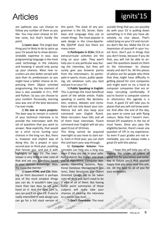 ig its 5
a e opio al; ou a hoose to
follo a u e of the as ou
like. You a e e hoose to fol-
lo o e, ut that's ha dl the
poi t.
) Lea Ja a: The si gle est
thi g ou' e likel to do to spi e up
ou CV ould e to sho de o -
st ata le e pe ise i Ja a. Ja a
p og a i g la guage is the ost
used te h olog i the i dust
a d k o i g it ould o l pu p
up ou ha es. Most e e-
uite s a e also ete e sed ith
Ja a tha its p ede esso s so ou
ight ha e a ete ha e at i -
p essi g the . O je t o ie ted
p og a i g, the ke ele e t of
Ja a is also a aila le i C++, PHP
a d P tho . So ou a hoose to
ou o fo t. Pe so all , lea i g
Ja a as o e of the est de isio s
I' e e e ade.
) Do o e o o e p oje ts:
The est a to e ai i o t ol
of ou te h i al i te ie is to
p o ide the i te ie e ith the
set of uesio s that ou a t to
a s e . No e pli itl , that ould
e a st i t o- o hu i g ou
ha es i the lo g u . But, the e
is, ho e e a d i pli it a of
doi g this. Do a p oje t i ou
se o d ea o thi d ea , a thi g
that fa ies ou, a d put it ith
highlights o ou CV. The i te -
ie e is e likel to take ote of
that a d ask ou uesio s ased
i ou do ai k o ledge. Also,
the o e the e ie .
) Lea HTML a d CSS: Mak-
i g a ht l do u e t is pe haps
o e of the ost si plest thi gs
ou a do. It ould 't take ou
o e tha t o da s to set ou
ha d o it. A d the est pa t is,
ou a put it o ou CV. If ou' e
eall i te ested i e desig ou
a go fo a full sta k e sio of
this poi t. The sta k of a p o-
g a e is the OS, Se e , Data-
ase a d La guage the use to
eate thi gs. The ost popula i
e desig is the Li u -Apa he-
M SQLPHP sta k ut the e a e
a o e.
) Pa i ipate i ECAs: ECA o
e t a u i ula a i iies a e the
i i g o ou ake. The o 't
help ou i a pa i ula a du -
i g the i te ie , ut the ill
su el gi e ou o ie poi ts
f o the i te ie e s. So pa i i-
pate i spo ts, usi , pu li speak-
i g, et hate e suits ou est
a d put it o ou CV.
5) Pu li Speaki g i E glish:
This is pe haps the ost e ei ial
poi t of the hole a i le. Pu li
speaki g i e e ts like de la a-
io , o ato , de ates a d e ita-
io s ill ot o l oost ou o -
ide e ut ill also keep ou
o a d o e E glish lue t.
Most e uite s ha e GDs a d all
of the ha e i te ie s. Flue t
o a d o e E glish ill set ou
apa t out of i es.
This thi g a ot e a ui ed
o e ight so ou ha e to sta t ea -
l . E e i thi d ea , ou a sta t
this a d lea ou a th ough.
) Co pute S ie e: Fe
o epts a help ou a lo g a
e e if the a e ot i ou s lla-
us. Su je ts like Desig a d A al-
sis of Algo ith s, Co pute Net-
o ks, Ope ai g S ste s, Rela-
io al Data ase Ma age e t S s-
te s, Data St u tu es a d O je t
O ie ted Desig a e to e take
ote of. No ou do 't eed to e
a hiz i all of the . But ha i g
ullet poi t su a ies of these
su je ts ill eall take ou
ha es of lea i g the i te ie
to a hole e le el.
) Do 't O e state: The ost
sui idal thi g that ou a possi l
do ith ou CV is pui g do
so ethi g i it that ou ha e a -
solutel o lue a out. That's
alled l i g o ou CV a d e uit-
e s do 't like lies. Make the CV a
i p essio of ou self i ou t u-
est fo . Do 't put i thi gs that
ou do 't k o , e ause if ou do
that, ou ill ot e a le to a -
s e the uesio s ased o the
to the i te ie e . So hoose
isel a d do 't lie. All this pie es
of ad i e a e fo people ho thi k
that the ight ha e dii ult i
gei g pla ed fo o e o pa ies
a d ight a t to t a ha d at
o pute o pa ies that a e al-
a s e uii g o fo ta l . If
ou' e a h is o pute s ie e
o ele t o i s this age da is a
ust. A good CV ill take ou to
pla es that ou ill ot k o e ist-
ed. A d ate the e d of the da ,
ou a t to o e out ith l i g
olou s. Note that I ha e 't e -
io ed CPI a he e i the list of
ust ha es. O e ou pass the
eligi ilit a ie , the e's e e a
uesio of CPI i e pe ie e.
So e e if ou g ades a e ot e-
a ka le, ou a al a s ake a
g eat CV ith this ad i e.
I hope this ill help ou all i
aki g the ea of ea of
good CVs fo ou sel es a d so e-
da i futu e ou'll i d ou self
happ that ou o e ead this a i-
le. All the est to all of ou fo
ou e dea o s.
its.a .i 9
 