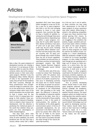 ig its 5
No a da s, the spa e p og a s of
de elopi g ou t ies a e eai g a
lot of uzz. It is ot e ause of thei
auda ious efo t to s ale the i i ite
u i e se; athe , due to the u p e e-
de ted su ess i thei e e othe
spa e p og a . Whethe it as the
Ma gal aa Ma s O ite Missio )
of I dia o the Sup e eSAT of S i
La ka, the all ha e hit the headli es
ith thei su esses. Although all
these a hie e e ts ha e st e gth-
e ed the i age of a pa i ula ou -
t o the o ld fo u , should su h
su esses ate he ost of the
o ld s populaio has ot ee a le
to ha e a p ope eal fo t o
i es? I fa t, it is al a s ee i t i-
gui g to thi k hethe these p o-
g a s a e just a delusio of de elop-
e t o i deed a shee easu e fo
de elop e t. A d this dile a is
pe ple i g the i telle tual gia ts of
the o ld that hethe these p o-
g a s a e o e ad a tageous o
athe disad a tageous.
Fe da s a k, he I dia
lau hed the INRSS D fo th i the
se ies of se e satellites), the o ld
po de ed o e the fa t that ho a
ou t hose ea l half a illio
populaio do t e e ha e p ope
toilets a aged to s ap out $ il-
lio a ea fo its spa e p og a s!
A d I dia is ot the o l e e gi g
e o o to i est i su h spa e
p og a s. E e ou t ies like Nige-
ia ha e a ha dful of satellites e-
ol i g the ea th though these e e
lau hed othe s). Depe di g ho
e dei e a spa e p og a , i -
o s like S i La ka ate Sup e e-
SAT), Boli ia a d Bela us ha e pla s
of so e so t to get spa e a i it
u de a . B o e ou t, i ludi g
o-ope ai e efo ts et ee ou -
t ies ut ot full p i ate o es, the e
a e u e tl o e spa e p o-
g a s though o l a doze of these
ha e a so t of lau h apa ilit ).
These a i iies ot o l e d he e, as
o these ou t ies a e pla i g fo
e t a aga t p oje ts like SCRP
Spa e Capsule Re o e P og a )
o RLVT Reusa le Lau h Vehi le
Te h olog ).
F o the othe side of the oi ,
a stud has sho that De elopi g
ou t ies sufe the g eatest osts
he a disaste hits – o e tha 95
pe e t of all deaths aused haz-
a ds o u i de elopi g ou t ies
a d losses due to atu al haza ds
a e i es as g eate as pe e t-
age of GDP) i de elopi g ou t ies
as o pa ed to the i dust ialized
o es . A d a o di g to the stud
agai , the dife e e is e ause of
the a aila ilit of ad a ed satellite
p og a s to the late . He e, this is
ot the o l e eit of these satellite
p og a s; i fa t, i this o ld of
o u i aio , the satellites a e
the a k o e of the hole giga i
o u i aio s ste . I this e a of
sustai a le de elop e t, the ad-
a e e t i the ield of spa e p o-
g a s has p o e thei uilit f o
the i h oil ields to the a e
d ought p o e egio s. The satellites
a e o used to a u atel al ulate
the st ike i i gs of the atu al dis-
aste s like tsu a is.
As i this e a, a is ot a opio ,
so these ou t ies a e o usi g
thei ad a e e t i the ield of
spa e p og a to p o e sup e a
o e othe aio s. While ei g i -
ol ed i this glite i g o peiio
of spa e a e, these ou t ies ha e
sta ted ig o i g thei asses. As
illio s of people of these aio s
a e st uggli g i the o diio s like
po e t , hu ge , sa itaio a d s a -
it of lea ate , illio s of dolla s
a e spe t o the spa e p og a s.
A d the t uth is that the o e
spe t o these p og a s a easil
e used fo the elfa e of poo . A -
o di g to a e e t de elop e t,
ISRO has p oposed a udget of US$
.9 illio fo its hu a spa elight
p og a . It is also a ite t uth that
e e though e a e spe di g su h a
la ge su of o e o these p o-
g a s, o a p i a fa ie, the out-
o es e ai ea i gless fo the
ha e- ots. A s all e o o u p e-
di ted ishap i these p og a s
ould lead to the deaths of i o e t
ast o auts, s ie ists, e gi ee s, et .
like Theodo e F ee a , Valdisla N.
Volko , Kalpa a Cha ala; hi h is a
huge loss fo hu a it .
Thus at p ese t, de elopi g
aio s should i est i o l those
spa e p og a s he e e aio s
i te est out eigh the d a a ks,
like i p o i g o u i aio &
eathe fo e ast s ste s. The spa e
p og a s hi h a e fuelled o e
a thi g othe tha eed fo su sist-
e e; like Ma gal aa , Spa e Cap-
sule Re o e P og a a d Reusa le
Lau h Vehi le Te h olog ust ot
e opted de elopi g ou t ies.
These aio s should athe fo us
o e o thei ha e- ots i fulilli g
thei asi eeds. As it is said,
S ie e alo e a t i g p ospe it
to the aio , ut the people s
spi it .
its.a .i
M i al Sh i asta
Class of
Me ha i al E gi ee i g
De elop e t o Delusio – De elopi g Cou t ies Spa e P og a s
 