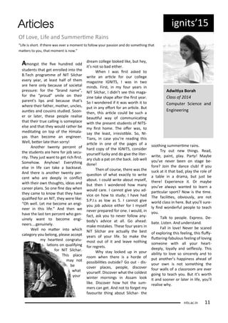 ig its 5
Of Lo e, Life a d Su e i e Rai s
Life is sho t. If the e as e e a o e t to follo ou passio a d do so ethi g that
ate s to ou, that o e t is o .
A o gst the i e hu d ed odd
stude ts that get e olled i to the
B.Te h p og a e of NIT Sil ha
e e ea , at least half of the
a e he e o l e ause of so ietal
p essu e: fo the a d a e ,
fo the p oud s ile o thei
pa e t s lips a d e ause that s
he e thei fathe , othe , u les,
au ies a d ousi s studied. Soo -
e o late , these people ealise
that thei t ue alli g is so epla e
else a d that the ould athe e
editai g o top of the Hi ala-
as tha e o e a e gi ee .
Well, ete late tha so !
A othe t e t pe e t of
the stude ts a e he e fo jo se u-
it . The just a t to get i h i st.
So eho . A ho ! E e thi g
else i life a take a a kseat.
A d the e is a othe t e t pe -
e t ho a e deepl i o li t
ith thei o thoughts, ideas a d
a ee pla s. So o e i e da he
the a e to k o that the ha e
ualiied fo a NIT, the e e like:
Oh ell. Let e e o e a e gi-
ee i this life. A d the e
ha e the last te pe e t ho ge -
ui el a t to e o e e gi-
ee s....ge ui el .
Well o ate i to hi h
atego ou elo g, please a ept
hea iest o g atu-
laio s o ualif i g
fo NIT Sil ha .
This pla e
a ot
e
hat
ou
d ea ollege looked like, ut he ,
it s ot so ad eithe .
Whe I as i st asked to
ite a a i le fo ou ollege
agazi e IGNITS, I as i t o
i ds. Fi st, i fou ea s i
NIT Sil ha , I did t see this aga-
zi e take shape ate the i st ea .
So I o de ed if it as o th it to
put i a efo t fo a a i le. But
the , this a i le ould e su h a
eauiful a of o u i ai g
ith the p ese t stude ts of NITS-
i st ho e. The ofe as, to
sa the least, i esisi le. So, NI-
Tia s, i ase ou e eadi g this
a i le i o e of the pages of a
ha d op of the IGNITS, o side
ou self lu k a d do gi e the lite -
a lu a pat o the a k. Jo ell
do e!
The of ou se, the e as the
uesio of hat e a tl to ite
a out. I ould ite a out self,
ut the I o de ed ho a
ould a e. I a ot gi e ou ad-
i e o ho to stud ; I ha e had
S.P.I.s as lo as 5. I a ot gi e
ou jo ad i e eithe fo I self
e e p epa ed fo o e. I ould, i
fa t, ask ou to e e follo a -
od s ad i e at all. Go ahead:
ake istakes. These fou ea s i
NIT Sil ha a e a tuall the est
ea s of ou life. So ake the
ost out of it a d lea e othi g
fo eg ets.
Wh sta lo ked up i ou
oo he the e is a ho de of
possi iliies outside? Go out - dis-
o e pla es, people, dis o e
ou self. Dis o e hat the oldest
i te o i gs i Assa look
like. Dis o e ho hot the su -
e s a get. A d ot to fo get
fa ou ite thi g a out Sil ha - the
soothi g su e i e ai s.
T out e thi gs. Read,
ite, pai t, pla . Pa t ! Ma e
ou e e e ee o stage e-
fo e? Joi the da e lu ! If ou
su k at it that ad, pla the ole of
a ta le i a d a a, ut just e
the e! E pe ie e it. O a e
ou e al a s a ted to lea a
pa i ula spo t? No is the i e.
The fa iliies, o iousl , a e ot
o ld lass i he e. But ou ll su e-
l i d o de ful people to tea h
ou.
Talk to people. E p ess. De-
ate. Liste . A d u de sta d.
Fall i lo e! Ne e e s a ed
of e plo i g this feeli g, this luf -
lute i g-fa ulous feeli g of lo i g
so eo e ith all ou hea t-
deepl , lo all a d sellessl . This
a ilit to lo e so si e el a d to
put a othe s happi ess ahead of
ou o is ot so ethi g the
fou alls of a lass oo a e e e
goi g to tea h ou. But it s o th
it a d soo e o late i life, ou ll
ealise h .
Ad iiya Bo ah
Class of
Co pute S ie e a d
E gi ee i g
its.a .i
 