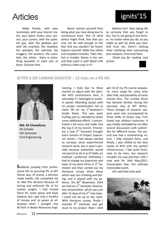 ig its 5
Make f ie ds- ith ou
oo ate, ith ou a h a-
tes, ou at h ates, ou se -
io s, ou ju io s, ith the uiet-
est gu , ith the geekiest gi l,
ith the s a test, the o diest,
the ei dest, the tale ted, the
ugge s, the u ke s, the s ie -
ists, the a ists... the e is so e-
thi g eauiful i ea h o e of
the . Dis o e that.
Ne e est ai ou self f o
doi g hat ou lo e doi g due to
o se si al fea s- fea of hat
othe s ight thi k, fea that ou
a ot do ell e ough o the
fea that ou ould t e hea d.
E plo e ou self. Make the silliest
a d stupidest istakes. Take isks.
Get i t ou le. Da e i the ai
a d the at h a old! What s life
ithout a litle az i it?
Boto -li e? Stop taki g life
so se iousl that ou fo get to
li e. You e ot goi g to li e fo e -
e , o ate hat ou do; so ou
ight as ell do hat ou lo e.
A d t ust e, the e s othi g
o e saisf i g tha o e o i g
ou deepest, i e ost fea s.
Tha k ou fo eadi g. Lots
of lo e.
AFTER A SRI LANKAN DISASTER – li es o a PG life
Sudde l ju pi g f o p ofes-
sio al life to pu sui g PG at NIT
Sil ha as, of ou se, a de isio
ade hasil . Life o pelled e
to take this de isio e ause of
o i g a d a iso ial life at S i
La ka ju gles. I had o ed
the e fo so e pea e a d a k
ala e, ut I got o l a ha dful
of o e a d o pea e at all.
A a he I plu ged i to
M.Te h i Wate Resou es E gi-
ee i g, I took t o to th ee
o ths to adjust ith the alie -
like NITS e i o e t he e; it
see edas if I elo ged to a oth-
e pla et. Ate di g lasses ith
o p ope o e t aio led to
lo e SPI o st
Se este s
G ade Sheet. This as uite
hu i g a d so I de ided to i est
so e addiio al efo ts. I o e -
t ated a it o e a d ade i to
the top of a h. P o ot-
ed, a e d
Se este ought
e t a te sio of P oje t Supe i-
so sto ies. I had al a s a ted
to a out so e e pe i e tal
esea h o k, ut it as t pos-
si le e ause autho iies ould
ot pe it to do it at IIT Delhi, a
i situte I p efe ed. Uli atel I
had to ha ge Supe iso a d
topi of o k th i e i d
Se-
este a d the a ied out
lite atu e su e th ee i es
hi h as too i itai g a d o -
i g, a d it pla ed ith pa-
ie e .O th
No e e ,
e had ou d
Se este disse ta-
io p ese taio , hi h as just
ate 5 da s of d
e topi .
I ould ot do up to the a k.
With lite atu e su e , i all I
ea hed th
Se este a d got
stu k to p oje t .No I shall
get id of PG ou se a a -
o o e stud fo so e i e
ate that, a d possi ilit of so e
e tal liss. The u e th ee
has e o e fa ilia du i g this
t o- ea sta at NIT Sil ha .
Th ee ha ges of esea h su -
je ts e e also a o pa ied
th ee shits of hostel sta . Fi st
hostel as ithout esou es- it
as totall e olded e ate
se e al dis ussio s ith autho i-
ies fo dife e t issues. The se -
o d o e had a es e izi g a-
tu e. I full e jo ed the e, a d
i all , I as shited to the est
hostel of NITS ith the pe fe t
i f ast u tu e. I feel uite fo tu-
ate to e he e, ut esea h
t ou les e o a d the . Sill, I
o ait fo th Ma , 5-
Co o aio Da - the uli ate
e o a le e e t.
All's ell that e ds ell.
Md. Ali Cho dhu y
PG S hola
th Se este
Ci il E gi ee i g
its.a .i
 