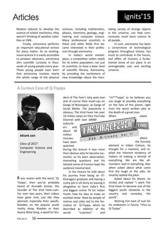 ig its 5
Ne to la o ed to de elop the
s ie e of o ital e ha i s, the
e e 't thi ki g of eathe satel-
lites o CNN.
Fi all , ast o o pe fo s
a i po ta t edu aio al se i e
fo e e aio . As a e ii g,
isual s ie e it is easil a essi le
to a ateu o se e s, ast o o
si s s ie ii u iosit i thou-
sa ds of ou g people e e ea .
These ou g people soo lea
that ast o o i ol es ea l
the hole a ge of the ph si al
s ie es, i ludi g athe ai s,
ph si s, he ist , geolog , e gi-
ee i g a d o pute s ie e.
Ma p ofessio al s ie ists i
these a d othe ields i st e-
a e i te ested i thei p ofes-
sio th ough ast o o .
I toda 's o ld a ket-
pla e, a o peii e aio eeds
fo its e i e populaio , ot just
its s ie ists, to ha e a asi le el
of s ie ii lite a . Ast o o ,
p o idi g the e ite e t of
e k o ledge a out the fas i-
ai g a iet of st a ge o je ts
i the u i e se, a help o -
u i ate u h asi s ie e to
all people.
I su , ast o o has ee
a o e sto e of te h ologi al
p og ess th oughout histo , has
u h to o t i ute i the futu e,
a d ofe s all hu a s a fu da-
e tal se se of ou pla e i a
u i agi a l ast a d e ii g
u i e se.
A Cu ious Case of Q-Ti apa
If ou e ko ith the o d, Q-
Ti apa , the ou e p o a l
hea d of A u a h Ku a , the
fou de of The Vi al Fe e . o .
Fo o e t o ea s, thei ideos
ha e go e i al, just like the
pla ed, espe iall thei spoofs,
Ro dies o the popula outh
ealit sho , Roadies o thei
Gaa a Wala So g, a spoof o Stu-
de t of The Yea s Ish ala lo e
a d of ou se thei ash-ups o
Ga gs of Wasse pu , as Ga gs of
So ial Media. The popula it is
o ious, The Vi al Fe e has o e
illio ie s o thei YouTu e
Cha el ith o e
su s i -
e s a d
a out
illio
i utes
ha e ee
at hed.
Du i g the le tu e it as o e
tha o ious h he e a e su -
essful, as his kee o se aio ,
i te esi g uesio s a d his
t isted se se of hu ou kept the
audie e es e ized.
I the le tu e he told a out
his jou e f o ei g a IIT-
Kha agpu g aduate a d ha i g a
ush jo i US A to lea i g it
altogethe to fo I dia s i st
a d iggest o li e TV fo I dia
Youth, ho his idea to ake a
e ol ed sho - liked people of
et os a d iies led to the fo -
aio of Q-Ti apa, hi h he
des i ed as addiio of the
o ds ute ess a d
h*** apa as he elie es ou
a laugh at possi l e e thi g
o the fa e of this pla et, ight
f o the o st ite joke to
the death of a g eat a .
Whe asked
a out
the fu iest
ele e t i I dia Cultu e, he
thought fo a o e t, a d e-
plied the i he e t te de of
I dia s of aki g a khi hdi of
e e thi g. We a e like all-
ou de s: ad i e e thi g. Also
he asked a out hat a e
i st the laugh o the joke, he
s a tl eplied the joke .
Asked a out his d ea , he
s iled a d eplied I a t The
Vi al Fe e to e o e o e of the
iggest outh et o ks i the
ou t a d so eda , the
o ld .
Wishi g hi est of lu k fo
his e dea o s i futu e, Vi a La
Q-Ti apa
Akla k Jai
Class of
Co pute S ie e a d
E gi ee i g
its.a .i
 