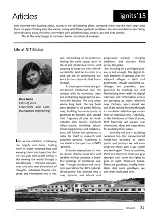 ig its 5
soot- o e ed e ustli g a out, aki g i the sill-glo i g ashes, s eepi g the i to the i e ; g a dust
f o the p es loai g atop the a es, i i g ith lo e ga la ds a d foa ; the dust a d de is esu fa i g
so e dista e a a , this i e, i te i ed ith pol the e ags, e pt a s a d di t lothes.
This is The Hol Ga ges at its holiest a ks: the Ghats of Va a asi.
Life at NIT Sil ha
Life, as has u folded, is follo i g
the ights a d da ks, holdi g
the i a le hed ists a d
ea i g the i to tapest ies. But
the t o- ea si t at NIT Sil ha is
like ie i g the o ld th ough a
kaleidos ope – i t i ate pe spe -
i es a d e e e di e sio s of
thoughts. I di idual d ea s o -
e ge a d i te ea e i to a o-
sai , et o ki g of o-e iste e,
sha i g the sa e spa e, oth i
lite al a d i telle tual te s, a d
pu sui g to fo ge ou o i di id-
ual ide it . A d e it a ote o a
oid, e a e all o t i ui g ou
oi e to the es e do that hu s
th ough.
A o e-upo -a-i e tea ga -
de -tu ed i telle tual hu , the
a pus ith its u e ous lakes
a d e ha i g topog aph is aes-
thei all lessed. The e pla e
he e lo g a k the tea uds
e e te ded i all g ee feli it ,
o , uddi g hu a - esou e is
g oo ed to losso a d sp ead
thei f ag a e all o e . A i tel-
le tuall elite fa ult , ell- uilt
i f ast u tu e, e i hi g edu a-
io al p og a es a d olla o a-
io s, NIT Sil ha has a ed out a
i he fo itself i esea h a d
a ade i pu suits. A ade i s is
o e shade i the spe t u of NITS
-ge o e.
C eai e e p essio s i u-
si , da e, d a a, isual a ts, a d
eai e ii g o pose a eau-
iful la ge of e oio al out-
lets. Th ough utaio a d oss-
o e ope aio s the NITS- ultu al-
h o oso e has e ol ed i to a
e , d a i a d i a t a d
p og essi e outlook – e gi g
t adiio s a d ultu es f o
a oss the glo e.
But, sta di g o a p i ileged plat-
eau is ot e ough. The digital di-
ide et ee i - a pus a d the
adja e t illages is sta k a d
p o i e t. Though e o o i e -
ha ges a e p e ale t, p o-
g a es fo ea hi g out a d
fa ilia izi g the ith the digital
i te fa e a d i fo aio a ess
a e sp i gi g up, al eit elai el
e . Pe haps, ea s ahead, e
ill all e looki g fo a d th ough
a u ulai e kaleidos ope athe
tha a i di idual o e. Hopefull ,
i the ha dloo of thei d ea s,
NITS f ate it ill ea e e
di e sio s, ideas a d i spi aio s
fo s ulpi g thei sel es.
A d h ot sa it- s ulpi g
ou sel es too. Ou i e pe ie ed
ha ds a e shak at so e
poi ts a d pe haps e ill e e
d op the hisel, pi k it up, e isit
a d o k agai . The e is su shi e,
the e a e sto s to ake ou g ip
st o ge a d so e sta -lights to
gaze at ight. The e a e hellos.
The e a e good es, ostl i e i-
ta le. A d so e good es, e
ill e e eall pa t ith.
Ili a Si ha
Class of
Ele t o i s a d Co -
u i aio e gi ee i g
its.a .i
 