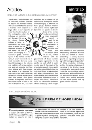 ig its 5
I pa t of Cultu e i Glo al Busi ess E i o e t
Cultu e pla s a e i po ta t ole
i o du i g usi ess o e seas
i.e. e o d the do esi o de s.
The su ess a d efe i e esult of
a usi ess eet depe d o a
la ge e te t to ou apa ilit of
u de sta di g the ultu e of
the pa i ipai g aio . No
i di idual o i situio
a dis ega d his o
its ultu e. Cultu e
i i es a se se of
aio alis a d pat i-
ois i people a d the
ete e deal ith it,
the ete a e the
s opes of e e gi g as a
su essful glo al usi ess
t oo i the a ket. Fo the
sa e, it is e i po ta t a d al-
ost i pe ai e to ha e a p o-
fou d k o ledge o the ultu es
a d t adiio s of a ious aio s
a d also a t a o di g to those
he deali g ith these espe -
i e aio s. It is a o o hu-
a t ait to look upo those ho
espe t ou ultu e ith g eat e-
spe t a d ho ou . Thus, glo al
usi ess a age e t deals ith
this si ple aspe t. I o de to e-
ate uli aio al ies, it is e
i po ta t to e le i le i ou
app oa h of deali g ith a ious
lie ts elo gi g to dife e t ul-
tu al g oups. Polii al elaio s
ith a ious aio s ight see
e ei ial a d posii e i the i -
te est of the o pa-
, ut so ei es it
ight p o e det i-
e tal as
ell. Fo e -
a ple, if a
o ga izaio is
i ol ed i
usi ess ela-
io s ith
t o aio s hi h
a e at a , polii al
elaio s ith the
go e e ts of these ou t ies
a d ag the o ga isaio i to the
o li t as ell hi h is det i-
e tal to a ds the g o th of the
o ga isaio as ell. He e, polii-
al elaio s should e li ited a d
est ai ts should e e e ised o
su h afai s. Glo alisaio is dei-
itel i gi g a out i te i gli g
of ultu es, ho e e e ought to
espe t the ultu e, aio alisi
ideals a d aio alisi se i e ts
of ea h a d e e aio ; espe t
a d o fo to thei p oto ols
hile deali g ith the . Busi ess
is ot just elated to o e -
esta lishi g a st o g usi ess
g ou d a d e pa di g it e ui es
a g eat k o ledge a d appli aio
of skilled a kei g st ategies,
a d the i st poli o asi ule of
a kei g is to de elop st o g
et o ki g u de sta di g a d
espe i g o e a othe 's opi io
a d de isio , hile ai tai i g a
fai a d u iased g ou d fo dis-
ussio . Thus, o l doi g this
a the o ld e o e o e ig
glo al usi ess f ate it .
A i da Chak a o ty
Class of
Ci il E gi ee i g
Fou ded Mau i e Ke i Cha i
a stude t of BTECH at NIT SIL-
CHAR i the ea .This o ga -
isaio has pla ed a ke ole i
the de elop e t of hild e i
a a k alle si e its fo aio .
It has lea isio a d issio a d
5 poi t o je i es ai i g at up-
liti g the edu aio le el of the
hild e of the u al illages a d
slu s i Sil ha .The o ga isaio
has olu tee s , staf a d o e
pe so al o sulta t f o Cali-
fo ia USA.
CHILDEREN OF HOPE INDIA
its.a .i
 