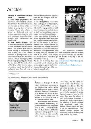 ig its 5
Child e of Hope I dia has th ee
ai s he es: -
. Ate s hool p og a e: This
s he e is i t odu ed to edu ate
the hild e of poo fa ilies ho
a e ot a le to ate d s hool a d
tuiio p ope l due to a ious
easo s. U de this s he e a
g oup of dedi ated a d ell
t ai ed olu tee s togethe ith
staf e e s tea h ele e ta
E glish, asi athe ai s a d
u h o e.
. Na Jee a S he e: This
s he e e phasises o de elopi g
a stage he e lo al a t a e a -
keted. This s he e as i iiated
hile ai i g at i t odu i g life
skill, ati g, usi a d eai e
odules of gai i g i o e to the
s hool d opout ouths. It has o
sta ted a lo e aki g p oje t fo
the tee age gi ls a d guita lasses
fo the o s. All this ouths ha e
eithe d op s hool fo o e easo
o a othe ai l due to la k of
sui ie t fees. This ill help to
p o ide self-e plo e t oppo tu-
iies fo the illage s ate o -
sta t t ai i g.
. Food P og a e: This is the
ost e ii g pa t of the p og a ,
E e eeke d hild e a e p o-
ided ith a highl ut iious food
ate the lasses to oi ate the
to stud a d sp ead a a e ess o
p ope ut iio fo good health.
Futu e pla s i lude de elopi g a
s hool ith all the asi a e iies
a d esta lishi g a pe a e t a -
ket fo the a isa s i the a ea,
o ga ise f ee edi al a ps fo
the illages a d p o ide ut iio al
ou selli g to edu e al ut iio
te de ies i illage hild e . Also
to idge the gap et ee hil-
d e i the slu s, u al illages
a d those i u a a eas th ough
i te a i e o kshop.
We also ai at eai g state ise
a a e ess a out edu aio , step
up a paig s agai st ea l a -
iages a d p o ote gi l hild edu-
aio i a a k alle
We app e iate do aio s
f o suppo te s a d ell- ishe s
like ou to a out ou a i iies.
To do ate ki dl log o to ou
e site
. hild e ohopei dia.o g a d
e ail us at
hild e ohopei dia@g ail. o
Mau i e Ke i Cha i
Class of
Ele t o i s a d Co -
u i aio E gi ee i g
?????????
Fo ost of histo , A o ous as a o a .—Vi gi ia Woolf
A i les th ough 5 of the
I dia Co situio gua a tee us
ou fu da e tal ights. While
the look g eat o pape , it is pii-
a le that the a e t i ple e t-
ed as ell as the should e. A d
it goes ithout sa i g that the
o e i ou ou t ha e it
u h o se tha the e .
E e efo e the a e o ,
so e fe ales i ad e te tl e -
ou te the utaliies ou people
ha e to ofe . Fe ale foei ide-
the sele i e a o io of fe ale
foetuses- is killi g up a ds of o e
illio fe ales i I dia a uall ,
ith t agi o se ue es. I
so e a eas, the se aio e-
t ee ales a d fe ales has
d opped do to less : . The
te h olog a aila le at ha d to-
da allo s dete i aio of the
se of the foetus easil . It is said
that te h olog is a oo to i ili-
saio , ut ith the ad e t of
su h te h ologi al ad a es i
p e atal se dete i aio sele -
i e a o io s of fe ale ofsp i g
ha e uliplied leaps a d
ou ds. Couples isuse this po -
e of se dete i aio . E e
do to s illi gl pe fo the
a o io i o de to ake a ui k
u k. P i u o o e e.
A a Hilaly
Class of
Ele t i al E gi ee i g
its.a .i 5
 