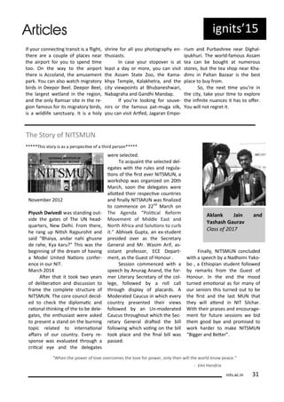 If ou o e i g t a sit is a light,
the e a e a ouple of pla es ea
the ai po t fo ou to spe d i e
too. O the a to the ai po t
the e is A ola d, the a use e t
pa k. You a also at h ig ato
i ds i Deepo Beel. Deepo Beel,
the la gest etla d i the egio ,
a d the o l Ra sa site i the e-
gio fa ous fo its ig ato i ds,
is a ildlife sa tua . It is a hol
sh i e fo all ou photog aph e -
thusiasts.
I ase ou stopo e is at
least a da o o e, ou a isit
the Assa State )oo, the Ka a-
kh a Te ple, Kalakhet a, a d the
it ie poi ts at Bhu a esh a i,
Na ag aha a d Ga dhi Ma dap.
If ou e looki g fo sou e-
i s o the fa ous pat- uga silk,
ou a isit A fed, Jaga a E po-
iu a d Pu ash ee ea Dighal-
ipukhu i. The o ld-fa ous Assa
tea a e ought at u e ous
sto es, ut the tea shop ea Kha-
di s i Palta Bazaa is the est
pla e to u f o .
So, the e t i e ou e i
the it , take ou i e to e plo e
the i i ite ua es it has to ofe .
You ill ot eg et it.
The Sto of NITSMUN
*****This sto is as a pe spe i e of a thi d pe so *****
No e e
Piyush D i edi as sta di g out-
side the gates of The UN head-
ua te s, Ne Delhi. F o the e,
he a g up Niish Rajpu ohit a d
said Bhai a, a da ahi ghus e
de ahe, K a ka u? This as the
egi i g of the d ea of ha i g
a Model U ited Naio s o fe -
e e i ou NIT.
Ma h
Ate that it took t o ea s
of deli e aio a d dis ussio to
f a e the o plete st u tu e of
NITSMUN. The o e ou il de id-
ed to he k the diplo ai a d
aio al thi ki g of the to e dele-
gates, the e thusiast e e asked
to p ese t a sta d o the u i g
topi elated to i te aio al
afai s of ou ou t . E e e-
spo se as e aluated th ough a
ii al e e a d the delegates
e e sele ted.
To a uai t the sele ted del-
egates ith the ules a d egula-
io s of the i st e e NITSMUN, a
o kshop as o ga ized o th
Ma h, soo the delegates e e
alloted thei espe i e ou t ies
a d i all NITSMUN as i alized
to o e e o d
Ma h o
The Age da Polii al Refo
Mo e e t of Middle East a d
No th Af i a a d Soluio s to u
it. A hisek Gupta, a e -stude t
p esided o e as the Se eta
Ge e al a d M . Wasi A if, as-
sista t p ofesso , ECE Depa t-
e t, as the Guest of Ho ou .
Sessio o e ed ith a
spee h A u ag A a d, the fo -
e Lite a Se eta of the ol-
lege, follo ed a oll all
th ough displa of pla a ds. A
Mode ated Cau us i hi h e e
ou t p ese ted thei ie s
follo ed a U - ode ated
Cau us th oughout hi h the Se -
eta Ge e al d ated the ill
follo i g hi h oi g o the ill
took pla e a d the i al ill as
passed.
Fi all , NITSMUN o luded
ith a spee h a Nadho i Yako-
o , a Ethiopia stude t follo ed
e a ks f o the Guest of
Ho ou . I the e d the ood
tu ed e oio al as fo a of
ou se io s this tu ed out to e
the i st a d the last MUN that
the ill ate d i NIT Sil ha .
With thei p aises a d e ou age-
e t fo futu e sessio s e id
the good e a d p o ised to
o k ha de to ake NITSMUN
Bigge a d Bete .
Whe the po e of lo e o e o es the lo e fo po e , o l the ill the o ld k o pea e.
- Ji i He d i
Akla k Jai a d
Yashash Gau a
Class of
its.a .i
ig its 5
 