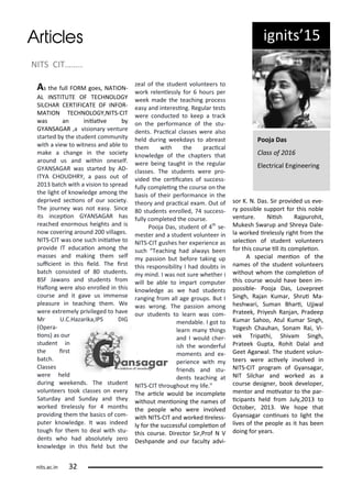 NITS CIT……..
As the full FORM goes, NATION-
AL INSTITUTE OF TECHNOLOGY
SILCHAR CERTIFICATE OF INFOR-
MATION TECHNOLOGY,NITS-CIT
as a i iiai e
GYANSAGAR ,a isio a e tu e
sta ted the stude t o u it
ith a ie to it ess a d a le to
ake a ha ge i the so iet
a ou d us a d ithi o eself.
GYANSAGAR as sta ted AD-
ITYA CHOUDHRY, a pass out of
at h ith a isio to sp ead
the light of k o ledge a o g the
dep i ed se io s of ou so iet .
The jou e as ot eas . Si e
its i epio GYANSAGAR has
ea hed e o ous heights a d is
o o e i g a ou d illages.
NITS-CIT as o e su h i iiai e to
p o ide IT edu aio a o g the
asses a d aki g the self
sui ie t i this ield. The i st
at h o sisted of stude ts.
BSF Ja a s a d stude ts f o
Halo g e e also e olled i this
ou se a d it ga e us i e se
pleasu e i tea hi g the . We
e e e t e el p i ileged to ha e
M U.C.Haza ika,IPS DIG
Ope a-
io s) as ou
stude t i
the i st
at h.
Classes
e e held
du i g eeke ds. The stude t
olu tee s took lasses o e e
Satu da a d Su da a d the
o ked i elessl fo o ths
p o idi g the the asi s of o -
pute k o ledge. It as i deed
tough fo the to deal ith stu-
de ts ho had a solutel ze o
k o ledge i this ield ut the
zeal of the stude t olu tee s to
o k ele tlessl fo hou s pe
eek ade the tea hi g p o ess
eas a d i te esi g. Regula tests
e e o du ted to keep a t a k
o the pe fo a e of the stu-
de ts. P a i al lasses e e also
held du i g eekda s to a east
the ith the p a i al
k o ledge of the hapte s that
e e ei g taught i the egula
lasses. The stude ts e e p o-
ided the e ii ates of su ess-
full o plei g the ou se o the
asis of thei pe fo a e i the
theo a d p a i al e a . Out of
stude ts e olled, su ess-
full o pleted the ou se.
Pooja Das, stude t of th
se-
este a d a stude t olu tee i
NITS-CIT gushes he e pe ie e as
su h Tea hi g had al a s ee
passio ut efo e taki g up
this espo si ilit I had dou ts i
i d. I as ot su e hethe i
ill e a le to i pa t o pute
k o ledge as e had stude ts
a gi g f o all age g oups. But I
as o g. The passio a o g
ou stude ts to lea as o -
e da le. I got to
lea a thi gs
a d I ould he -
ish the o de ful
o e ts a d e -
pe ie e ith
f ie ds a d stu-
de ts tea hi g at
NITS-CIT th oughout life.
The a i le ould e i o plete
ithout e io i g the a es of
the people ho e e i ol ed
ith NITS-CIT a d o ked i eless-
l fo the su essful o pleio of
this ou se. Di e to Si ,P of N V
Deshpa de a d ou fa ult ad i-
so K. N. Das. Si p o ided us e e-
possi le suppo t fo this o le
e tu e. Niish Rajpu ohit,
Mukesh S a up a d Sh e a Dale-
la o ked i elessl ight f o the
sele io of stude t olu tee s
fo this ou se ill its o pleio .
A spe ial e io of the
a es of the stude t olu tee s
ithout ho the o pleio of
this ou se ould ha e ee i -
possi le- Pooja Das, Lo ep eet
Si gh, Raja Ku a , Sh ui Ma-
hesh a i, Su a Bha i, Ujj al
P ateek, P i esh Ra ja , P adeep
Ku a Sahoo, Atul Ku a Si gh,
Yogesh Chauha , So a Rai, Vi-
ek T ipathi, Shi a Si gh,
P ateek Gupta, Rohit Dalal a d
Geet Aga al. The stude t olu -
tee s e e a i el i ol ed i
NITS-CIT p og a of G a saga ,
NIT Sil ha a d o ked as a
ou se desig e , ook de elope ,
e to a d oi ato to the pa -
i ipa ts held f o Jul , to
O to e , . We hope that
G a saga o i ues to light the
li es of the people as it has ee
doi g fo ea s.
Pooja Das
Class of
Ele t i al E gi ee i g
ig its 5
its.a .i
 