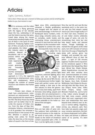 ig its 5
Light, Ca e a, A io !
Well its e te a a d the I dia
il i dust is l i g glo iousl
ith the lega of te de ades
do the li e, ele ai g i full
zeal the histo i jou e that pe e-
t ated deep a o g the asses
sho asi g u e di g shades of life,
ut all these i the spi it of e te -
tai e t. P odu i g highest u -
e of il s a uall to e dist i -
uted glo all , the I dia
il i dust ate s to
audie e e o d all
ou da ies a d i the
p o ess ei es a d
edei es i e-
ai e pe ie e
ith eai e
s ee g a a s
a d i o ai e
te h i ues. The
jou e o e ed a
uli di e sio al
app oa h i E s; the seg e ts
pe tai i g to e te tai e t, e o-
io , a d e plo e t; hi h
ha ged the outlook of so ietal
st u tu e a d elaio s that ha o
ithi .
E te tai e t
Fil ei tee heezo se
hali hai …e te tai e t, e te -
tai e t au e te tai e t. Vid a
Bala popula ized the state e t i
he il The Di t Pi tu e ut these
o ds a t e ete tha to de-
s i e the esse e of I dia i e-
a. F o the da s of Raja Ha i-
sh ha d a hithe to, e te tai e t
i all its g a deu has e ai ed a
de isi e fa to i the su ess of a
il . Whethe it sta ted as de-
pi i g ale a ists fo fe ale
oles, the sto li e, o the i o po-
aio of sou d i the fo of dia-
logue si e 9 , e te tai e t
e ai ed a le i le g aii aio
that ha ged ith the ad e t of
i e a d te h olog . I the fo of
la o a t da e u e s, elo-
dious so gs, o a i s e es, las-
si o edies, e oi lo ales a d
o t asi g li a , e te tai e t
e te ed its e t le el ut ith due
e og iio to the i o ai e eth-
ods adopted to a hie e the sa e.
Co se ue tl a o e fea-
tu es added the list
i ludi g a g
ou g
a
ai-
tude,
ite
u -
e s,
o o
sto ies, pe fe t ight
se ue es, e te si e lighi g, dis o
t a ks a d ot to fo get lip-
lo ki gs. B the e d of 9 s the le -
el of e te tai e t fu the height-
e ed ith pe fe t u es a d si -
pa ks aki g a lea a to the
il i dust to d i e the ge e a-
io -X az e e toda , apa t f o
fo ulai sto telli g, se uels a d
e akes. All i all, e te tai e t i
hate e fo has ee the se et
i g edie t that keeps the e ipe of
i e a palata le to the I dia au-
die e i e a d agai .
E oio
E oio a d I dia
il s a e t o sides of sa e oi .
The audie e feels e th alled, e -
ited a d i e se i the ake e-
lief o ld of sto telle , all these
tha ks to the e te t of e oio al
o te t asso iated ith a il . I
fa t, it a e ightl said, i toda s
il s the eel life a d eal life lu
sea lessl a d it is the sa e ea-
so h ou i d ie e s seated
e t to ou so o laugh loudl as if
it s thei o sto . E oio s a e
all a d I dia i e a ele ates
the usage of sa e, ot o l fo
st ea li i g thei sto ut also
help depi t ealit a d edu ate
asses. Though tholog e-
ai ed the o l ge e at the i iial
ea s, ut ith i lusio of a ious
sto li es the a s of depi i g life
alo g ith a ious ge e too
ha ged, a d p o ided the audi-
e e dife e t sli es of thei life
ithi a spa of i utes
app o ). Pa allel i e a eju e at-
ed the e oio al appeal i il s
a d di e to s like Sat ajit Ra , Ma i
Kaul, M i al Se , Rit ik Ghatak,
Adoo Gopalk ish a hu ed the
hea t ith thei se sii e sto
li es. Co e ializaio of i e a
did ot afe t the e oio al o -
te t too hethe i the ha ds of
Raj Kapoo , Gu u Dut, H isikesh
Mukhe jee, Yash Chop a to the p e-
se t ig shots like Raju Hi a i, Ad-
it a Chop a, Ka a Joha , Vidhu
Vi od Chop a, Sa ja Leela
Bha sali, P akash Jha, just to a e
a fe . I dia i e a ought to
li e light a u see , u told,
ta oo a d e e supp essed e o-
io s a d elaio ships that e e
e o d li its hithe to e e to dis-
uss i o al sei g. Happi ess,
so o , jo , pleasu e, pai , fea ,
lo e, hate, lust, passio , a ge , jeal-
ous , o a e, pat iois ; the I di-
a i e a sho ased it all i dife -
e t st les a d fo ats i dife e t
oa se of its jou e . It s ee
a azi g!
Life is sho t. If the e as e e a o e t to follo ou passio a d do so ethi g that
ate s to ou, that o e t is o .
its.a .i 5
 