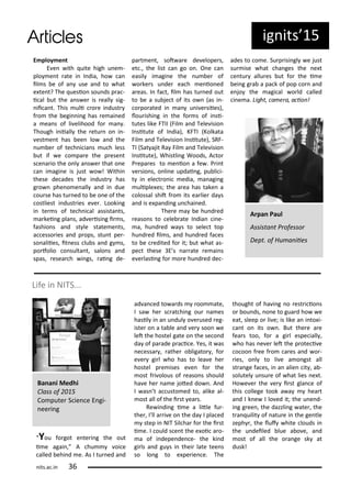 E ploy e t
E e ith uite high u e -
plo e t ate i I dia, ho a
il s e of a use a d to hat
e te t? The uesio sou ds p a -
i al ut the a s e is eall sig-
ii a t. This uli o e i dust
f o the egi i g has e ai ed
a ea s of li elihood fo a .
Though i iiall the etu o i -
est e t has ee lo a d the
u e of te h i ia s u h less
ut if e o pa e the p ese t
s e a io the o l a s e that o e
a i agi e is just o ! Withi
these de ades the i dust has
g o phe o e all a d i due
ou se has tu ed to e o e of the
ostliest i dust ies e e . Looki g
i te s of te h i al assista ts,
a kei g pla s, ad e isi g i s,
fashio s a d st le state e ts,
a esso ies a d p ops, stu t pe -
so aliies, it ess lu s a d g s,
po folio o sulta t, salo s a d
spas, esea h i gs, ai g de-
pa t e t, sot a e de elope s,
et ., the list a go o . O e a
easil i agi e the u e of
o ke s u de ea h e io ed
a eas. I fa t, il has tu ed out
to e a su je t of its o as i -
o po ated i a u i e siies),
lou ishi g i the fo s of i si-
tutes like FTII Fil a d Tele isio
I situte of I dia), KFTI Kolkata
Fil a d Tele isio I situte), SRF-
TI Sat ajit Ra Fil a d Tele isio
I situte), Whistli g Woods, A to
P epa es to e io a fe . P i t
e sio s, o li e updai g, pu li i-
t i ele t o i edia, a agi g
uliple es; the a ea has take a
olossal shit f o its ea lie da s
a d is e pa di g u hai ed.
The e a e hu d ed
easo s to ele ate I dia i e-
a, hu d ed a s to sele t top
hu d ed il s, a d hu d ed fa es
to e edited fo it; ut hat as-
pe t these E s a ate e ai s
e e lasi g fo o e hu d ed de -
ades to o e. Su p isi gl e just
su ise hat ha ges the e t
e tu allu es ut fo the i e
ei g g a a pa k of pop o a d
e jo the agi al o ld alled
i e a. Light, a e a, a io !
You fo got e te i g the out
i e agai , A hu oi e
alled ehi d e. As I tu ed a d
ad a ed to a ds oo ate,
I sa he s at hi g ou a es
hasil i a u dul o e used eg-
iste o a ta le a d e soo e
let the hostel gate o the se o d
da of pa ade p a i e. Yes, it as
e essa , athe o ligato , fo
e e gi l ho has to lea e he
hostel p e ises e e fo the
ost f i olous of easo s should
ha e he a e joted do . A d
I as t a usto ed to, alike al-
ost all of the i st ea s.
Re i di g i e a litle fu -
the , I ll a i e o the da I pla ed
step i NIT Sil ha fo the i st
i e. I ould s e t the e oi a o-
a of i depe de e- the ki d
gi ls a d gu s i thei late tee s
so lo g to e pe ie e. The
thought of ha i g o est i io s
o ou ds, o e to gua d ho e
eat, sleep o li e; is like a i to i-
a t o its o . But the e a e
fea s too, fo a gi l espe iall ,
ho has e e let the p ote i e
o oo f ee f o a es a d o -
ies, o l to li e a o gst all
st a ge fa es, i a alie it , a -
solutel u su e of hat lies e t.
Ho e e the e i st gla e of
this ollege took a a hea t
a d I k e I lo ed it; the u e d-
i g g ee , the dazzli g ate , the
t a uilit of atu e i the ge tle
zeph , the luf hite louds i
the u deiled lue a o e, a d
ost of all the o a ge sk at
dusk!
Life i NITS...
Ba a i Medhi
Class of
Co pute S ie e E gi-
ee i g
ig its 5
A pa Paul
Assista t P ofesso
Dept. of Hu a iies
its.a .i
 