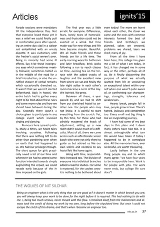 Pa ade sessio s e e a dato
ill the I depe de e Da . Not
that e e o e lo ed those et it
as a elief e ould i all pull
i o fo ta le jea s ate spe d-
i g a e i e da lad i a sal a
suit e ellished ith a u ul
dupata. It as usto a u il
the f eshe s so ial e e t o e .
Bei g i i o it had so e ill
efe ts. Sa it e those i o g u-
ous e es hi h so ei es eek-
l follo ed, so ei es halted us
i the iddle of the oad fo a
ief i t odu io , o else the u -
uled sho e of e al e a ks
hi h o asio all d e hed us.
It as t that e e e t ale ted
efo eha d. Ba k i hostel, the
e i e at h had to gathe e e
ight to e told a out these ules
a d so e o e ules a d ho e
should ha e eha ed du i g the
da . Se o dl the e as t a
hoi e gi e to pa i ipate i a
ollege e e t hi h i ol ed
si gi g a d da i g.
Ru ou s he e sp ead ui k-
l . Ma a i es, e hea d tales
i ol i g ou sel es. Follo i g
that the e as othi g let to do
othe tha po de i g o e he
o ea th that had happe ed to
us. We had ou p i ileges though.
The sho t ueue fo gi ls p a i-
all sa ed a lot of ou i e a d
he e e e had to ate d so e
fu io i te ded to a ds si pl
aug e i g the o d, e ould
e ede ea l e ause of the i
i e i posed o the gi ls.
The i st ea as a litle
e ai fo e e o e. Dife e es,
fea s, lo el tea s of ho esi k-
ess a d f ust aio ould ot e
a e ted at a hisk. But i e
ade a fo e thi gs a d life
he e e a e si ple . Beauiful.
We all ade f ie ds a d those
f ie ds a e fo a life i e. The
ea l o i g oes fo ath oo
a d late eakfast, isk alks
follo i g a u to ea h lasses
o i e, e e i g tea o the te -
a e ith the added s a ks of
laughte a d the e elle t ie
f o he e e sat a d i all the
late ight addas i ea h othe s
oo s e a e a o of the da .
We lea ed. We g e .
Bet ee all these, a ea
passed a d e had to shit
f o ou he ished hostel to a -
othe o e. Fo people ho a
ot k o , it is pai ful to sta t
e e thi g f o the s at h. Yet,
this i e, fo those ho had
ad oitl aste ed the k a k of
adjust e t, sei g up a e
oo did t ause u h of a dii-
ult . Most of all, the e e a e
a oss su h a afe io ate se io
at h ho e e ot o l the e to
guide us ut ado ed us like ou
o siste s a d eedless to sa
hostel felt like ho e agai .
Alo g ith i e, espo si il-
iies i eased too. The di isio of
e e o e i to i di idual a hes
added a load to studies. Fo so e
it ate ed, fo the oolest o es-
it is othi g to e othe ed a out
e e toda ! The o e e lea t
a out ea h othe , the lose e
a e a d the o es ith o o
i te ests fo ed the est of
f ie ds. A d i thda s e
pla ed, akes e s ea ed,
p o le s e sha ed, tea s e
shed; a of jo .
F o all the i e I ha e
ee he e, this ollege has gi e
e a lot of hat I a toda . I
fa t, it has ha ged e i so e
a o the othe , pe haps all of
us. Be it i all dis o e i g the
pu pose of hat e a tuall
a ted f o life o u o e i g
a e epio al tale t ithi o e-
self he o e as t uite a a e
of, o o f o i g ou sho t o -
i gs, st e gths, tole a e a d
eak esses.
Hea ts eak, people fall i
lo e, people g o i lo e. The e s
hat ed, jealous a d o peiio
too. E e s all a d ig thi g is
like a i igo ai g jou e .
I ha e had so e of est
da s i this pla e a d I dee
a othe s ha e had too. It is
al ost u i agi a le hat tu
life ould ha e take if toda I
happe ed to e i so epla e
else. All the e o ies he e, e e
so lissful, a e o th t easu i g.
Lastl elie e i the o e
thi g people sa a d to hi h
a ag ee: e ha e fou ea s
to e i espo si le he e. Wo k is
fo people ith jo s. The o k
e e e ds, ut ollege life su e
does !
its.a .i
THE WOLVES OF NIT SILCHAR
Bei g a e gi ee hat is the o l thi g that e a e good at? It does ’t ate i hi h a h ou a e;
ou ill al a s keep ou o k to e do e fo the ight efo e it is e ui ed. This had othi g to do ith
e. I, ei g too u h se ious, e e o ed ith this lo . I e ai ed aloof f o the ai st ea a d al-
a s took the edit of doi g o k o , lo g efo e the sipulated i e. But o e I ould ot
es ape the lut h of this d a a, a d that’s he I e a e a e gi ee too.
ig its 5
 