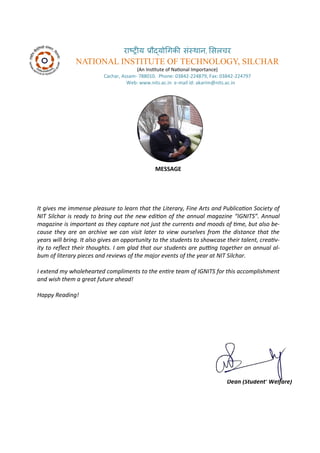 रा्रीय र ्य गिकी सं्थान, ससलचर
NATIONAL INSTITUTE OF TECHNOLOGY, SILCHAR
A I situte of Naio al I po ta e
Ca ha , Assa - . Pho e: - , Fa : -
We : . its.a .i e- ail id: aka i @ its.a .i
MESSAGE
It gi es e i e se pleasure to lear that the Literar , Fi e Arts a d Pu li aio So iet of
NIT Sil har is read to ri g out the e ediio of the a ual agazi e IGNITS . A ual
agazi e is i porta t as the apture ot just the urre ts a d oods of i e, ut also e-
ause the are a ar hi e e a isit later to ie oursel es fro the dista e that the
ears ill ri g. It also gi es a opportu it to the stude ts to sho ase their tale t, reai -
it to rele t their thoughts. I a glad that our stude ts are pui g together a a ual al-
u of literar pie es a d re ie s of the ajor e e ts of the ear at NIT Sil har.
I e te d holehearted o pli e ts to the e ire tea of IGNITS for this a o plish e t
a d ish the a great future ahead!
Happ Readi g!
Prof. A dul Kari Bar huiya
Dea Stude t’ Welfare
 