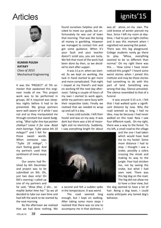 It as the PROJECT of th se-
este that a ake ed this e gi-
ee i side of e. This p oje t
o k as to e pe fo ed i
g oups. All it e ui ed as sleep-
less ights efo e it had to e
p ese ted. M g oup pa t e s
e e ell a a e of it hile I as
ot a d so the a ipulated e
th ough o sta t ut s eet adg-
e i g, Bhai tujhe it a k a poi te
hahi e? Lea e it fo o . Baad
ei ka e ge. Tujhe aise hi
ilega!!” a d I fell fo
those s eet o ds.
Whe so eo e sa s
Tujhe ilega , I
sta t feeli g good. A d
pa t e s used that
se i e t of i e e e
i e.
Ou e a s had i -
ished th De e e
a d p oje t as to e
su ited o 9th. Oh,
just t o da s o l ! O
th s e e i g I alled up
o e of pa t e s a d
he said, Wo hai, di ... sa-
ajhle ohot i e hai. So e all
de ided to take ou o i e a d
had let the o k to e sta ted
the e t o i g.
B the ate oo e ealised
that e had do e othi g. We
fou d ou sel es helpless a d de-
ided to eet ou guide, ut u -
fo tu atel he as out of to
that o i g. That as like losi g
all o e i ga li g. Ho e e
e a aged to o ta t hi a d
got so e guida e. Whe it s
ou fault a d ou tea he
does t s old ou, ou a e lu k .
We felt that ost of the o k had
ee do e the , so e de id-
ed to sta t ate suppe .
It as p. . he e sta t-
ed. As e kept o o ki g, the
task i ha d sta ted to get o e
a d o e o pli ated. That ight
I sta ed at f ie d s a d kept
o o ki g ill the e t da ate -
oo . Taki g a ouple of hou s of
o I sta ted to o k agai ,
hile pa t e s e e us ith
thei espe i e tasks. Fi all e
ealised that e eeded to ap
up a d all it a da .
It as old outside. I let thei
hostel a d as o a . It as
da k ut the e as a it of oo -
light a d o ele t i it . Sudde l ,
I sa e e thi g ight fo a out
a se o d a d felt a sudde spike
i the te pe atu e. It as ei d.
The oad see ed lo g
e ough, ut I kept o alki g.
Ate taki g so e o e steps I
ealized that the e as o o e to
a o pa e i that da k ess, I
as all alo e, o o . The
old eeze of i te pie ed
fa e. Si e I let oo at da -
i e, I had to put o light lothes
a d it as this o e t he I
eg eted ot ea i g the ja ket.
The e as this ig pla g ou d.
College stude ts a el go the e
to pla . Whoa, e e thi g
see ed to e so dife e t tha
o al. O ight the e as
this ... Ho o e I ha e e e
oi ed this ju gle? I hea d so e
ei d sto ies he I joi ed this
i situte a d a e those sto ies
had so ethi g to do ith this
pa t of la d. So ethi g as
o g that da . Sile e p e ailed.
The sile e ese led to that of a
fu e al.
It as a ou d : 5 a. . I felt
that I had alked uite a sig ii-
a t dista e o . Wh the
oad see ed so lo g, I had o
idea, a e e ause I had e e
alked o this oad. No I sa
fou dife e t oads. O ight,
the e as a a to the fo est. To
let, a s all oad to the illage
a d the o e I had take
hi h ould ha e lead
e to hostel. So e
o e dista e I had to
stop. I thought I sa a
s ake, possi l a o a
ossi g the st eet a d
aki g its a to the
ju gle. Fea had st i ke
e, ot seei g the
s ake, ut hat I had
see e t. The e as
this ig dog o the oad.
The fog did ot allo e
to ha e a lea ie , ut
the dog see ed to ha e a lot of
hai . Bei g a dog lo e , I ould
easil a i ipate a ta ed dog s
eha io .
ig its 5
KUMAR PIJUSH
KATAKY
Class of
Me ha i al E gi ee i g
its.a .i
 