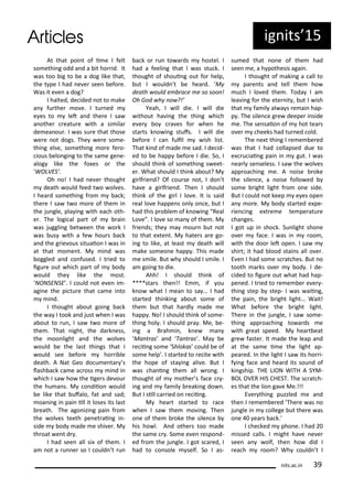 At that poi t of i e I felt
so ethi g odd a d a it ho id. It
as too ig to e a dog like that,
the t pe I had e e see efo e.
Was it e e a dog?
I halted, de ided ot to ake
a fu the o e. I tu ed
e es to let a d the e I sa
a othe eatu e ith a si ila
de ea ou . I as su e that those
e e ot dogs. The e e so e-
thi g else, so ethi g o e fe o-
ious elo gi g to the sa e ge e-
alog like the fo es o the
WOLVES’.
Oh o! I had e e thought
death ould feed t o ol es.
I hea d so ethi g f o a k;
the e I sa t o o e of the i
the ju gle, pla i g ith ea h oth-
e . The logi al pa t of ai
as juggli g et ee the o k I
as us ith a fe hou s a k
a d the g ie ous situaio I as i
at that o e t. M i d as
oggled a d o fused. I t ied to
igu e out hi h pa t of od
ould the like the ost.
NONSENSE . I ould ot e e i -
agi e the pi tu e that a e i to
i d.
I thought a out goi g a k
the a I took a d just he I as
a out to u , I sa t o o e of
the . That ight, the da k ess,
the oo light a d the ol es
ould e the last thi gs that I
ould see efo e ho i le
death. A Nat Geo do u e ta s
lash a k a e a oss i d i
hi h I sa ho the ige s de ou
the hu a s. M o diio ould
e like that ufalo, fat a d sad;
oa i g i pai ill it loses its last
eath. The ago izi g pai f o
the ol es teeth pe et ai g i -
side od ade e shi e . M
th oat e t d .
I had see all si of the . I
a ot a u e so I ould t u
a k o u to a ds hostel. I
had a feeli g that I as stu k. I
thought of shoui g out fo help,
ut I ould t e hea d. M
death ould e a e e so soo !
Oh God h o ?!’
Yeah, I ill die. I ill die
ithout ha i g the thi g hi h
e e o a es fo he he
sta ts k o i g stufs. I ill die
efo e I a fulil ish list.
That ki d of ade e sad. I de id-
ed to e happ efo e I die. So, I
should thi k of so ethi g s eet-
e . What should I thi k a out? M
gi lf ie d? Of ou se ot, I do t
ha e a gi lf ie d. The I should
thi k of the gi l I lo e. It is said
eal lo e happe s o l o e, ut I
had this p o le of k o i g Real
Lo e . I lo e so a of the . M
f ie ds; the a ou ut ot
to that e te t. M hate s a e go-
i g to like, at least death ill
ake so eo e happ . This ade
e s ile. But h should I s ile. I
a goi g to die.
Ahh! I should thi k of
****sta s the !! E , if ou
k o hat I ea to sa … I had
sta ted thi ki g a out so e of
the ut that ha dl ade e
happ . No! I should thi k of so e-
thi g hol . I should p a . Me, e-
i g a B ah i , k e a
Ma t as a d Ta t as . Ma e
e ii g so e Shlokas ould e of
so e help . I sta ted to e ite ith
the hope of sta i g ali e. But I
as ha i g the all o g. I
thought of othe s fa e -
i g a d fa il eaki g do .
But I sill a ied o e ii g.
M hea t sta ted to a e
he I sa the o i g. The
o e of the oke the sile e
his ho l. A d othe s too ade
the sa e . So e e e espo d-
ed f o the ju gle. I got s a ed, I
had to o sole self. So I as-
su ed that o e of the had
see e, a h pothesis agai .
I thought of aki g a all to
pa e ts a d tell the ho
u h I lo ed the . Toda I a
lea i g fo the ete it , ut I ish
that fa il al a s e ai hap-
p . The sile e g e deepe i side
e. The se saio of hot tea s
o e heeks had tu ed old.
The e t thi g I e e e ed
as that I had ollapsed due to
e u iai g pai i gut. I as
ea l se seless. I sa the ol es
app oa hi g e. A oise oke
the sile e, a oise follo ed
so e ight light f o o e side.
But I ould ot keep e es ope
a o e. M od sta ted e pe-
ie i g e t e e te pe atu e
ha ges.
I got up i sho k. Su light sho e
o e fa e. I as i oo ,
ith the doo let ope . I sa
shi t; it had lood stai s all o e .
E e I had so e s at hes. But o
tooth a ks o e od . I de-
ided to igu e out hat had hap-
pe ed. I t ied to e e e e e -
thi g step step- I as aii g,
the pai , the ight light… Wait!
What efo e the ight light.
The e i the ju gle, I sa so e-
thi g app oa hi g to a ds e
ith g eat speed. M hea t eat
g e faste . It ade the leap a d
at the sa e i e the light ap-
pea ed. I the light I sa its ho i-
f i g fa e a d hea d its sou d of
ki gship. THE LION WITH A SYM-
BOL OVER HIS CHEST. The s at h-
es that the lio ga e Me.!!!
E e thi g puzzled e a d
the I e e e ed The e as o
ju gle i ollege ut the e as
o e ea s a k.
I he ked pho e. I had
issed alls. I ight ha e e e
see a olf, the ho did I
ea h oo ? Wh ould t I
its.a .i 9
ig its 5
 