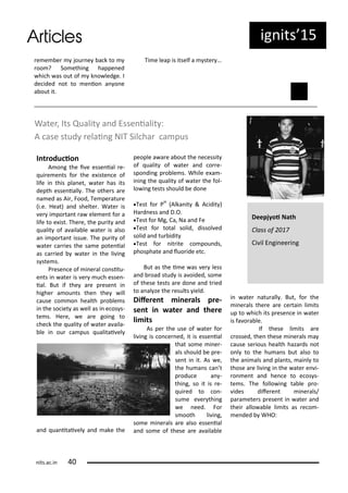 e e e jou e a k to
oo ? So ethi g happe ed
hi h as out of k o ledge. I
de ided ot to e io a o e
a out it.
Ti e leap is itself a ste …
Wate , Its Qualit a d Esse ialit :
A ase stud elai g NIT Sil ha a pus
I t odu io
A o g the i e esse ial e-
ui e e ts fo the e iste e of
life i this pla et, ate has its
depth esse iall . The othe s a e
a ed as Ai , Food, Te pe atu e
i.e. Heat) a d shelte . Wate is
e i po ta t a ele e t fo a
life to e ist. The e, the pu it a d
ualit of a aila le ate is also
a i po ta t issue. The pu it of
ate a ies the sa e pote ial
as a ied ate i the li i g
s ste s.
P ese e of i e al o situ-
e ts i ate is e u h esse -
ial. But if the a e p ese t i
highe a ou ts the the ill
ause o o health p o le s
i the so iet as ell as i e os s-
te s. He e, e a e goi g to
he k the ualit of ate a aila-
le i ou a pus ualitai el
a d ua itai el a d ake the
people a a e a out the e essit
of ualit of ate a d o e-
spo di g p o le s. While e a -
i i g the ualit of ate the fol-
lo i g tests should e do e
Test fo PH
Alka it & A idit )
Ha d ess a d D.O.
Test fo Mg, Ca, Na a d Fe
Test fo total solid, dissol ed
solid a d tu idit
Test fo it ite o pou ds,
phosphate a d luo ide et .
But as the i e as e less
a d oad stud is a oided, so e
of these tests a e do e a d t ied
to a al ze the esults ield.
Dife e t i e als p e-
se t i ate a d the e
li its
As pe the use of ate fo
li i g is o e ed, it is esse ial
that so e i e -
als should e p e-
se t i it. As e,
the hu a s a t
p odu e a -
thi g, so it is e-
ui ed to o -
su e e e thi g
e eed. Fo
s ooth li i g,
so e i e als a e also esse ial
a d so e of these a e a aila le
i ate atu all . But, fo the
i e als the e a e e tai li its
up to hi h its p ese e i ate
is fa o a le.
If these li its a e
ossed, the these i e als a
ause se ious health haza ds ot
o l to the hu a s ut also to
the a i als a d pla ts, ai l to
those a e li i g i the ate e i-
o e t a d he e to e os s-
te s. The follo i g ta le p o-
ides dife e t i e als/
pa a ete s p ese t i ate a d
thei allo a le li its as e o -
e ded WHO:
Deepjyoi Nath
Class of
Ci il E gi ee i g
ig its 5
its.a .i
 