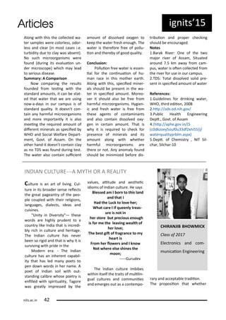 ig its 5
Alo g ith this the olle ted a-
te sa ples e e olo less, odo -
less a d lea i ost ases i.e.
tu idit due to la as a se t).
No su h i oo ga is s e e
fou d du i g its e aluaio u -
de i os ope) hi h a lead
to se ious disease.
Su a y: A Co pa iso
No o pa i g the esults
fou ded f o tesi g ith the
sta da d a ou ts, it a e stat-
ed that ate that e a e usi g
o -a-da s i ou a pus is of
sta da d ualit . It does t o -
tai a ha ful i oo ga is s
a d o e i po ta tl it is also
eei g the e ui ed a ou t of
dife e t i e als as spe iied
WHO a d So ial Welfa e Depa t-
e t, Go t. of Assa . O the
othe ha d it does t o tai la
as o TDS as fou d du i g test.
The ate also o tai sui ie t
a ou t of dissol ed o ge to
keep the ate f esh e ough. The
ate is the efo e f ee of pollu-
io a d the e of good ualit .
Co lusio :
Polluio f ee ate is esse -
ial fo the o i uaio of hu-
a a e i this othe ea th.
Alo g ith this, spe iied i e -
als should e p ese t i the a-
te i spe iied a ou t. Mo eo-
e it should also e f ee f o
ha ful i oo ga is s. H gie -
i a d f esh ate is f ee f o
these age ts of o ta i a ts
a d also o tai dissol ed o -
ge i e tai a ou t. That is
h it is e ui ed to he k fo
p ese e of i e als a d its
a ou t alo g ith hethe
ha ful i oo ga is s a e
the e o ot. A a o al fou d
should e i i ized efo e dis-
t i uio a d p ope he ki g
should e e ou aged.
Notes
.Ba ak Ri e : O e of the t o
ajo i e of Assa , Situated
a ou d .5 k a a f o a -
pus, ate is ote olle ted f o
the i e fo use i ou a pus.
.TDS: Total dissol ed solid p e-
se t i spe iied a ou t of ate
Refe e es:
.Guideli es fo d i ki g ate ,
WHO, thi d ediio ,
.htp://ods.od. ih.go /
.Pu li Health E gi ee i g
Dept., Go t. of Assa
. htp://aphe.go .i / S
dkzoe 5ouf u df hi55))/
ate ualit p l .asp )
5.Dept. of Che ist , NIT Sil-
ha , Sil ha -
INDIAN CULTURE---A MYTH OR A REALITY
Cultu e is a a t of li i g. Cul-
tu e i its oade se se ele ts
the g eat pagea t of the peo-
ple oupled ith thei eligio s,
la guages, diale ts, ideas a d
uisi es.
U it i Di e sit — these
o ds a e highl p ude t to a
ou t like I dia that is i edi-
l i h i ultu e a d he itage.
The I dia ultu e has e e
ee so igid a d that is h it is
su i i g ith p ide i the
Mode e a: - The I dia
ultu e has a i he e t apa il-
it that has led a poets to
pe do o ds i he a e. A
poet of I dia soil ith out-
sta di g ali e hose poet is
e illed ith spi itualit , Tago e
as g eatl i p essed the
alues, aitude a d aesthei
idio s of I dia ultu e. He sa s
Blessed a I o to this la d
a d that I
Had the Lu k to lo e he ;
What a e I if uee ly t eas-
u e is ot i
he sto e ut p e ious e ough
is fo e the lea i g ealth of
he lo e;
The est git of f ag a e to y
hea t is
F o he lo e s a d I k o
Not he e else shi es the
oo ;
-----Gu ude
The I dia ultu e i i es
ithi itself the t aits of ulili -
gual ultu es a d o u iies
a d e e ges out as a o te po-
a a d a epta le t adiio .
The p oposiio that hethe
CHIRANJIB BHOWMICK
Class of
Ele t o i s a d o -
u i aio E gi ee i g
its.a .i
 
