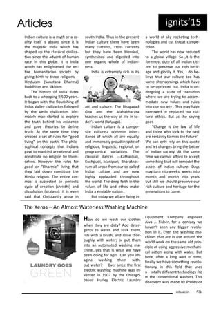 I dia ultu e is a th o a e-
alit itself is a su d si e it is
the ajesi I dia hi h has
shaped up the lassi al i iliza-
io si e the ad e t of hu a
a e i this glo e. It is I dia
hi h has e lighte ed the e -
i e hu a ita ia so iet
gi i g i th to th ee eligio s --
Hi duis Sa ata a Dha a)
Buddhis a d Sikhis .
The histo of I dia dates
a k to a hoopi g 9,5 ea s.
It ega ith the lou ishi g of
I dus Valle i ilizaio follo ed
the Vedi i ilizaio . Uli-
atel a sta ted to e plo e
the t uth ehi d his e iste e
a d ga e theo ies to dei e
t uth. At the sa e i e the
eated a set of ules fo good
li i g o this ea th. The philo-
sophi al o epts that I dia s
ga e to a ki d a e ete al a d
o situte o eligio the -
sel es. Ho e e the ules fo
good o Dha i li i g that
the laid do o situte the
Hi du eligio . The e i e os-
os is su je ted to pe iodi
le of eaio sh isthi) a d
dissoluio p ala a). It is e e
said that Ch istai it a ose i
south I dia. Thus i the p ese t
I dia ultu e the e ha e ee
a u e ts, oss u e ts
ut the ha e ee le ded,
s thesized a d digested i to
o e o ga i hole of I dia -
ess.
I dia is e t e el i h i its
a t a d ultu e. The Bhaga ad
Gita a d the Maha ha ata
tea hes us the a of life i to-
da s o ld kal uga).
I dia ultu e is a o po-
site ultu e,a o o i he -
ita e of hi h all a e e uall
a d i e sel p oud i spite of
eligious, li guisi , egio al, o
geog aphi al a iaio s. The
lassi al da es ---Kathakhali,
Ku hpudi, Ma ipu i, Bha at at-
a all a ose f o ou so alled
I dia ultu e a d a e o
highl applauded th oughout
the o ld. The deep faith i the
alues of life a d ethos ake
I dia a e ia le aio .
But toda e all a e li i g i
a o ld of sk o kei g te h-
ologies a d ut th oat o pe-
iio .
The o ld has o edu ed
to a glo al illage. So ,it is the
fo e ost dut of all I dia ii-
ze to p ese e ou i h he it-
age a d glo if it. Yes, I do e-
lie e that ou ultu e too has
so e sho t o i gs hi h ha e
to e up ooted out. I dia is u -
de goi g a state of t a siio
he e e a e t i g to a o -
odate e alues a d ules
i to ou so iet . This a ha e
a o ed o epla ed ou ul-
tu al ethi s. But as the sa i g
goes
Cha ge is the la of life
a d those ho look to the past
a e e tai l to iss the futu e
We a o l el o this uote
a d let ha ges i g the ete
of I dia so iet . At the sa e
i e e a ot afo d to a ept
so ethi g that ill e odel the
assets of I dia ultu e. Da s
a tu i to eeks, eeks i to
o th a d o th i to ea s
ut sill e should p ese e ou
i h ultu e a d he itage fo the
ge e aio s to o e.
ig its 5
its.a .i 5
The Xe os – A Al ost Wate less Washi g Ma hi e
Ho do e ash ou lothes
he the a e di t ? Add dete -
ge ts to ate a d soak the ,
u ith a ush, a d i se tho -
oughl ith ate ; o put the
i to a auto ated ashi g a-
hi e... es that is hat e ha e
ee doi g fo ages. Ca ou i -
agi e ashi g the ith-
out ate ? E e si e the i st
ele t i ashi g a hi e as i -
e ted i 9 the Chi ago-
ased Hu le Ele t i Lau d
E uip e t Co pa e gi ee
Al a J. Fishe , fo a e tu e
ha e t see a igge e olu-
io i it. E e the ashi g a-
hi es that a e i use a ou d the
o ld o k o the sa e old p i -
iple of usi g agg essi e e ha i-
al a io alo g ith ate . But
he e, ate a lo g ait of i e,
i all e ha e so ethi g e olu-
io a i this ield that uses
a totall dife e t te h olog f o
the o e io al ashe s. This
dis o e as ade P ofesso
 
