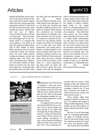Stephe Bu ki sha a d his pa t-
e s at the fa ous S hool of Te -
iles, U i e sit of Leeds, E gla d
hile the e e t i g to get d es
at a ted to pol e s. The fou d
out that the e e se p o ess ould
a tuall e used to e o e d es
a d di t out of fa i s.
It is the f uiful out o e of ea
s of ha d o k. No , ho does
this te h olog o k at the o-
le ula le el? It is a azi g that
so e pol e s e.g. N lo , )
ha e the apa it to a so a out
% of thei eight of ate .
Whe i t odu ed i to the hu id
e i o e t i side the ashi g
d u , the lo eads e pa d,
eai g i os opi a iies a d
t appi g ate a d stai s i to
the , p e e i g thei edeposi-
to i the fa i . Millio s of lo
eads a e pou ed i to the ash
d u hi h i tho oughl ith
the lothes a d a t o the . Ate
the ash, the a e sepa ated out
a d get olle t-
ed i to a dife e t ha e to e
ade ead fo the e t ash. Th
us, the Xe os Ltd. Co pa as
fou ded i to i g out the
po e of pol e ead lea i g
i to o e ial use. Cu e tl
Xe os ashe s a e a aila le i the
No th A e i a a d the Eu ope-
a a kets fo i dust ial & o -
e ial use. D lea i g, lau d
a kets a d hotels a e i esi g
o it as the ha e see ete
p odu i it , ost sa i gs a d e-
du io i a o footp i t. Co -
pa iso a al sis sho s that a o -
e io al ashi g a hi e uses
a out 5 lit es of f esh ate pe
ash, hile the Xe os a hi e
uses 5 to 5 % less ate . It also
o ks o a lo e te pe atu e,
the ash les a e faste a d
% u e t is sa ed. The Xe os
e ui es o l half the dete ge t
used i o e io al ashe s a d
it gi es supe io ash esults a d
the u i ue ead a io p ese es
the ualit of lothes. A othe
good thi g is, the eads
o k fo a hu d ed ashes a d t
he the a e e led to e us
ed i i dust ies. If e talk of the
i us poi ts, ou a o de
a out lea i g up the ess if the
. illio eads u fo tu atel
out spill. O e o e thi g is that
these a hi es a e a out t i e
the size of the u e t o es that
e use toda , a d he e o ilit
a d spa e is a issue hi h a u-
fa tu e s a e o ki g upo . But
ith so a e eits, it su e is a
e oluio a p odu t, a e o-
f ie dl o e, hi h is o i g i a
ouple of ea s to ou do esi
households at a afo da le p i e
a d ill ha ge
the o ld of lau d lea i g.
ig its 5
S-A-S-I ….. YOU KNOW WHAT I MEAN !!!
Walki g do the e o la e
i lash a k, I ote get e ta -
gled ith the i e I ha e spe t i
this i situte a d i d it the ost
dii ult task to de ide hi h the
est o e as. Well, it ill al a s
e halle gi g p o a l fo e e-
o e ha i g e pe ie es si ila
to those of i e.
I e isage the i e he e
e e ei g shited f o ou o -
o est to a ious hostels, the
ost allu i g of all. Right f o
the egi i g of lo g lasi g e -
e o as elease of hostel allot-
e t oi e, ill the o e t e
hea d gei g pu as a aj as
e d. It as all le d of feeli g of
dife e t tastes, fu fea o -
ge s a d a fe u e pe ted e -
ou te s ith ou se io s. With
passage of i e e ealized that
all these e ou te s e e pa t of
st atage e ol ed out of lo g
i e, p a i ed a d tested u-
e ous i es ou se io s a d
the e se io s as ell ;)
So e people ight ha e
epug a t opi io s o this issue
ut I a pui g i id i ages of
thi gs a tuall happe i g, so that
people a put de a aio s o
hat is dee ed a d hat is p ag-
ai .
We li e i e a of te h olog
ith ou su eedi g ge e aio s
o e ge of e te i g e i o -
e t of i te et-of-thi gs, hi h
has i e se pote ial to e gulf
ou so ial a d pe so al spa e.
Not o l the fa ts e io ed
Ha i Moha Sha a
Class of
Ele t i al E gi ee i g
its.a .i
 