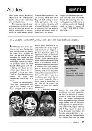 ig its 5
a o e i ites a iet , the falli g
he e ithal of o te po a
at hes alo g ith su eedi g
o es is eall ala i g.
The easo s a e p et lea
as less e posu e to so iet , i ad-
e te t sh ess, fea as ell as
la k of oppo tu iies to i te a t
see s the ajo easo s ehi d
plu et of thei e du a e. This
ill se iousl afe t the he
the ill sta t o ki g i a i -
dust pa i ula l ith o po-
ates. A health i te a io ith
se io s ill dei itel help ju io s
to o e o e thei fea a d sh -
ess a d ill a t as a idge e-
t ee ju io s a d se io s.
People ho dee this as ale o-
le t a d a gue that ehi d the
façade of el o i g e stu-
de ts, ou k o hat I ea ;) is
a oto ious p a i e. All the just
eed to ha e a sessio of
SWEET AND SIMPLE INTRO-
DUCTION ……. :)
its.a .i
COMMUNAL HARMONY AND MEDIA : EFFECTS AND CONSEQUENCES
F o the e da of ou spe-
ies, e ha e ee ighi g. We
ha e atled atu e, the easts
a d a othe at o iies of
God. The e e e atli g fo
p ote io a d su i al ut ith
ha gi g i es a d es alai g
hu a egos e o fa e a te i-
le apo al pse ause e sta d
di ided, pited agai st ea h oth-
e ighi g a s ased o o -
e iste t issues thus e a e s s-
te ai all ui i g ou a e.
People a e fast a a do i g the
o ept of pea e a d
COMMUNAL HARMONY is a
fa .
Toda at the age of ode i-
zaio a d de elop e t the
gaps i ou so ieies ha e so
u h e la ged that e ha e
th o so ial tole a e at a
a d i the a e of ou eligio
a d o u it a e p epa ed to
pe fo g ueso e tasks that
uesio s the e fu da e tals
of hu a it let alo e eligio s.
Media, a ge ius i e io , a sig
of ou e oluio a d a u faili g
efo t o a a ge e t ade to
idge the ast di ide a o g us.
It p o a l is the ost po e ful
tool i a de o a to ai tai
sta ilit a d he k despois
a d et it sta ds as a defaulte i
the so iet . Whe su h la ge
a hi e upo hi h the e -
i e ou t depe ds, fails o
tu s ogue it jeopa dises the
e idea of the ou t a d
pushes its de o a to a ds
edu da .
I a assi el di e siied ou t like ou s, so ial edia
shoulde s a o e ulk espo si il-
it . E e the slightest of isi te -
p eted o p o o ai e i fo aio
a fuel iole t disi teg aio
hi h a s ell i to ugl iots a d
a g lashes. P i t a d ele t o i
edia possess the po e to i lu-
e e a d ould peoples i dsets
a d if the happe to spi e up
fa ts, oad ast i fo aio fa
f o the t uth a d i dulge i p o-
o ai e epo i g that appeals to
the asses thus u s the e s
A su a Cha d
Class of
Ele t o i s a d i st u-
e taio E gi ee i g
 
