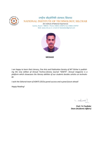 रा्रीय र ्य गिकी सं्थान, ससलचर
NATIONAL INSTITUTE OF TECHNOLOGY, SILCHAR
A I situte of Naio al I po ta e
Ca ha , Assa - . Pho e: - , Fa : -
We : . its.a .i e- ail id: fatalukda @g ail. o
MESSAGE
I a happ to lear that Literar , Fi e Arts a d Pu li aio So iet of NIT Sil har is pu lish-
i g the e ediio of A ual Te h o-Literar Jour al IGNITS . A ual agazi e is a
plafor hi h sho ases the literar a iliies of our stude ts esides ari les o te h olo-
g .
I ish the Editorial tea of IGNITS 5a gra d su ess a d a great future ahead!
Happ Readi g!
Prof. F A Taulkdar
Dea A ade i Afairs
 