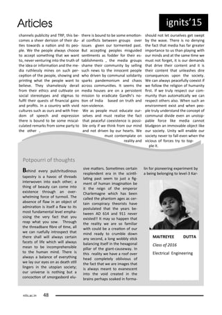 ha els pu li it a d TRP, this e-
o es a shee de isio of thei du-
ies to a ds a aio a d its peo-
ple. We the people al a s hoose
to a ept so ethi g that e a t
to, e e e tu i g i to the t uth of
the idea o i fo aio a d the e-
dia uthlessl i es o su h pe -
epio of the people, sho i g a d
p i i g hat the people a t to
elie e. The sha elessl de ail
f o thei ethi s a d uli ate o
so ial ste eot pes a d sig as to
fulil thei uests of i a ial gai s
a d p oits. I a ou t ith i id
ultu es su h as ou s a d ith f ee-
do of spee h a d e p essio
the e is ou d to e so e is al-
ulated e a ks f o so e pa t to
the othe ,
the e is ou d to e so e e oio -
al o li ts et ee g oups o e
issues gi e ou to e ted past.
But a epi g peoples isguided
se i e ts as fodde fo thei es-
ta lish e ts , the edia g oups
sha e thei o u it selli g
su h e s to the i o e t people
ho d i e o u al solida it
spa ks pa de o iu a d haos
a oss o u iies. It see s the
edia houses a e o a pe siste t
issio to e adi ate Ga dhi s o-
io of I dia ased o t uth a d
o - iole e.
We as people ust edu ate ou -
sel es a d ust ealise the fa t
that pea eful oe iste e is possi-
le o l if e thi k f o ou i d
a d ot d i e ou hea ts. We
ust o te plate o
ealit a d
should ot let ou sel es get s ept
the a e. The e is o de i g
the fa t that edia has fa g eate
i po ta e to us tha pla i g ith
ou i ds a d at the sa e i e e
ust ot fo get, it is ou de a ds
that d i e thei o te t a d it is
thei o te t that u leashes di e
o se ue es upo the so iet .
We a al a s pea efull oe ist if
e follo the eligio of hu a it
i st. If e t ul espe t ou o -
u it tha auto ai all e a
espe t othe s also. Whe su h a
e i o e t e ist a d he peo-
ple t ul u de sta d the o ept of
o u al di ide e e a u stop-
pa le fo e like edia a ot
ludgeo a i o a le o je t like
ou so iet . U it ill e a le ou
so iet e e to fall e e he the
i ious of fo es t to top-
ple it.
ig its 5
Potpou i of thoughts
Behi d e e pul h itudi ous
tapest is a ha o of th eads
i te o e i to ea h othe ; a
thi g of eaut a o e i to
e iste e th ough a o e -
hel i g fo e of tu oil. The
a se e of la i a o je t of
ad i aio is itself a la to its
ost fu da e tal le el e pha-
sisi g the e fa t that ou
eap hat ou so . Th ough
the th ead a e i e of i e, all
e a uefull i t ospe t that
the e shall ill al a s e tai
fa ets of life hi h ill al a s
ea to e i o p ehe si le
to the hu a i d. The e is
al a s a ala e of e e thi g
e la ou e es o as death sill
li ge s i the utopia so iet ;
ou u i e se is othi g ut a
o o io of s o gas o d elu-
si e ate s. So ei es e tai
esple de t e a i the s i il-
lai g past see to just a ig-
e t of hu a i agi aio e
it the eig of the e pe o
Cha le ag e hi h has ee
alled the pha to ages as e -
tai o spi a theo ists ha e
postulated that the ea s e-
t ee AD a d 9 e e
e isted!! It a so happe that
the ealit e a e so fa ilia
ith ould e a eaio of ou
i d ead to u le do
a se o d, a lo g o l si k
ala i g itself i the he ago al
pilla of the gia t- ause a . I
this ealit e ha e a oof o e
head o pletel o li ious of
the fa t that e a e i ages that
is al a s ea t to e a es e t
i to the oid eated i the
ai s pe haps soaked i fo a-
li fo pio ee i g e pe i e t
a ei g elo gi g to le el- Ka -
MAITREYEE DUTTA
Class of
Ele t i al E gi ee i g
its.a .i
 